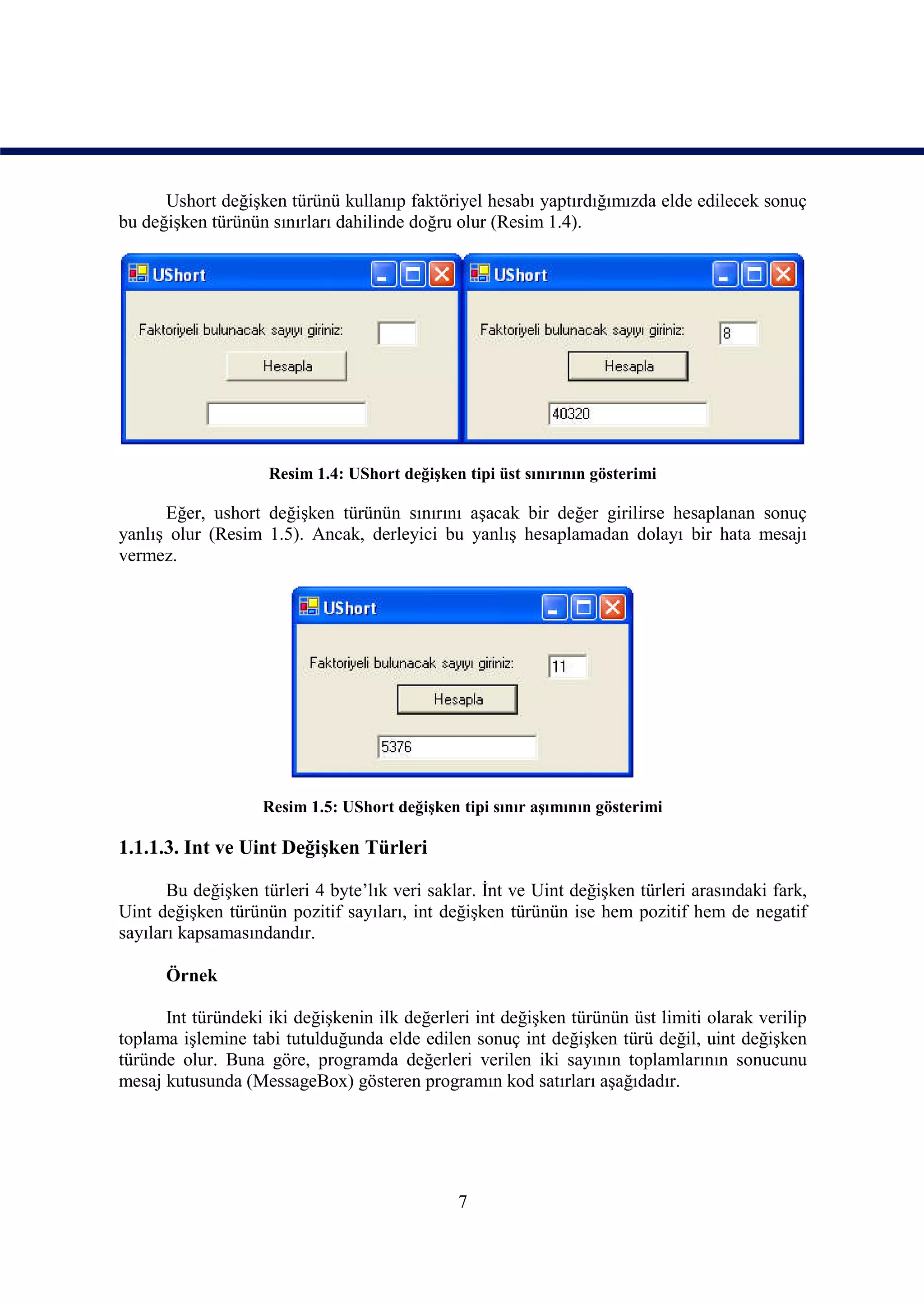 Ushort değişken türünü kullanıp faktöriyel hesabı yaptırdığımızda elde edilecek sonuç
bu değişken türünün sınırları dahilinde doğru olur (Resim 1.4).




                    Resim 1.4: UShort değişken tipi üst sınırının gösterimi

      Eğer, ushort değişken türünün sınırını aşacak bir değer girilirse hesaplanan sonuç
yanlış olur (Resim 1.5). Ancak, derleyici bu yanlış hesaplamadan dolayı bir hata mesajı
vermez.




                    Resim 1.5: UShort değişken tipi sınır aşımının gösterimi

1.1.1.3. Int ve Uint Değişken Türleri

       Bu değişken türleri 4 byte’lık veri saklar. İnt ve Uint değişken türleri arasındaki fark,
Uint değişken türünün pozitif sayıları, int değişken türünün ise hem pozitif hem de negatif
sayıları kapsamasındandır.

      Örnek

      Int türündeki iki değişkenin ilk değerleri int değişken türünün üst limiti olarak verilip
toplama işlemine tabi tutulduğunda elde edilen sonuç int değişken türü değil, uint değişken
türünde olur. Buna göre, programda değerleri verilen iki sayının toplamlarının sonucunu
mesaj kutusunda (MessageBox) gösteren programın kod satırları aşağıdadır.




                                               7
 
