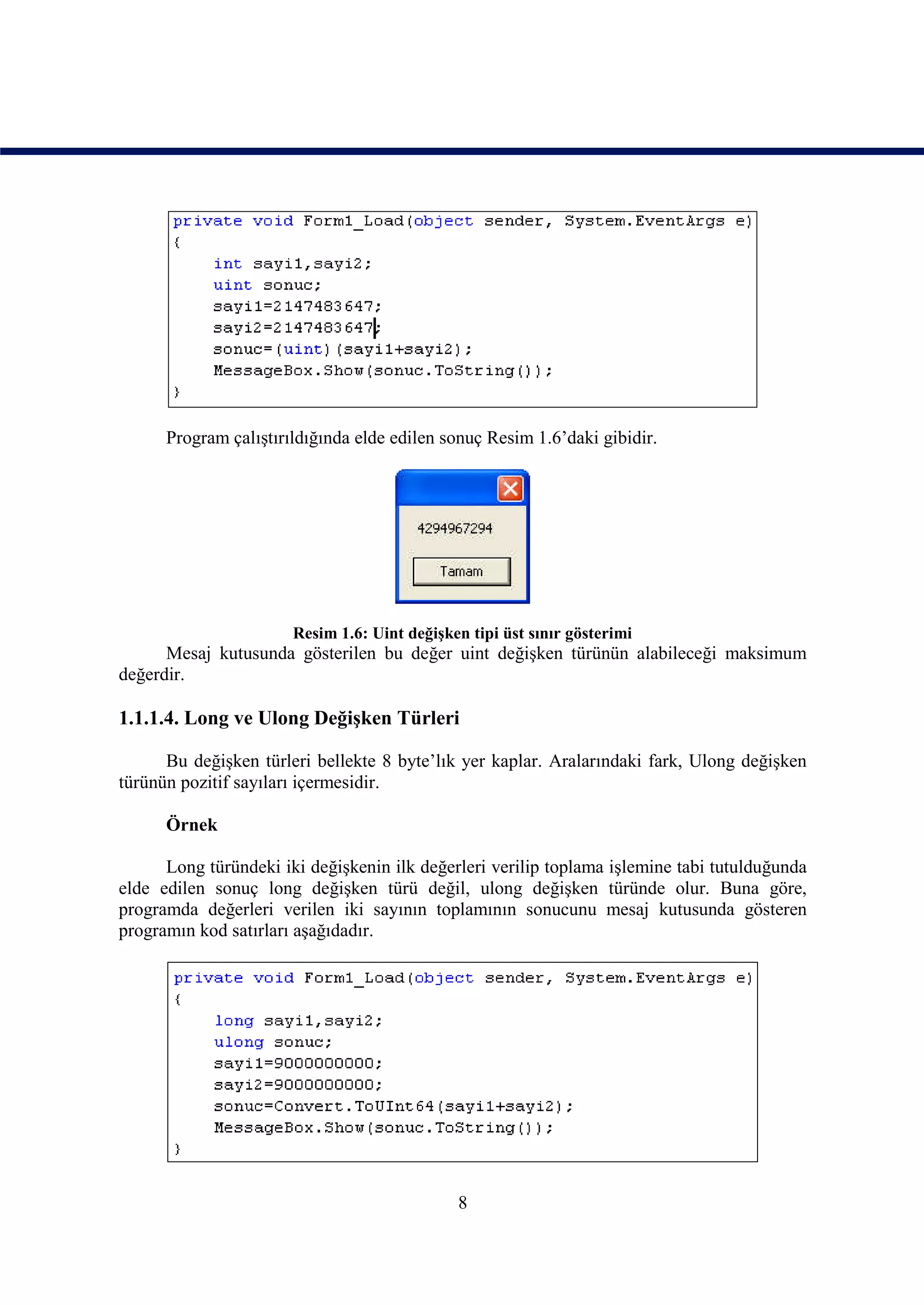 Program çalıştırıldığında elde edilen sonuç Resim 1.6’daki gibidir.




                       Resim 1.6: Uint değişken tipi üst sınır gösterimi
      Mesaj kutusunda gösterilen bu değer uint değişken türünün alabileceği maksimum
değerdir.

1.1.1.4. Long ve Ulong Değişken Türleri

      Bu değişken türleri bellekte 8 byte’lık yer kaplar. Aralarındaki fark, Ulong değişken
türünün pozitif sayıları içermesidir.

      Örnek

      Long türündeki iki değişkenin ilk değerleri verilip toplama işlemine tabi tutulduğunda
elde edilen sonuç long değişken türü değil, ulong değişken türünde olur. Buna göre,
programda değerleri verilen iki sayının toplamının sonucunu mesaj kutusunda gösteren
programın kod satırları aşağıdadır.




                                              8
 