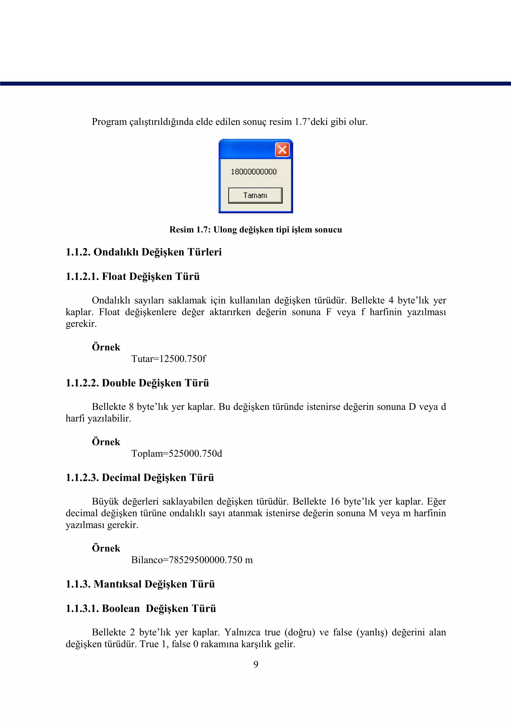 Program çalıştırıldığında elde edilen sonuç resim 1.7’deki gibi olur.




                         Resim 1.7: Ulong değişken tipi işlem sonucu

1.1.2. Ondalıklı Değişken Türleri

1.1.2.1. Float Değişken Türü

      Ondalıklı sayıları saklamak için kullanılan değişken türüdür. Bellekte 4 byte’lık yer
kaplar. Float değişkenlere değer aktarırken değerin sonuna F veya f harfinin yazılması
gerekir.

      Örnek
               Tutar=12500.750f

1.1.2.2. Double Değişken Türü

       Bellekte 8 byte’lık yer kaplar. Bu değişken türünde istenirse değerin sonuna D veya d
harfi yazılabilir.

      Örnek
               Toplam=525000.750d

1.1.2.3. Decimal Değişken Türü

      Büyük değerleri saklayabilen değişken türüdür. Bellekte 16 byte’lık yer kaplar. Eğer
decimal değişken türüne ondalıklı sayı atanmak istenirse değerin sonuna M veya m harfinin
yazılması gerekir.

      Örnek
               Bilanco=78529500000.750 m

1.1.3. Mantıksal Değişken Türü

1.1.3.1. Boolean Değişken Türü

      Bellekte 2 byte’lık yer kaplar. Yalnızca true (doğru) ve false (yanlış) değerini alan
değişken türüdür. True 1, false 0 rakamına karşılık gelir.

                                              9
 
