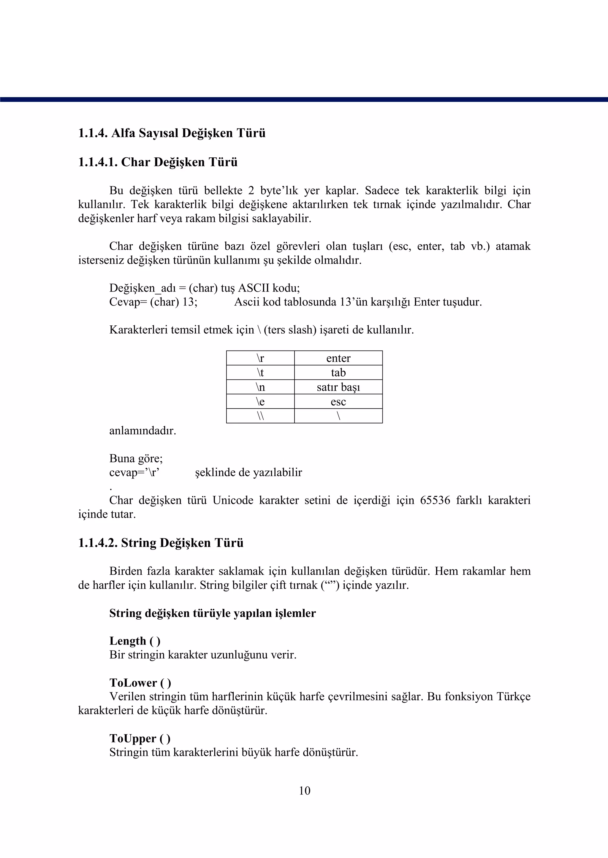 1.1.4. Alfa Sayısal Değişken Türü

1.1.4.1. Char Değişken Türü

      Bu değişken türü bellekte 2 byte’lık yer kaplar. Sadece tek karakterlik bilgi için
kullanılır. Tek karakterlik bilgi değişkene aktarılırken tek tırnak içinde yazılmalıdır. Char
değişkenler harf veya rakam bilgisi saklayabilir.

       Char değişken türüne bazı özel görevleri olan tuşları (esc, enter, tab vb.) atamak
isterseniz değişken türünün kullanımı şu şekilde olmalıdır.

      Değişken_adı = (char) tuş ASCII kodu;
      Cevap= (char) 13;        Ascii kod tablosunda 13’ün karşılığı Enter tuşudur.

      Karakterleri temsil etmek için  (ters slash) işareti de kullanılır.

                                      r               enter
                                      t                tab
                                      n             satır başı
                                      e                esc
                                                        
      anlamındadır.

       Buna göre;
       cevap=’r’      şeklinde de yazılabilir
       .
       Char değişken türü Unicode karakter setini de içerdiği için 65536 farklı karakteri
içinde tutar.

1.1.4.2. String Değişken Türü

      Birden fazla karakter saklamak için kullanılan değişken türüdür. Hem rakamlar hem
de harfler için kullanılır. String bilgiler çift tırnak (“”) içinde yazılır.

      String değişken türüyle yapılan işlemler

      Length ( )
      Bir stringin karakter uzunluğunu verir.

      ToLower ( )
      Verilen stringin tüm harflerinin küçük harfe çevrilmesini sağlar. Bu fonksiyon Türkçe
karakterleri de küçük harfe dönüştürür.

      ToUpper ( )
      Stringin tüm karakterlerini büyük harfe dönüştürür.


                                                10
 