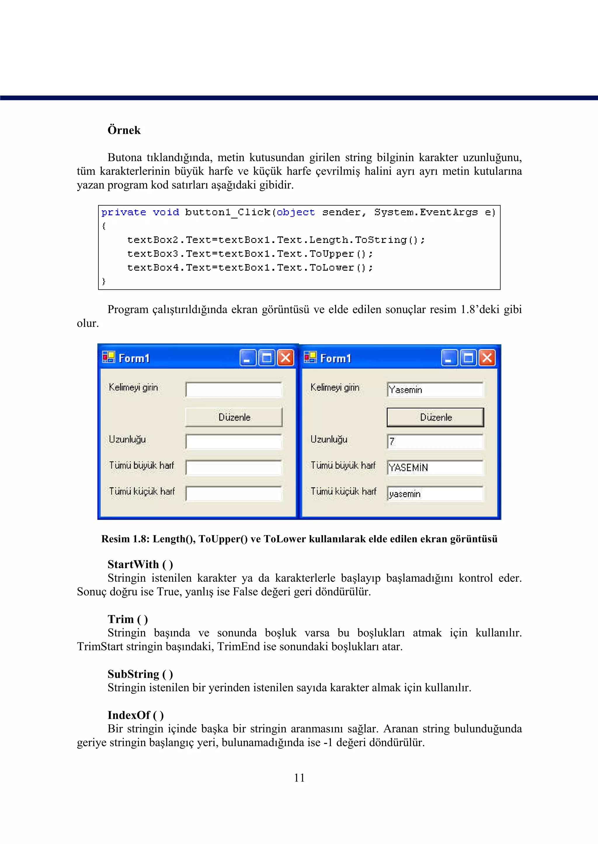 Örnek

      Butona tıklandığında, metin kutusundan girilen string bilginin karakter uzunluğunu,
tüm karakterlerinin büyük harfe ve küçük harfe çevrilmiş halini ayrı ayrı metin kutularına
yazan program kod satırları aşağıdaki gibidir.




         Program çalıştırıldığında ekran görüntüsü ve elde edilen sonuçlar resim 1.8’deki gibi
olur.




        Resim 1.8: Length(), ToUpper() ve ToLower kullanılarak elde edilen ekran görüntüsü

     StartWith ( )
     Stringin istenilen karakter ya da karakterlerle başlayıp başlamadığını kontrol eder.
Sonuç doğru ise True, yanlış ise False değeri geri döndürülür.

     Trim ( )
     Stringin başında ve sonunda boşluk varsa bu boşlukları atmak için kullanılır.
TrimStart stringin başındaki, TrimEnd ise sonundaki boşlukları atar.

         SubString ( )
         Stringin istenilen bir yerinden istenilen sayıda karakter almak için kullanılır.

      IndexOf ( )
      Bir stringin içinde başka bir stringin aranmasını sağlar. Aranan string bulunduğunda
geriye stringin başlangıç yeri, bulunamadığında ise -1 değeri döndürülür.

                                                 11
 