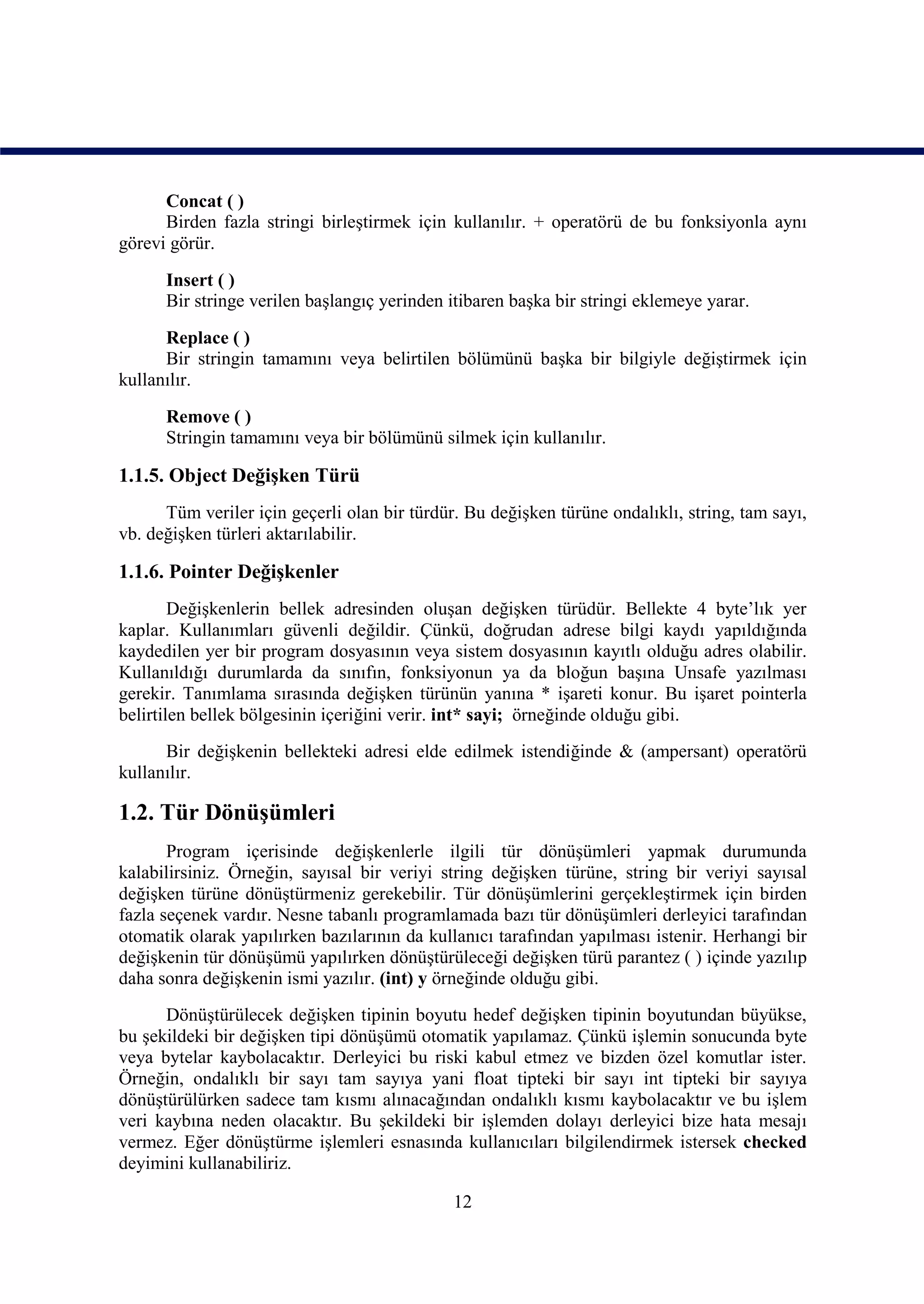 Concat ( )
      Birden fazla stringi birleştirmek için kullanılır. + operatörü de bu fonksiyonla aynı
görevi görür.

      Insert ( )
      Bir stringe verilen başlangıç yerinden itibaren başka bir stringi eklemeye yarar.

      Replace ( )
      Bir stringin tamamını veya belirtilen bölümünü başka bir bilgiyle değiştirmek için
kullanılır.

      Remove ( )
      Stringin tamamını veya bir bölümünü silmek için kullanılır.

1.1.5. Object Değişken Türü
      Tüm veriler için geçerli olan bir türdür. Bu değişken türüne ondalıklı, string, tam sayı,
vb. değişken türleri aktarılabilir.

1.1.6. Pointer Değişkenler
        Değişkenlerin bellek adresinden oluşan değişken türüdür. Bellekte 4 byte’lık yer
kaplar. Kullanımları güvenli değildir. Çünkü, doğrudan adrese bilgi kaydı yapıldığında
kaydedilen yer bir program dosyasının veya sistem dosyasının kayıtlı olduğu adres olabilir.
Kullanıldığı durumlarda da sınıfın, fonksiyonun ya da bloğun başına Unsafe yazılması
gerekir. Tanımlama sırasında değişken türünün yanına * işareti konur. Bu işaret pointerla
belirtilen bellek bölgesinin içeriğini verir. int* sayi; örneğinde olduğu gibi.
      Bir değişkenin bellekteki adresi elde edilmek istendiğinde & (ampersant) operatörü
kullanılır.

1.2. Tür Dönüşümleri
       Program içerisinde değişkenlerle ilgili tür dönüşümleri yapmak durumunda
kalabilirsiniz. Örneğin, sayısal bir veriyi string değişken türüne, string bir veriyi sayısal
değişken türüne dönüştürmeniz gerekebilir. Tür dönüşümlerini gerçekleştirmek için birden
fazla seçenek vardır. Nesne tabanlı programlamada bazı tür dönüşümleri derleyici tarafından
otomatik olarak yapılırken bazılarının da kullanıcı tarafından yapılması istenir. Herhangi bir
değişkenin tür dönüşümü yapılırken dönüştürüleceği değişken türü parantez ( ) içinde yazılıp
daha sonra değişkenin ismi yazılır. (int) y örneğinde olduğu gibi.
      Dönüştürülecek değişken tipinin boyutu hedef değişken tipinin boyutundan büyükse,
bu şekildeki bir değişken tipi dönüşümü otomatik yapılamaz. Çünkü işlemin sonucunda byte
veya bytelar kaybolacaktır. Derleyici bu riski kabul etmez ve bizden özel komutlar ister.
Örneğin, ondalıklı bir sayı tam sayıya yani float tipteki bir sayı int tipteki bir sayıya
dönüştürülürken sadece tam kısmı alınacağından ondalıklı kısmı kaybolacaktır ve bu işlem
veri kaybına neden olacaktır. Bu şekildeki bir işlemden dolayı derleyici bize hata mesajı
vermez. Eğer dönüştürme işlemleri esnasında kullanıcıları bilgilendirmek istersek checked
deyimini kullanabiliriz.

                                              12
 