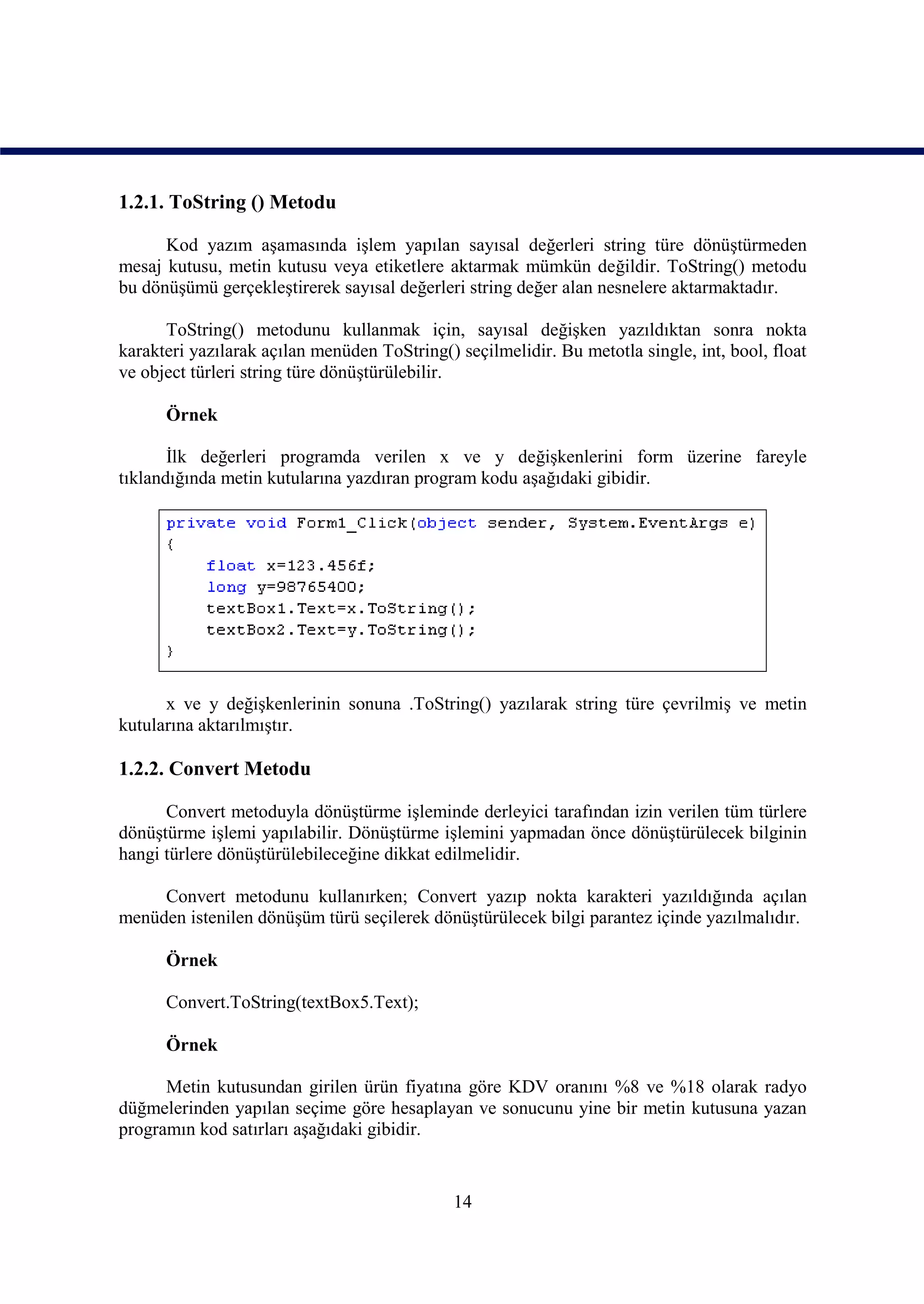 1.2.1. ToString () Metodu

      Kod yazım aşamasında işlem yapılan sayısal değerleri string türe dönüştürmeden
mesaj kutusu, metin kutusu veya etiketlere aktarmak mümkün değildir. ToString() metodu
bu dönüşümü gerçekleştirerek sayısal değerleri string değer alan nesnelere aktarmaktadır.

      ToString() metodunu kullanmak için, sayısal değişken yazıldıktan sonra nokta
karakteri yazılarak açılan menüden ToString() seçilmelidir. Bu metotla single, int, bool, float
ve object türleri string türe dönüştürülebilir.

      Örnek

       İlk değerleri programda verilen x ve y değişkenlerini form üzerine fareyle
tıklandığında metin kutularına yazdıran program kodu aşağıdaki gibidir.




      x ve y değişkenlerinin sonuna .ToString() yazılarak string türe çevrilmiş ve metin
kutularına aktarılmıştır.

1.2.2. Convert Metodu

      Convert metoduyla dönüştürme işleminde derleyici tarafından izin verilen tüm türlere
dönüştürme işlemi yapılabilir. Dönüştürme işlemini yapmadan önce dönüştürülecek bilginin
hangi türlere dönüştürülebileceğine dikkat edilmelidir.

     Convert metodunu kullanırken; Convert yazıp nokta karakteri yazıldığında açılan
menüden istenilen dönüşüm türü seçilerek dönüştürülecek bilgi parantez içinde yazılmalıdır.

      Örnek

      Convert.ToString(textBox5.Text);

      Örnek

      Metin kutusundan girilen ürün fiyatına göre KDV oranını %8 ve %18 olarak radyo
düğmelerinden yapılan seçime göre hesaplayan ve sonucunu yine bir metin kutusuna yazan
programın kod satırları aşağıdaki gibidir.


                                              14
 
