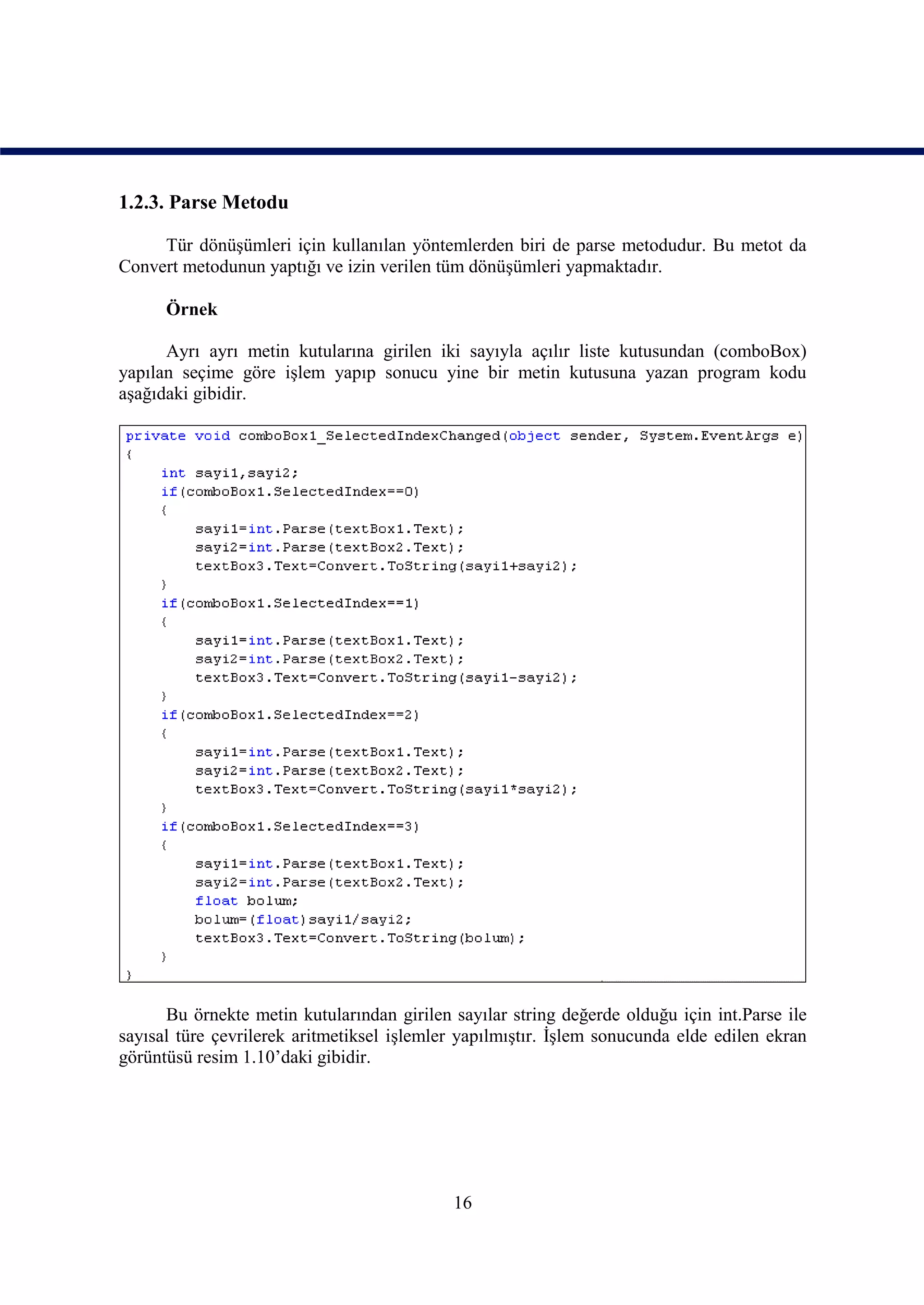 1.2.3. Parse Metodu

     Tür dönüşümleri için kullanılan yöntemlerden biri de parse metodudur. Bu metot da
Convert metodunun yaptığı ve izin verilen tüm dönüşümleri yapmaktadır.

      Örnek

      Ayrı ayrı metin kutularına girilen iki sayıyla açılır liste kutusundan (comboBox)
yapılan seçime göre işlem yapıp sonucu yine bir metin kutusuna yazan program kodu
aşağıdaki gibidir.




      Bu örnekte metin kutularından girilen sayılar string değerde olduğu için int.Parse ile
sayısal türe çevrilerek aritmetiksel işlemler yapılmıştır. İşlem sonucunda elde edilen ekran
görüntüsü resim 1.10’daki gibidir.




                                            16
 