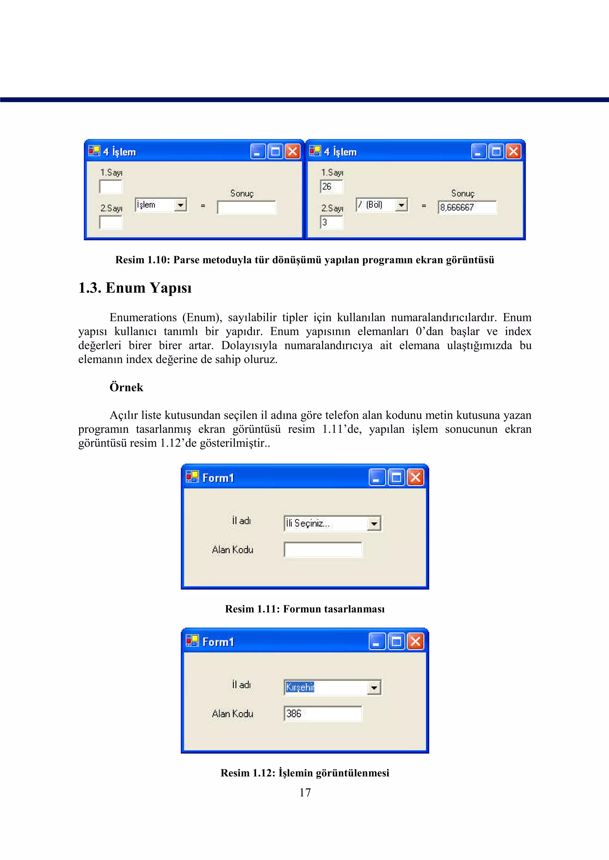 Resim 1.10: Parse metoduyla tür dönüşümü yapılan programın ekran görüntüsü

1.3. Enum Yapısı
      Enumerations (Enum), sayılabilir tipler için kullanılan numaralandırıcılardır. Enum
yapısı kullanıcı tanımlı bir yapıdır. Enum yapısının elemanları 0’dan başlar ve index
değerleri birer birer artar. Dolayısıyla numaralandırıcıya ait elemana ulaştığımızda bu
elemanın index değerine de sahip oluruz.

      Örnek

      Açılır liste kutusundan seçilen il adına göre telefon alan kodunu metin kutusuna yazan
programın tasarlanmış ekran görüntüsü resim 1.11’de, yapılan işlem sonucunun ekran
görüntüsü resim 1.12’de gösterilmiştir..




                             Resim 1.11: Formun tasarlanması




                            Resim 1.12: İşlemin görüntülenmesi
                                            17
 