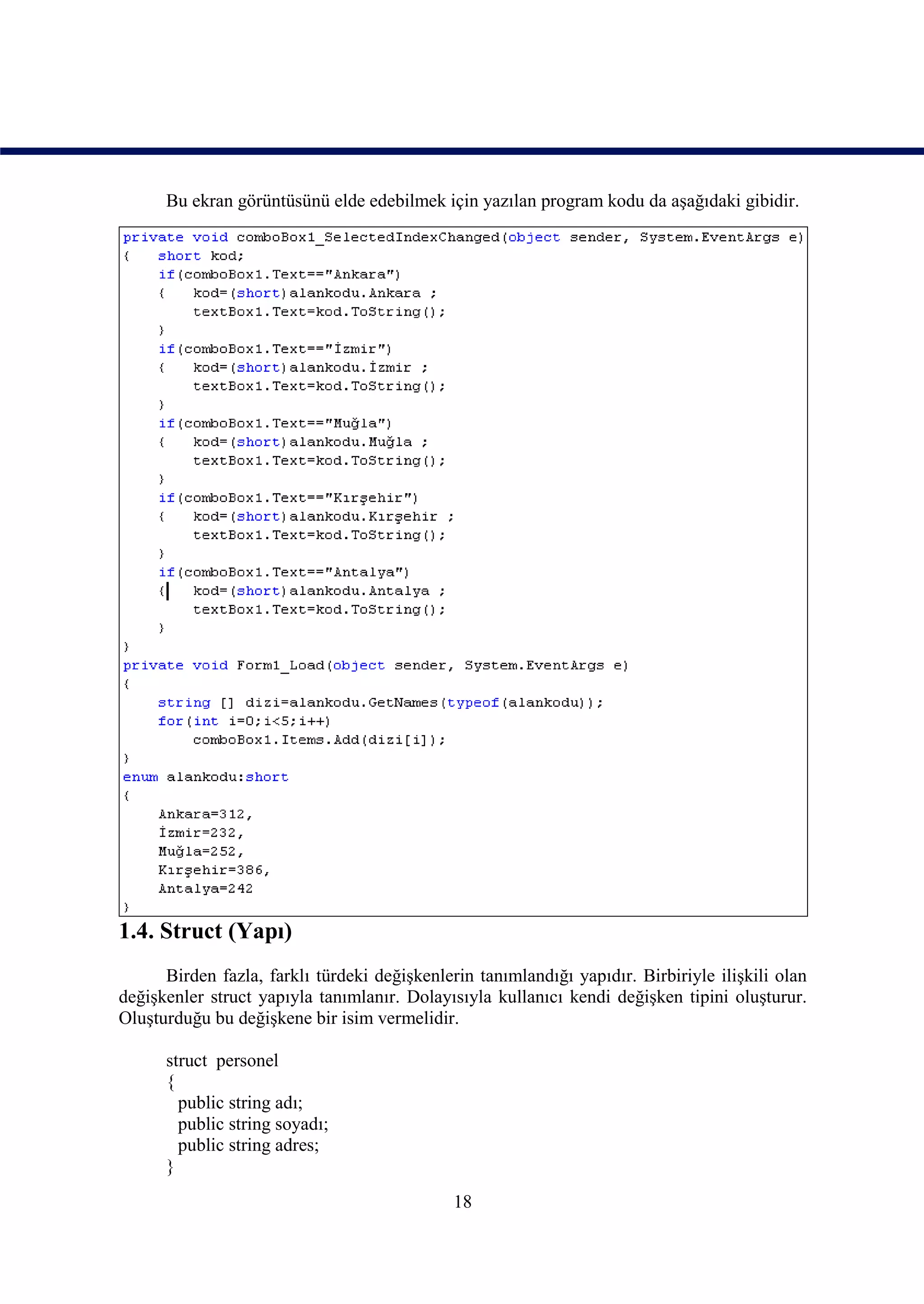 Bu ekran görüntüsünü elde edebilmek için yazılan program kodu da aşağıdaki gibidir.




1.4. Struct (Yapı)
      Birden fazla, farklı türdeki değişkenlerin tanımlandığı yapıdır. Birbiriyle ilişkili olan
değişkenler struct yapıyla tanımlanır. Dolayısıyla kullanıcı kendi değişken tipini oluşturur.
Oluşturduğu bu değişkene bir isim vermelidir.

      struct personel
      {
        public string adı;
        public string soyadı;
        public string adres;
      }
                                              18
 