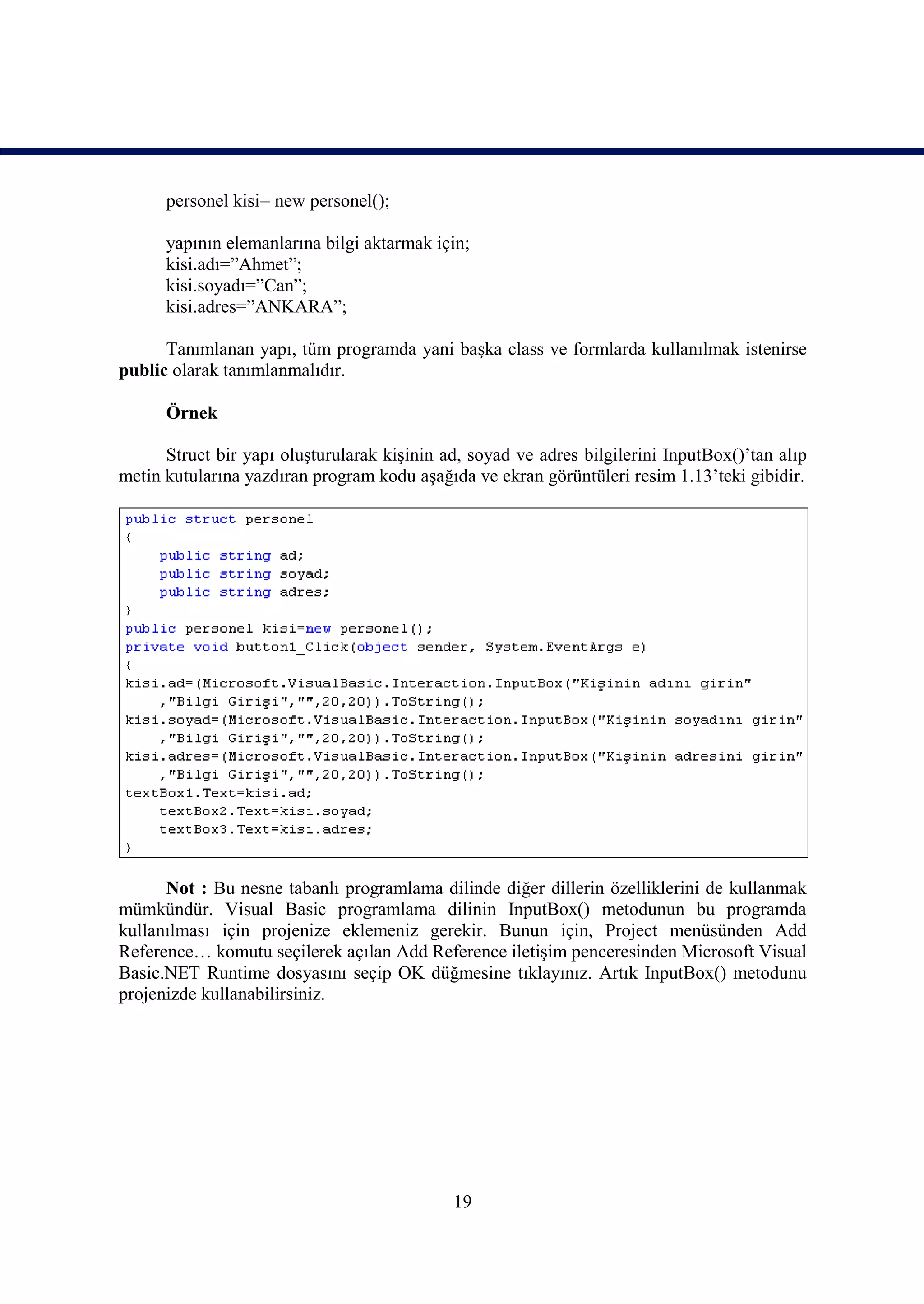 personel kisi= new personel();

      yapının elemanlarına bilgi aktarmak için;
      kisi.adı=”Ahmet”;
      kisi.soyadı=”Can”;
      kisi.adres=”ANKARA”;

      Tanımlanan yapı, tüm programda yani başka class ve formlarda kullanılmak istenirse
public olarak tanımlanmalıdır.

      Örnek

      Struct bir yapı oluşturularak kişinin ad, soyad ve adres bilgilerini InputBox()’tan alıp
metin kutularına yazdıran program kodu aşağıda ve ekran görüntüleri resim 1.13’teki gibidir.




      Not : Bu nesne tabanlı programlama dilinde diğer dillerin özelliklerini de kullanmak
mümkündür. Visual Basic programlama dilinin InputBox() metodunun bu programda
kullanılması için projenize eklemeniz gerekir. Bunun için, Project menüsünden Add
Reference… komutu seçilerek açılan Add Reference iletişim penceresinden Microsoft Visual
Basic.NET Runtime dosyasını seçip OK düğmesine tıklayınız. Artık InputBox() metodunu
projenizde kullanabilirsiniz.




                                             19
 