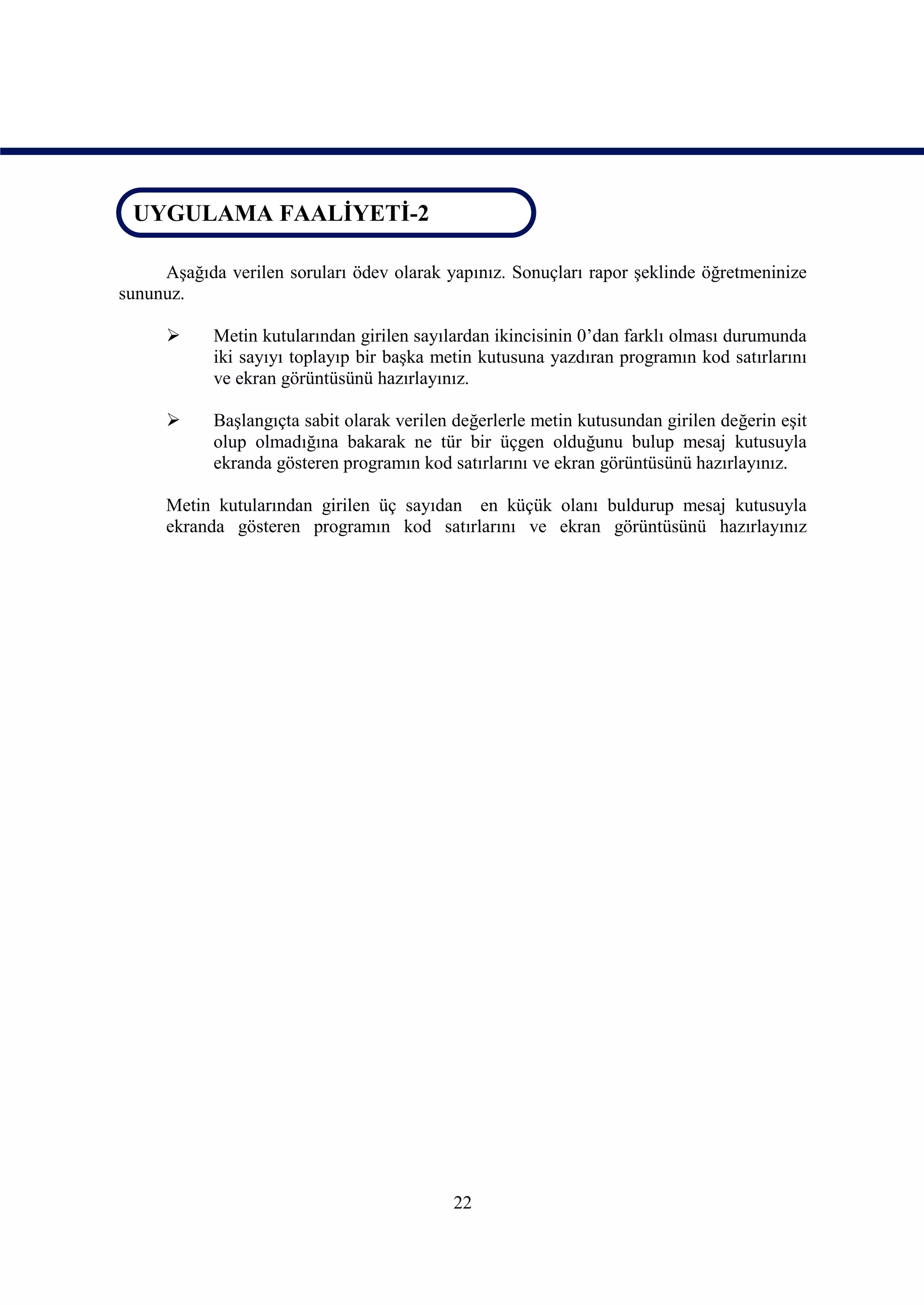UYGULAMA FAALİYETİ-2
 UYGULAMA FAALİYETİ-2

     Aşağıda verilen soruları ödev olarak yapınız. Sonuçları rapor şeklinde öğretmeninize
sununuz.

           Metin kutularından girilen sayılardan ikincisinin 0’dan farklı olması durumunda
            iki sayıyı toplayıp bir başka metin kutusuna yazdıran programın kod satırlarını
            ve ekran görüntüsünü hazırlayınız.

           Başlangıçta sabit olarak verilen değerlerle metin kutusundan girilen değerin eşit
            olup olmadığına bakarak ne tür bir üçgen olduğunu bulup mesaj kutusuyla
            ekranda gösteren programın kod satırlarını ve ekran görüntüsünü hazırlayınız.

      Metin kutularından girilen üç sayıdan en küçük olanı buldurup mesaj kutusuyla
      ekranda gösteren programın kod satırlarını ve ekran görüntüsünü hazırlayınız




                                            22
 