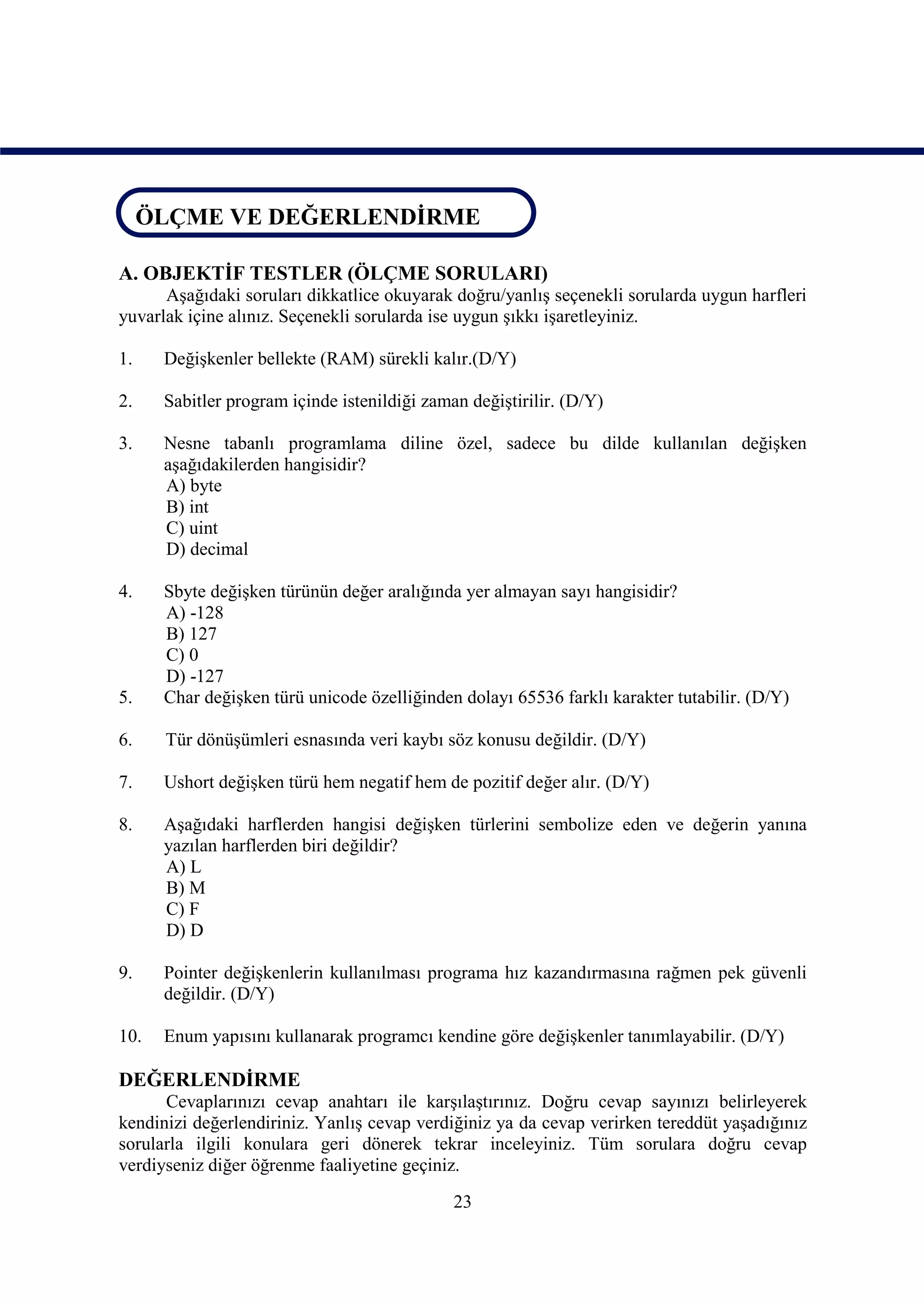 ÖLÇME VE DEĞERLENDİRME
ÖLÇME VE DEĞERLENDİRME

A. OBJEKTİF TESTLER (ÖLÇME SORULARI)
      Aşağıdaki soruları dikkatlice okuyarak doğru/yanlış seçenekli sorularda uygun harfleri
yuvarlak içine alınız. Seçenekli sorularda ise uygun şıkkı işaretleyiniz.

1.    Değişkenler bellekte (RAM) sürekli kalır.(D/Y)

2.    Sabitler program içinde istenildiği zaman değiştirilir. (D/Y)

3.    Nesne tabanlı programlama diline özel, sadece bu dilde kullanılan değişken
      aşağıdakilerden hangisidir?
      A) byte
      B) int
      C) uint
      D) decimal

4.    Sbyte değişken türünün değer aralığında yer almayan sayı hangisidir?
      A) -128
      B) 127
      C) 0
      D) -127
5.    Char değişken türü unicode özelliğinden dolayı 65536 farklı karakter tutabilir. (D/Y)

6.    Tür dönüşümleri esnasında veri kaybı söz konusu değildir. (D/Y)

7.    Ushort değişken türü hem negatif hem de pozitif değer alır. (D/Y)

8.    Aşağıdaki harflerden hangisi değişken türlerini sembolize eden ve değerin yanına
      yazılan harflerden biri değildir?
      A) L
      B) M
      C) F
      D) D

9.    Pointer değişkenlerin kullanılması programa hız kazandırmasına rağmen pek güvenli
      değildir. (D/Y)

10.   Enum yapısını kullanarak programcı kendine göre değişkenler tanımlayabilir. (D/Y)

DEĞERLENDİRME
      Cevaplarınızı cevap anahtarı ile karşılaştırınız. Doğru cevap sayınızı belirleyerek
kendinizi değerlendiriniz. Yanlış cevap verdiğiniz ya da cevap verirken tereddüt yaşadığınız
sorularla ilgili konulara geri dönerek tekrar inceleyiniz. Tüm sorulara doğru cevap
verdiyseniz diğer öğrenme faaliyetine geçiniz.
                                              23
 
