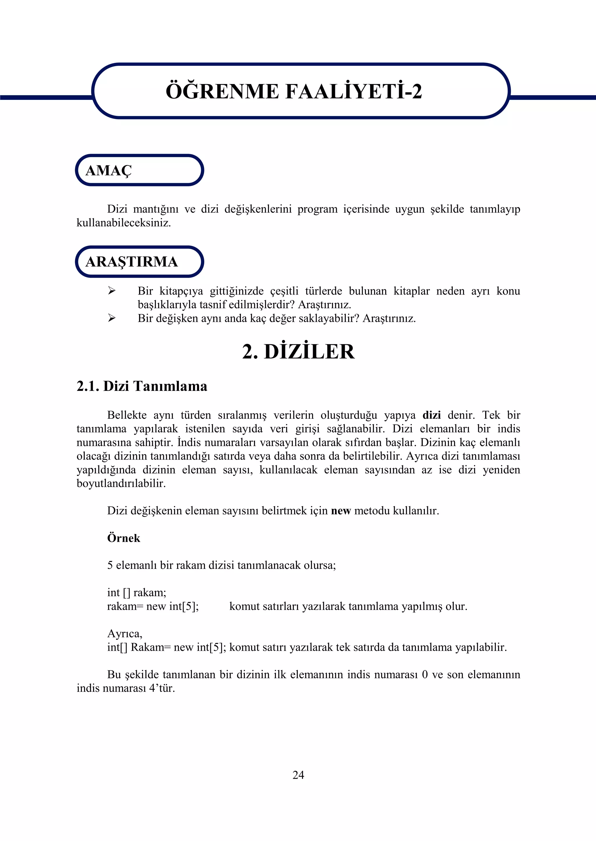 ÖĞRENME FAALİYETİ-2

                   ÖĞRENME FAALİYETİ-2
 AMAÇ

      Dizi mantığını ve dizi değişkenlerini program içerisinde uygun şekilde tanımlayıp
kullanabileceksiniz.


 ARAŞTIRMA
            Bir kitapçıya gittiğinizde çeşitli türlerde bulunan kitaplar neden ayrı konu
             başlıklarıyla tasnif edilmişlerdir? Araştırınız.
            Bir değişken aynı anda kaç değer saklayabilir? Araştırınız.


                                   2. DİZİLER
2.1. Dizi Tanımlama
      Bellekte aynı türden sıralanmış verilerin oluşturduğu yapıya dizi denir. Tek bir
tanımlama yapılarak istenilen sayıda veri girişi sağlanabilir. Dizi elemanları bir indis
numarasına sahiptir. İndis numaraları varsayılan olarak sıfırdan başlar. Dizinin kaç elemanlı
olacağı dizinin tanımlandığı satırda veya daha sonra da belirtilebilir. Ayrıca dizi tanımlaması
yapıldığında dizinin eleman sayısı, kullanılacak eleman sayısından az ise dizi yeniden
boyutlandırılabilir.

      Dizi değişkenin eleman sayısını belirtmek için new metodu kullanılır.

      Örnek

      5 elemanlı bir rakam dizisi tanımlanacak olursa;

      int [] rakam;
      rakam= new int[5];        komut satırları yazılarak tanımlama yapılmış olur.

      Ayrıca,
      int[] Rakam= new int[5]; komut satırı yazılarak tek satırda da tanımlama yapılabilir.

       Bu şekilde tanımlanan bir dizinin ilk elemanının indis numarası 0 ve son elemanının
indis numarası 4’tür.




                                              24
 
