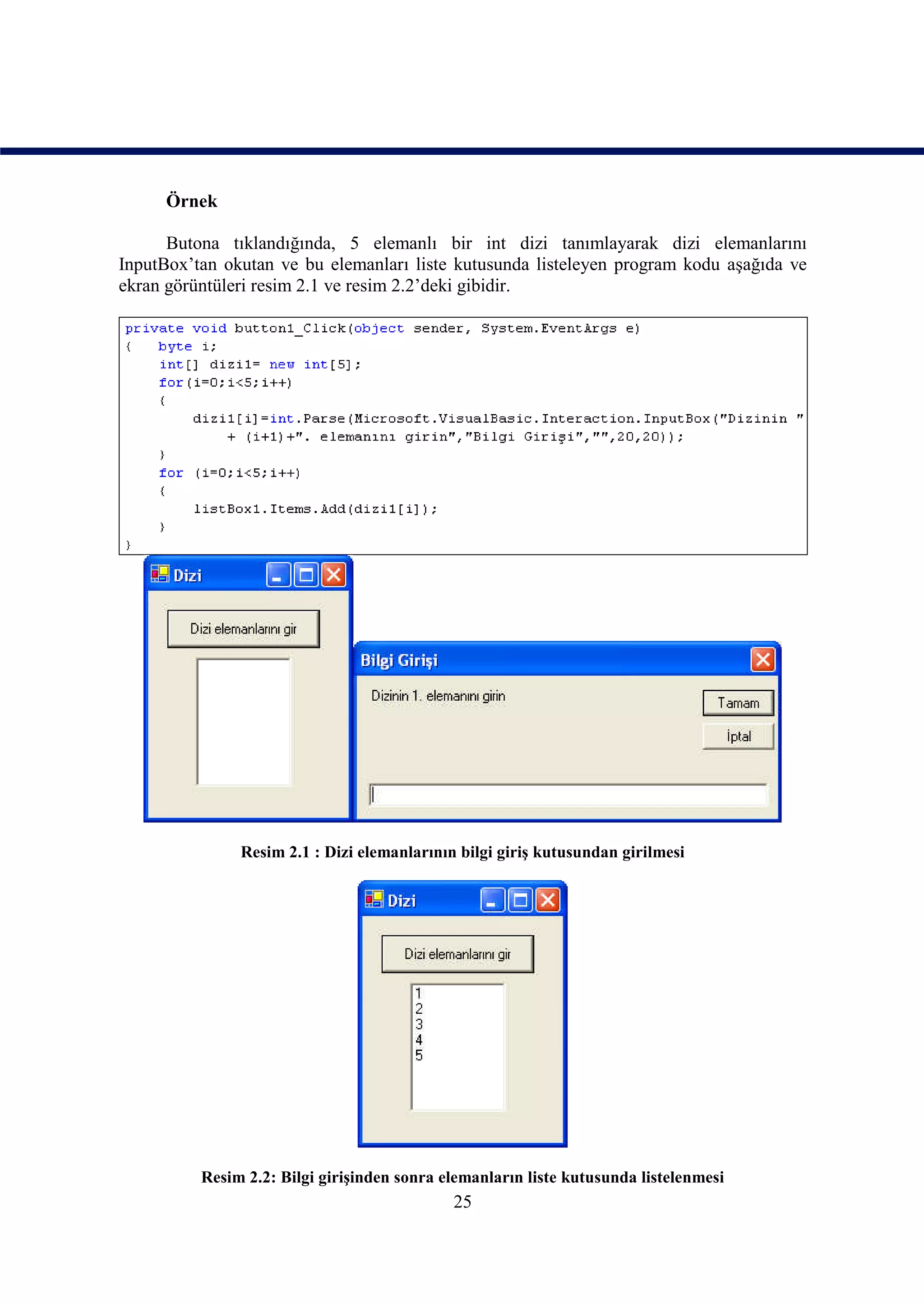 Örnek

      Butona tıklandığında, 5 elemanlı bir int dizi tanımlayarak dizi elemanlarını
InputBox’tan okutan ve bu elemanları liste kutusunda listeleyen program kodu aşağıda ve
ekran görüntüleri resim 2.1 ve resim 2.2’deki gibidir.




               Resim 2.1 : Dizi elemanlarının bilgi giriş kutusundan girilmesi




          Resim 2.2: Bilgi girişinden sonra elemanların liste kutusunda listelenmesi
                                             25
 