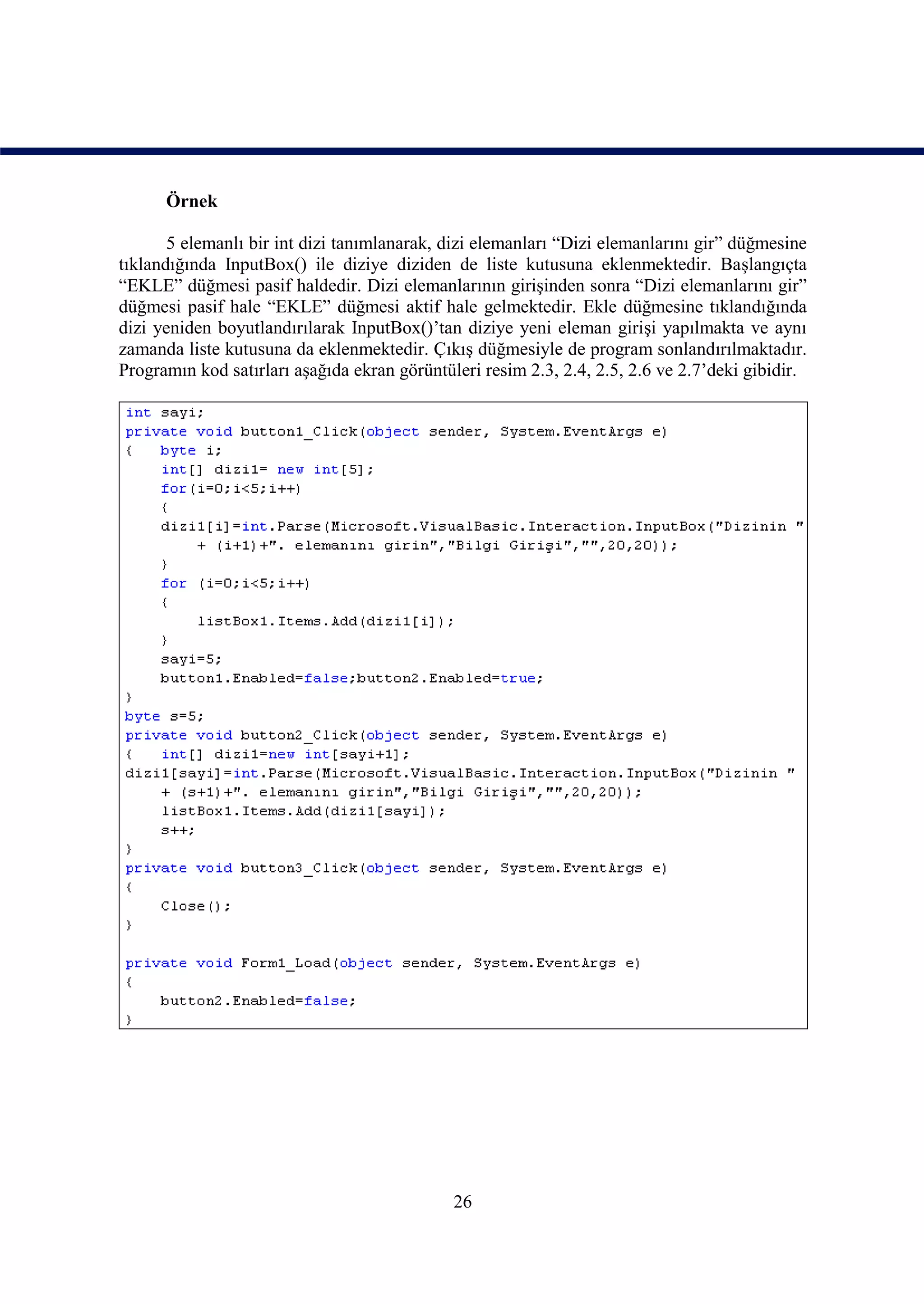 Örnek

       5 elemanlı bir int dizi tanımlanarak, dizi elemanları “Dizi elemanlarını gir” düğmesine
tıklandığında InputBox() ile diziye diziden de liste kutusuna eklenmektedir. Başlangıçta
“EKLE” düğmesi pasif haldedir. Dizi elemanlarının girişinden sonra “Dizi elemanlarını gir”
düğmesi pasif hale “EKLE” düğmesi aktif hale gelmektedir. Ekle düğmesine tıklandığında
dizi yeniden boyutlandırılarak InputBox()’tan diziye yeni eleman girişi yapılmakta ve aynı
zamanda liste kutusuna da eklenmektedir. Çıkış düğmesiyle de program sonlandırılmaktadır.
Programın kod satırları aşağıda ekran görüntüleri resim 2.3, 2.4, 2.5, 2.6 ve 2.7’deki gibidir.




                                              26
 