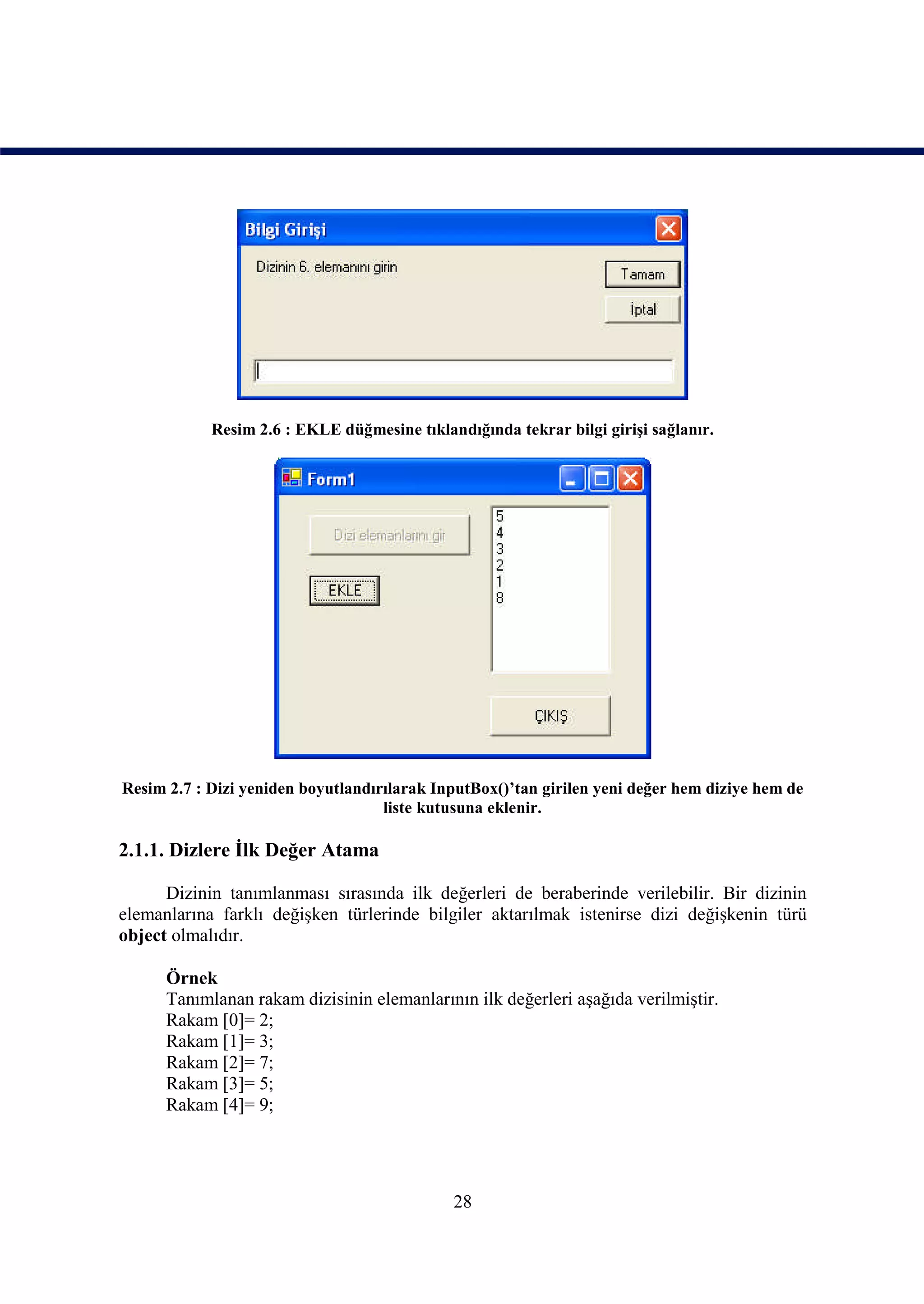 Resim 2.6 : EKLE düğmesine tıklandığında tekrar bilgi girişi sağlanır.




Resim 2.7 : Dizi yeniden boyutlandırılarak InputBox()’tan girilen yeni değer hem diziye hem de
                                    liste kutusuna eklenir.

2.1.1. Dizlere İlk Değer Atama

      Dizinin tanımlanması sırasında ilk değerleri de beraberinde verilebilir. Bir dizinin
elemanlarına farklı değişken türlerinde bilgiler aktarılmak istenirse dizi değişkenin türü
object olmalıdır.

      Örnek
      Tanımlanan rakam dizisinin elemanlarının ilk değerleri aşağıda verilmiştir.
      Rakam [0]= 2;
      Rakam [1]= 3;
      Rakam [2]= 7;
      Rakam [3]= 5;
      Rakam [4]= 9;




                                             28
 