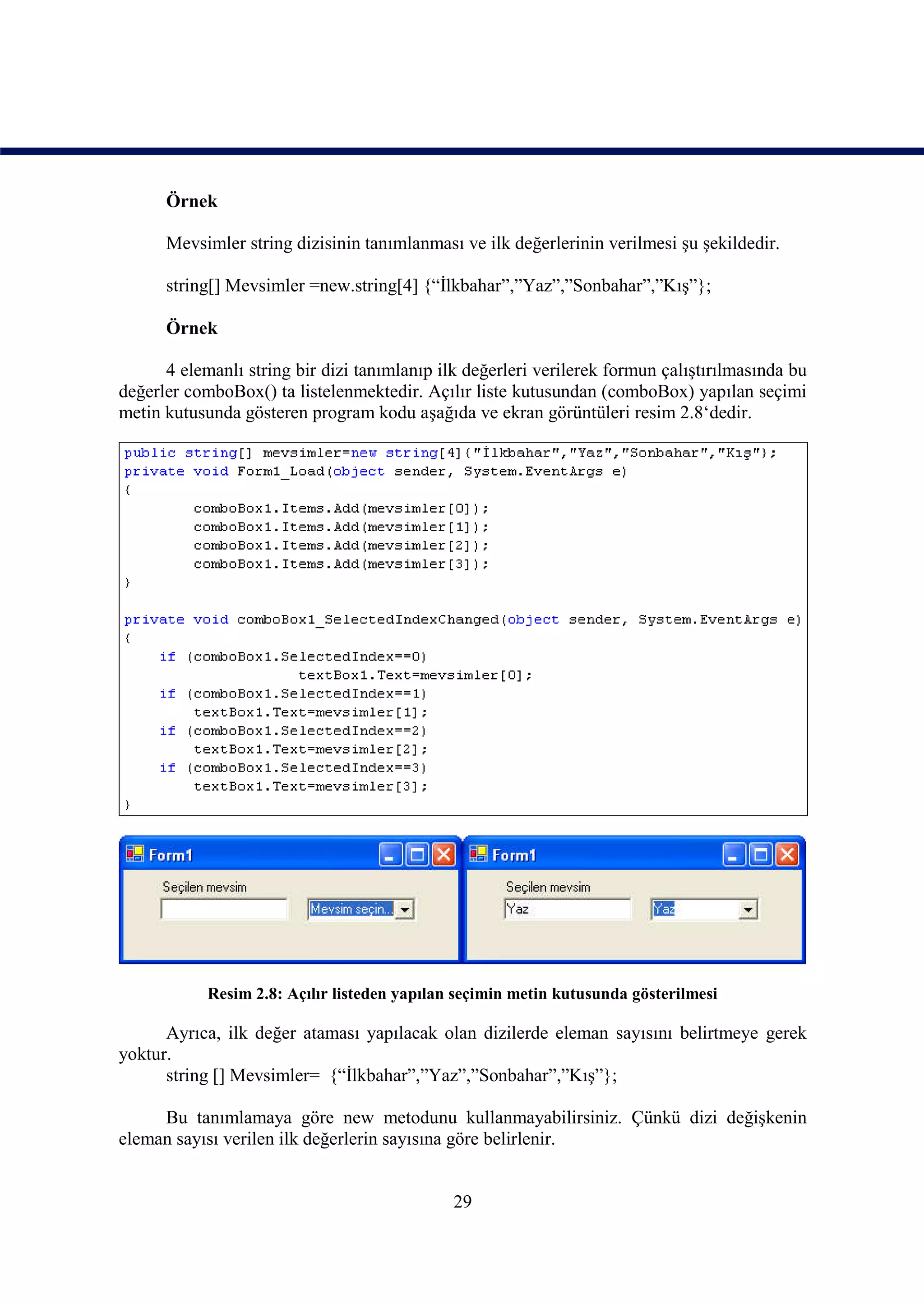 Örnek

      Mevsimler string dizisinin tanımlanması ve ilk değerlerinin verilmesi şu şekildedir.

      string[] Mevsimler =new.string[4] {“İlkbahar”,”Yaz”,”Sonbahar”,”Kış”};

      Örnek

      4 elemanlı string bir dizi tanımlanıp ilk değerleri verilerek formun çalıştırılmasında bu
değerler comboBox() ta listelenmektedir. Açılır liste kutusundan (comboBox) yapılan seçimi
metin kutusunda gösteren program kodu aşağıda ve ekran görüntüleri resim 2.8‘dedir.




            Resim 2.8: Açılır listeden yapılan seçimin metin kutusunda gösterilmesi

      Ayrıca, ilk değer ataması yapılacak olan dizilerde eleman sayısını belirtmeye gerek
yoktur.
      string [] Mevsimler= {“İlkbahar”,”Yaz”,”Sonbahar”,”Kış”};

     Bu tanımlamaya göre new metodunu kullanmayabilirsiniz. Çünkü dizi değişkenin
eleman sayısı verilen ilk değerlerin sayısına göre belirlenir.


                                              29
 