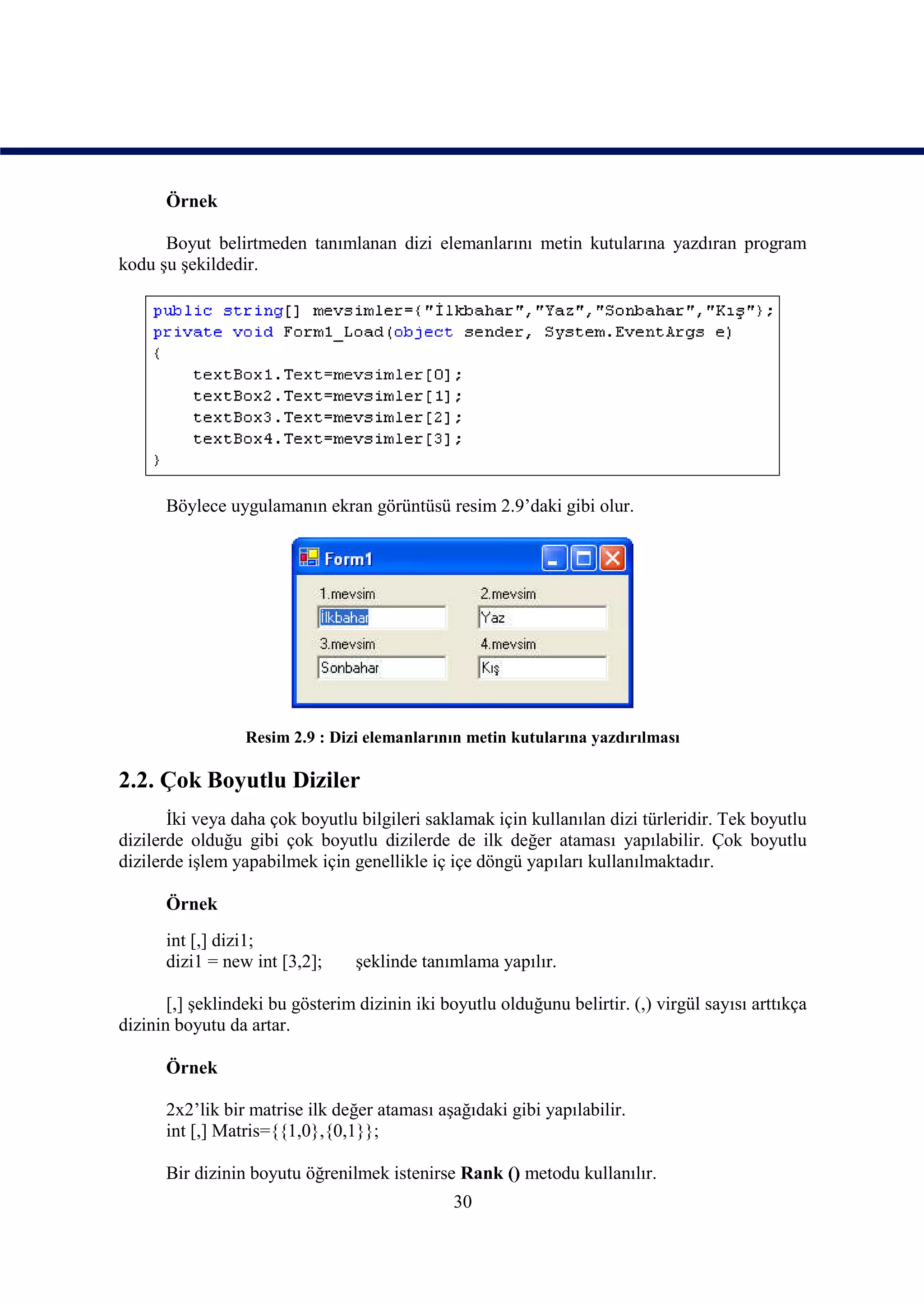 Örnek

      Boyut belirtmeden tanımlanan dizi elemanlarını metin kutularına yazdıran program
kodu şu şekildedir.




      Böylece uygulamanın ekran görüntüsü resim 2.9’daki gibi olur.




                  Resim 2.9 : Dizi elemanlarının metin kutularına yazdırılması

2.2. Çok Boyutlu Diziler
       İki veya daha çok boyutlu bilgileri saklamak için kullanılan dizi türleridir. Tek boyutlu
dizilerde olduğu gibi çok boyutlu dizilerde de ilk değer ataması yapılabilir. Çok boyutlu
dizilerde işlem yapabilmek için genellikle iç içe döngü yapıları kullanılmaktadır.

      Örnek
      int [,] dizi1;
      dizi1 = new int [3,2];      şeklinde tanımlama yapılır.

       [,] şeklindeki bu gösterim dizinin iki boyutlu olduğunu belirtir. (,) virgül sayısı arttıkça
dizinin boyutu da artar.

      Örnek

      2x2’lik bir matrise ilk değer ataması aşağıdaki gibi yapılabilir.
      int [,] Matris={{1,0},{0,1}};

      Bir dizinin boyutu öğrenilmek istenirse Rank () metodu kullanılır.
                                                30
 