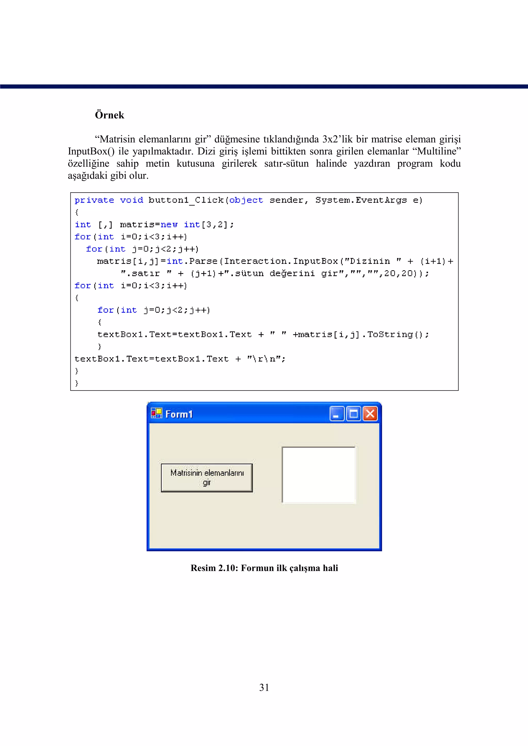 Örnek

       “Matrisin elemanlarını gir” düğmesine tıklandığında 3x2’lik bir matrise eleman girişi
InputBox() ile yapılmaktadır. Dizi giriş işlemi bittikten sonra girilen elemanlar “Multiline”
özelliğine sahip metin kutusuna girilerek satır-sütun halinde yazdıran program kodu
aşağıdaki gibi olur.




                             Resim 2.10: Formun ilk çalışma hali




                                             31
 