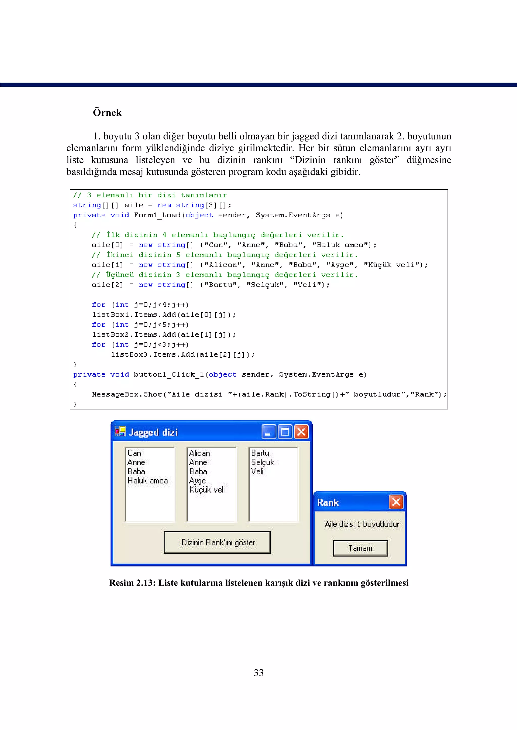 Örnek

       1. boyutu 3 olan diğer boyutu belli olmayan bir jagged dizi tanımlanarak 2. boyutunun
elemanlarını form yüklendiğinde diziye girilmektedir. Her bir sütun elemanlarını ayrı ayrı
liste kutusuna listeleyen ve bu dizinin rankını “Dizinin rankını göster” düğmesine
basıldığında mesaj kutusunda gösteren program kodu aşağıdaki gibidir.




          Resim 2.13: Liste kutularına listelenen karışık dizi ve rankının gösterilmesi




                                               33
 