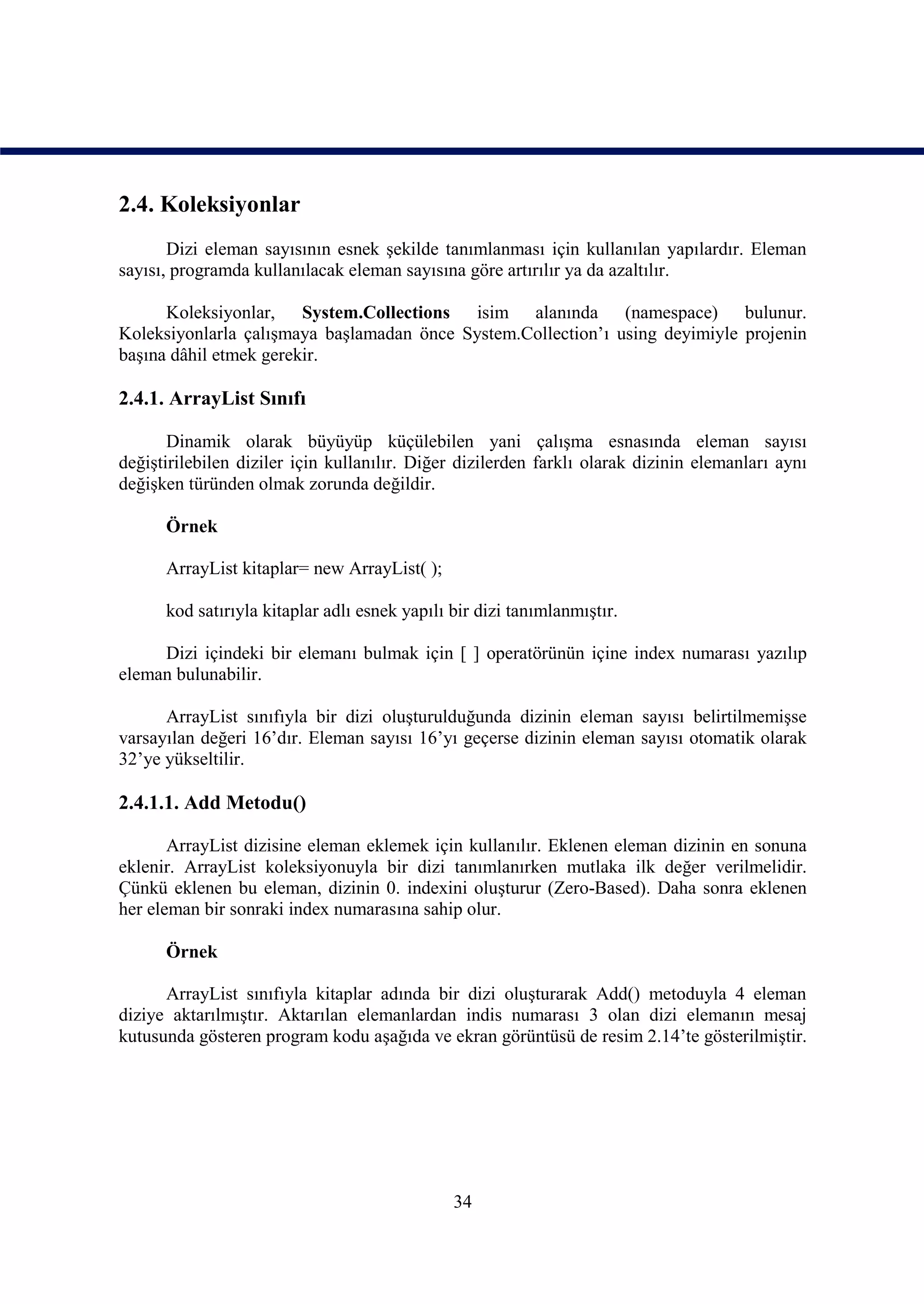 2.4. Koleksiyonlar
       Dizi eleman sayısının esnek şekilde tanımlanması için kullanılan yapılardır. Eleman
sayısı, programda kullanılacak eleman sayısına göre artırılır ya da azaltılır.

      Koleksiyonlar, System.Collections isim alanında (namespace) bulunur.
Koleksiyonlarla çalışmaya başlamadan önce System.Collection’ı using deyimiyle projenin
başına dâhil etmek gerekir.

2.4.1. ArrayList Sınıfı

       Dinamik olarak büyüyüp küçülebilen yani çalışma esnasında eleman sayısı
değiştirilebilen diziler için kullanılır. Diğer dizilerden farklı olarak dizinin elemanları aynı
değişken türünden olmak zorunda değildir.

      Örnek

      ArrayList kitaplar= new ArrayList( );

      kod satırıyla kitaplar adlı esnek yapılı bir dizi tanımlanmıştır.

     Dizi içindeki bir elemanı bulmak için [ ] operatörünün içine index numarası yazılıp
eleman bulunabilir.

      ArrayList sınıfıyla bir dizi oluşturulduğunda dizinin eleman sayısı belirtilmemişse
varsayılan değeri 16’dır. Eleman sayısı 16’yı geçerse dizinin eleman sayısı otomatik olarak
32’ye yükseltilir.

2.4.1.1. Add Metodu()

       ArrayList dizisine eleman eklemek için kullanılır. Eklenen eleman dizinin en sonuna
eklenir. ArrayList koleksiyonuyla bir dizi tanımlanırken mutlaka ilk değer verilmelidir.
Çünkü eklenen bu eleman, dizinin 0. indexini oluşturur (Zero-Based). Daha sonra eklenen
her eleman bir sonraki index numarasına sahip olur.

      Örnek

      ArrayList sınıfıyla kitaplar adında bir dizi oluşturarak Add() metoduyla 4 eleman
diziye aktarılmıştır. Aktarılan elemanlardan indis numarası 3 olan dizi elemanın mesaj
kutusunda gösteren program kodu aşağıda ve ekran görüntüsü de resim 2.14’te gösterilmiştir.




                                               34
 