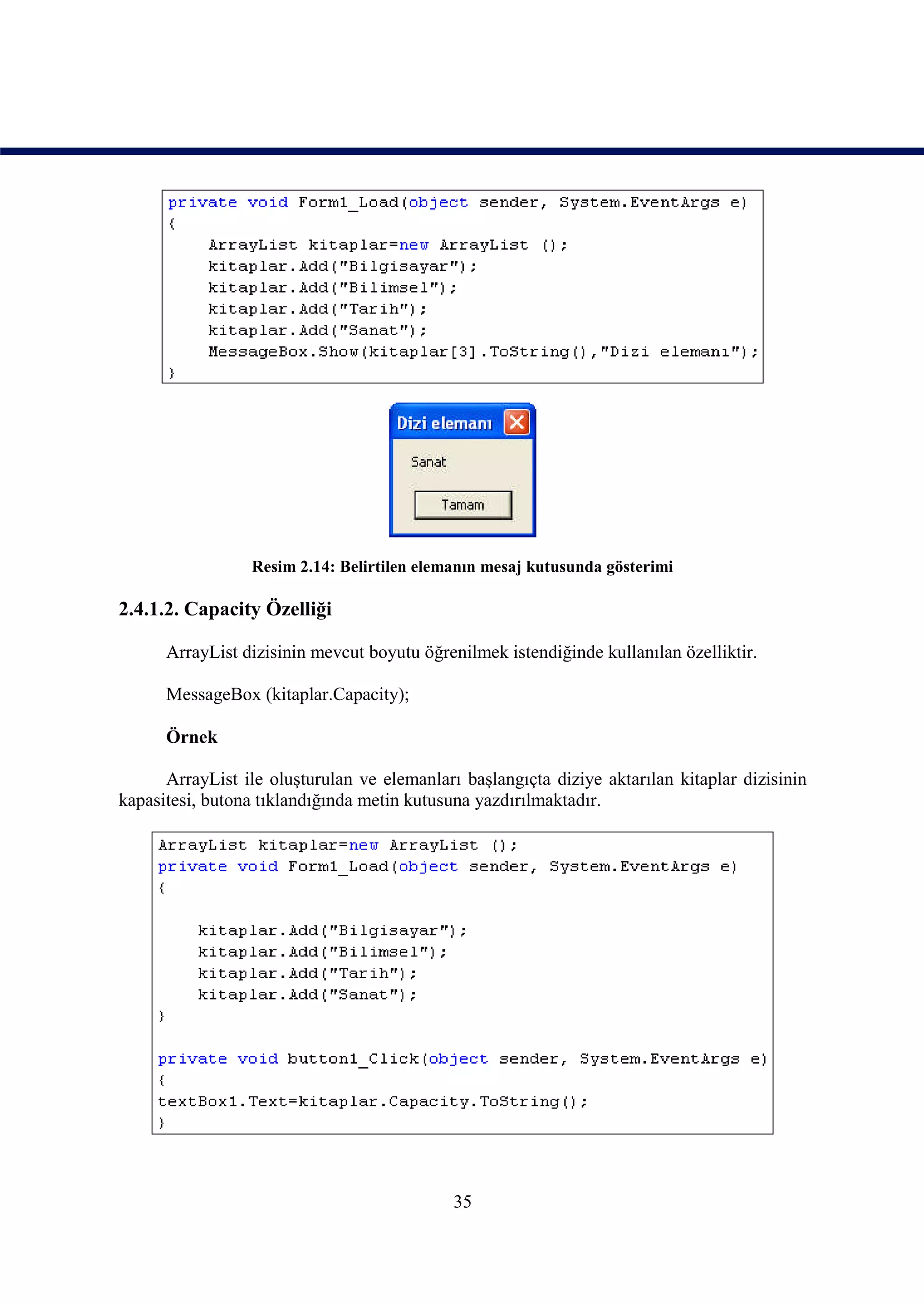 Resim 2.14: Belirtilen elemanın mesaj kutusunda gösterimi

2.4.1.2. Capacity Özelliği

      ArrayList dizisinin mevcut boyutu öğrenilmek istendiğinde kullanılan özelliktir.

      MessageBox (kitaplar.Capacity);

      Örnek

      ArrayList ile oluşturulan ve elemanları başlangıçta diziye aktarılan kitaplar dizisinin
kapasitesi, butona tıklandığında metin kutusuna yazdırılmaktadır.




                                             35
 