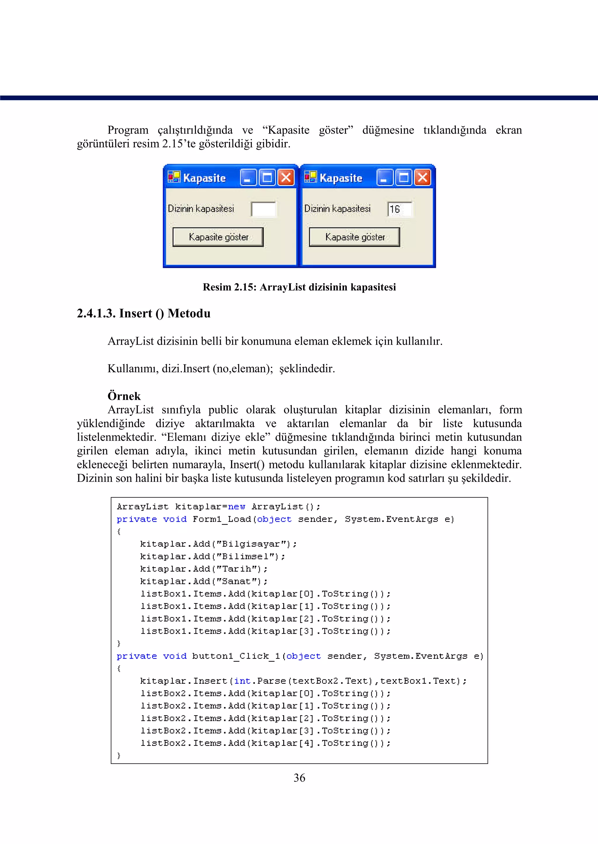 Program çalıştırıldığında ve “Kapasite göster” düğmesine tıklandığında ekran
görüntüleri resim 2.15’te gösterildiği gibidir.




                          Resim 2.15: ArrayList dizisinin kapasitesi

2.4.1.3. Insert () Metodu

      ArrayList dizisinin belli bir konumuna eleman eklemek için kullanılır.

      Kullanımı, dizi.Insert (no,eleman); şeklindedir.

       Örnek
       ArrayList sınıfıyla public olarak oluşturulan kitaplar dizisinin elemanları, form
yüklendiğinde diziye aktarılmakta ve aktarılan elemanlar da bir liste kutusunda
listelenmektedir. “Elemanı diziye ekle” düğmesine tıklandığında birinci metin kutusundan
girilen eleman adıyla, ikinci metin kutusundan girilen, elemanın dizide hangi konuma
ekleneceği belirten numarayla, Insert() metodu kullanılarak kitaplar dizisine eklenmektedir.
Dizinin son halini bir başka liste kutusunda listeleyen programın kod satırları şu şekildedir.




                                             36
 