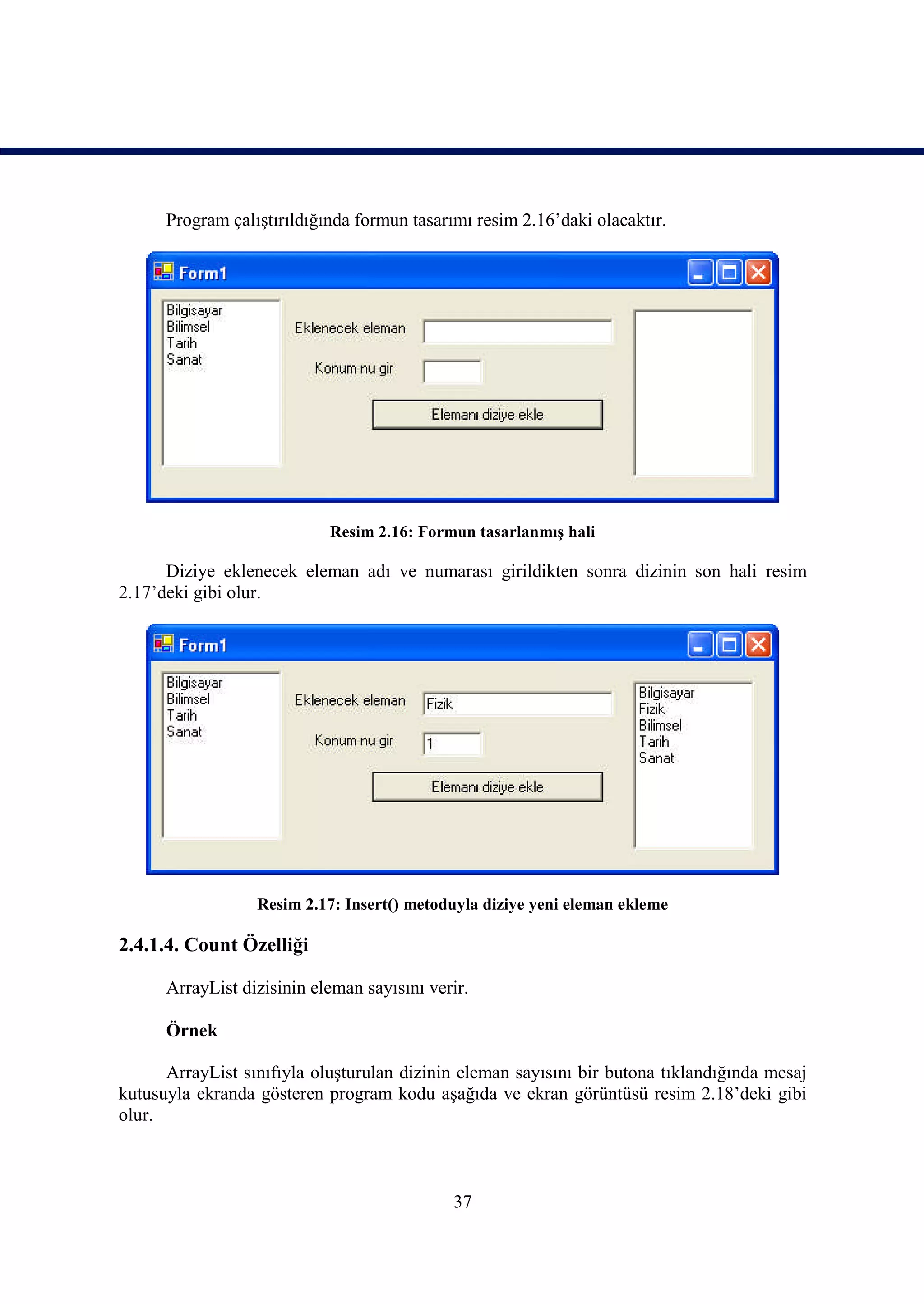 Program çalıştırıldığında formun tasarımı resim 2.16’daki olacaktır.




                            Resim 2.16: Formun tasarlanmış hali

      Diziye eklenecek eleman adı ve numarası girildikten sonra dizinin son hali resim
2.17’deki gibi olur.




                  Resim 2.17: Insert() metoduyla diziye yeni eleman ekleme

2.4.1.4. Count Özelliği

      ArrayList dizisinin eleman sayısını verir.

      Örnek

      ArrayList sınıfıyla oluşturulan dizinin eleman sayısını bir butona tıklandığında mesaj
kutusuyla ekranda gösteren program kodu aşağıda ve ekran görüntüsü resim 2.18’deki gibi
olur.



                                             37
 