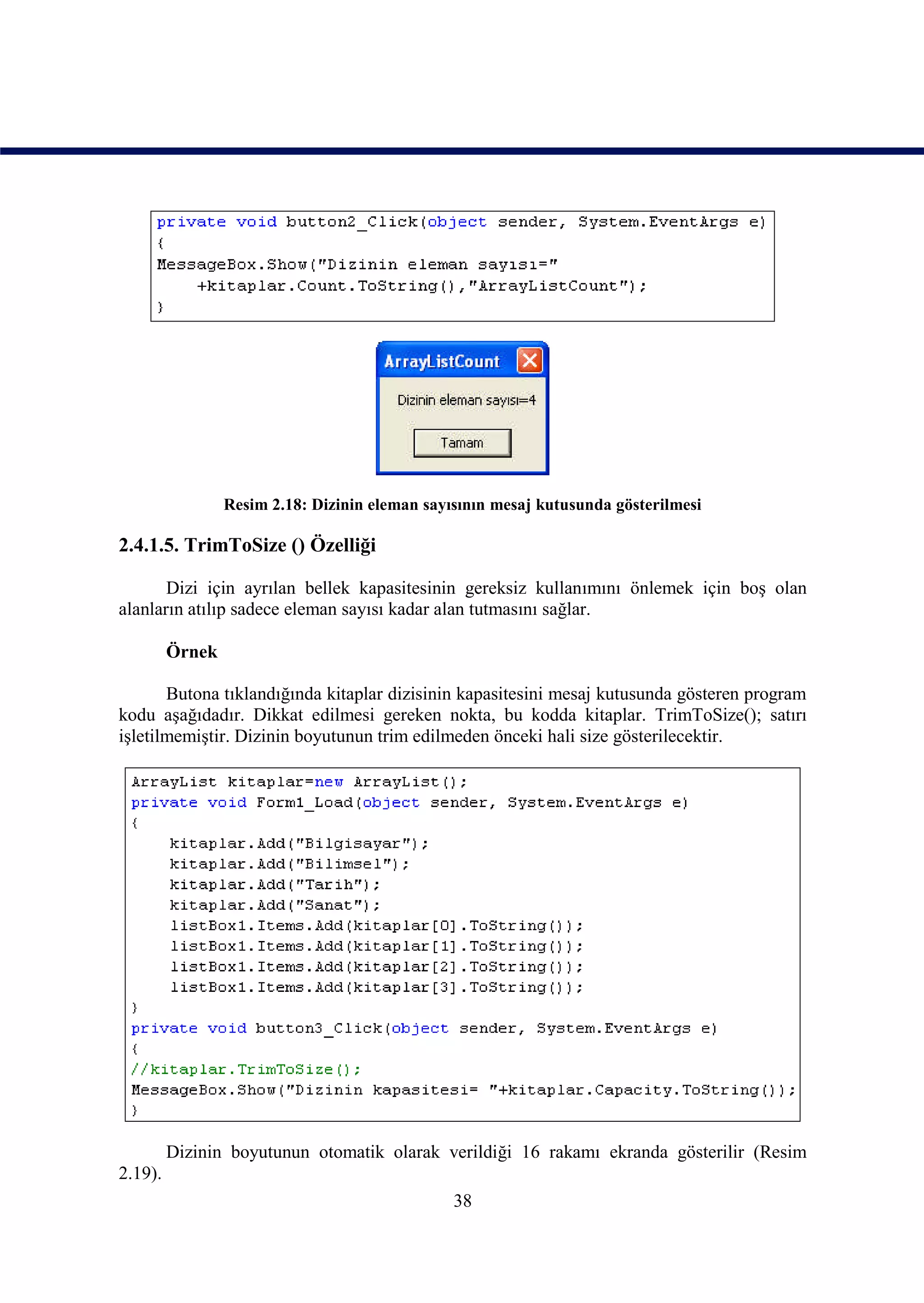 Resim 2.18: Dizinin eleman sayısının mesaj kutusunda gösterilmesi

2.4.1.5. TrimToSize () Özelliği

       Dizi için ayrılan bellek kapasitesinin gereksiz kullanımını önlemek için boş olan
alanların atılıp sadece eleman sayısı kadar alan tutmasını sağlar.

         Örnek

       Butona tıklandığında kitaplar dizisinin kapasitesini mesaj kutusunda gösteren program
kodu aşağıdadır. Dikkat edilmesi gereken nokta, bu kodda kitaplar. TrimToSize(); satırı
işletilmemiştir. Dizinin boyutunun trim edilmeden önceki hali size gösterilecektir.




         Dizinin boyutunun otomatik olarak verildiği 16 rakamı ekranda gösterilir (Resim
2.19).
                                                38
 