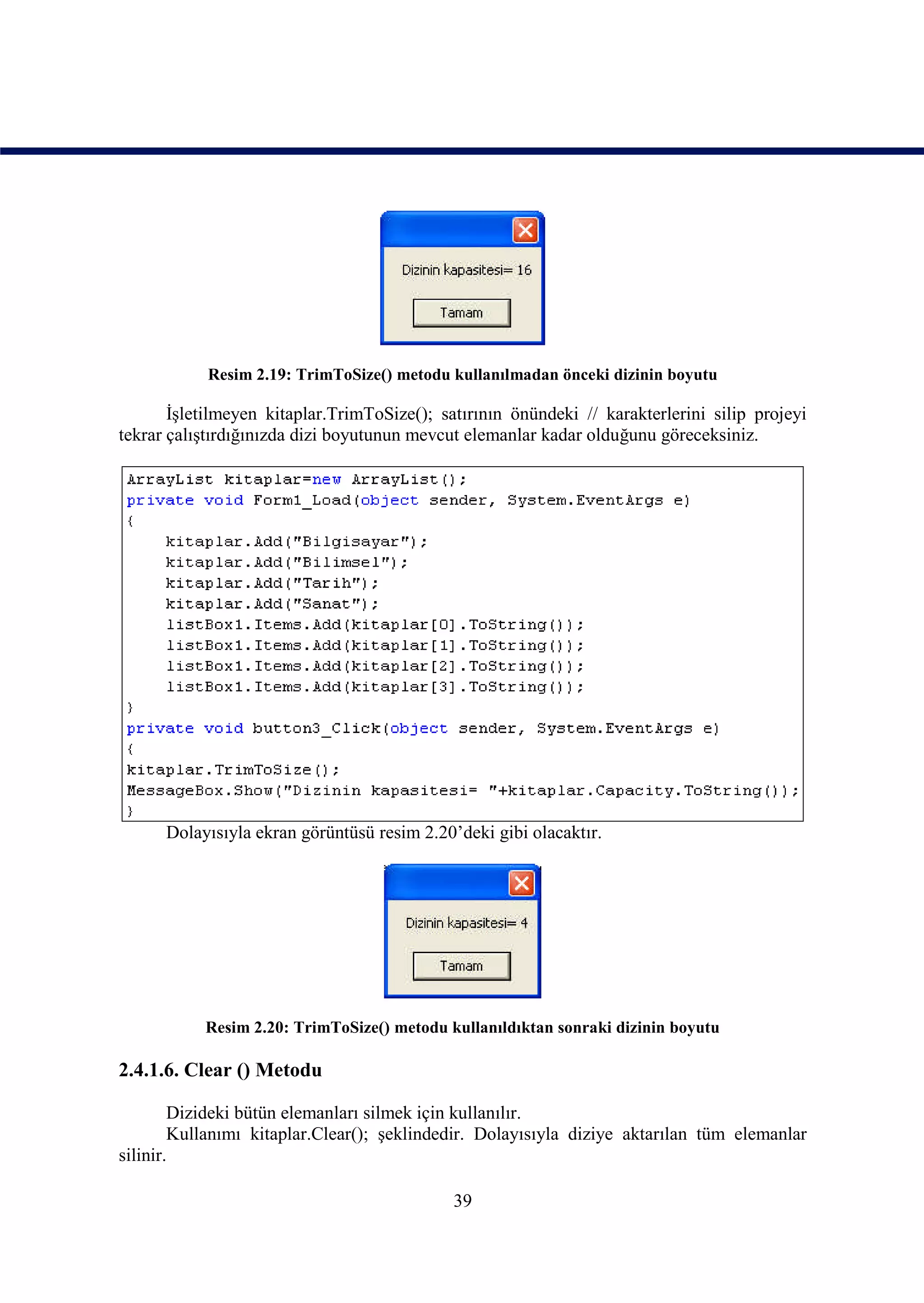 Resim 2.19: TrimToSize() metodu kullanılmadan önceki dizinin boyutu

       İşletilmeyen kitaplar.TrimToSize(); satırının önündeki // karakterlerini silip projeyi
tekrar çalıştırdığınızda dizi boyutunun mevcut elemanlar kadar olduğunu göreceksiniz.




      Dolayısıyla ekran görüntüsü resim 2.20’deki gibi olacaktır.




           Resim 2.20: TrimToSize() metodu kullanıldıktan sonraki dizinin boyutu

2.4.1.6. Clear () Metodu

        Dizideki bütün elemanları silmek için kullanılır.
        Kullanımı kitaplar.Clear(); şeklindedir. Dolayısıyla diziye aktarılan tüm elemanlar
silinir.

                                             39
 