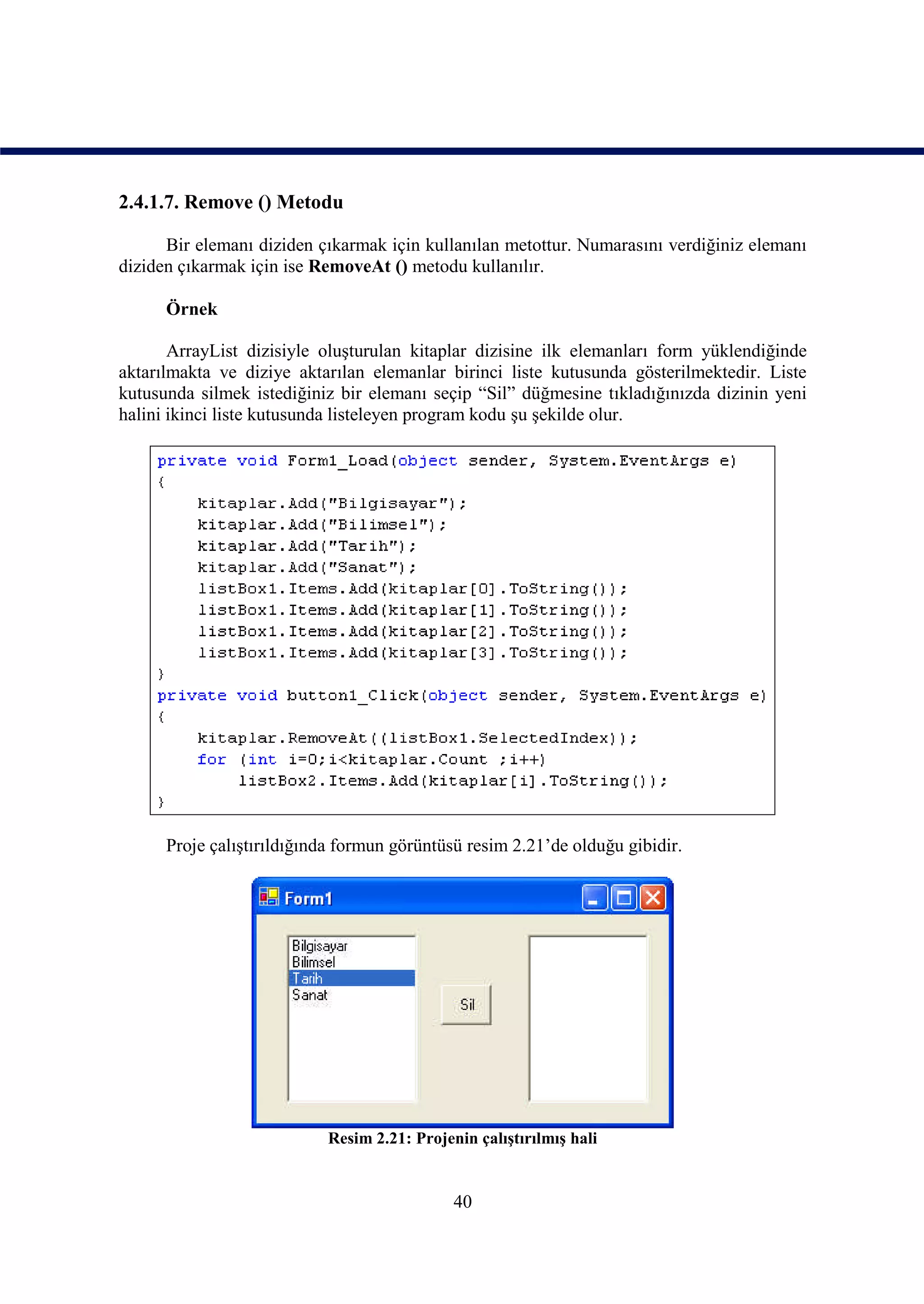 2.4.1.7. Remove () Metodu

      Bir elemanı diziden çıkarmak için kullanılan metottur. Numarasını verdiğiniz elemanı
diziden çıkarmak için ise RemoveAt () metodu kullanılır.

      Örnek

       ArrayList dizisiyle oluşturulan kitaplar dizisine ilk elemanları form yüklendiğinde
aktarılmakta ve diziye aktarılan elemanlar birinci liste kutusunda gösterilmektedir. Liste
kutusunda silmek istediğiniz bir elemanı seçip “Sil” düğmesine tıkladığınızda dizinin yeni
halini ikinci liste kutusunda listeleyen program kodu şu şekilde olur.




      Proje çalıştırıldığında formun görüntüsü resim 2.21’de olduğu gibidir.




                           Resim 2.21: Projenin çalıştırılmış hali


                                             40
 