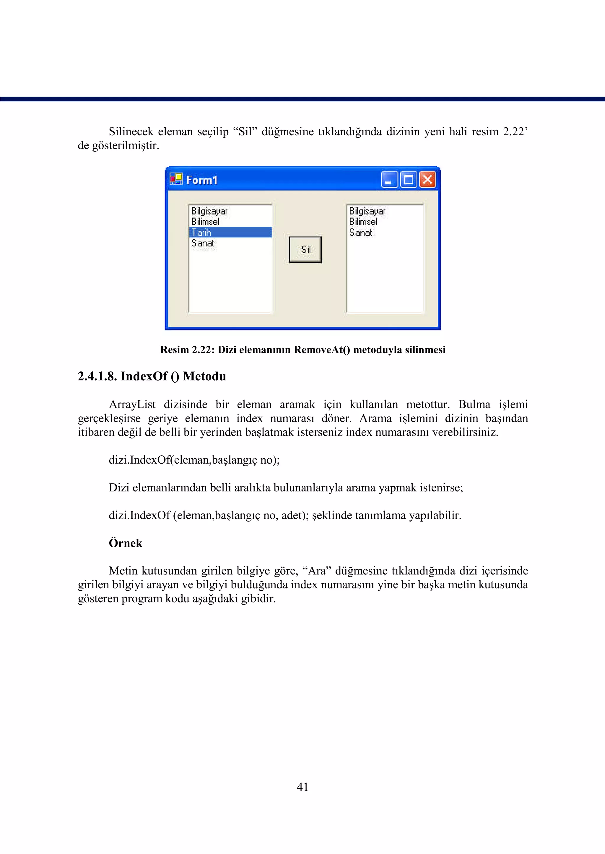 Silinecek eleman seçilip “Sil” düğmesine tıklandığında dizinin yeni hali resim 2.22’
de gösterilmiştir.




                Resim 2.22: Dizi elemanının RemoveAt() metoduyla silinmesi

2.4.1.8. IndexOf () Metodu

       ArrayList dizisinde bir eleman aramak için kullanılan metottur. Bulma işlemi
gerçekleşirse geriye elemanın index numarası döner. Arama işlemini dizinin başından
itibaren değil de belli bir yerinden başlatmak isterseniz index numarasını verebilirsiniz.

      dizi.IndexOf(eleman,başlangıç no);

      Dizi elemanlarından belli aralıkta bulunanlarıyla arama yapmak istenirse;

      dizi.IndexOf (eleman,başlangıç no, adet); şeklinde tanımlama yapılabilir.

      Örnek

       Metin kutusundan girilen bilgiye göre, “Ara” düğmesine tıklandığında dizi içerisinde
girilen bilgiyi arayan ve bilgiyi bulduğunda index numarasını yine bir başka metin kutusunda
gösteren program kodu aşağıdaki gibidir.




                                            41
 