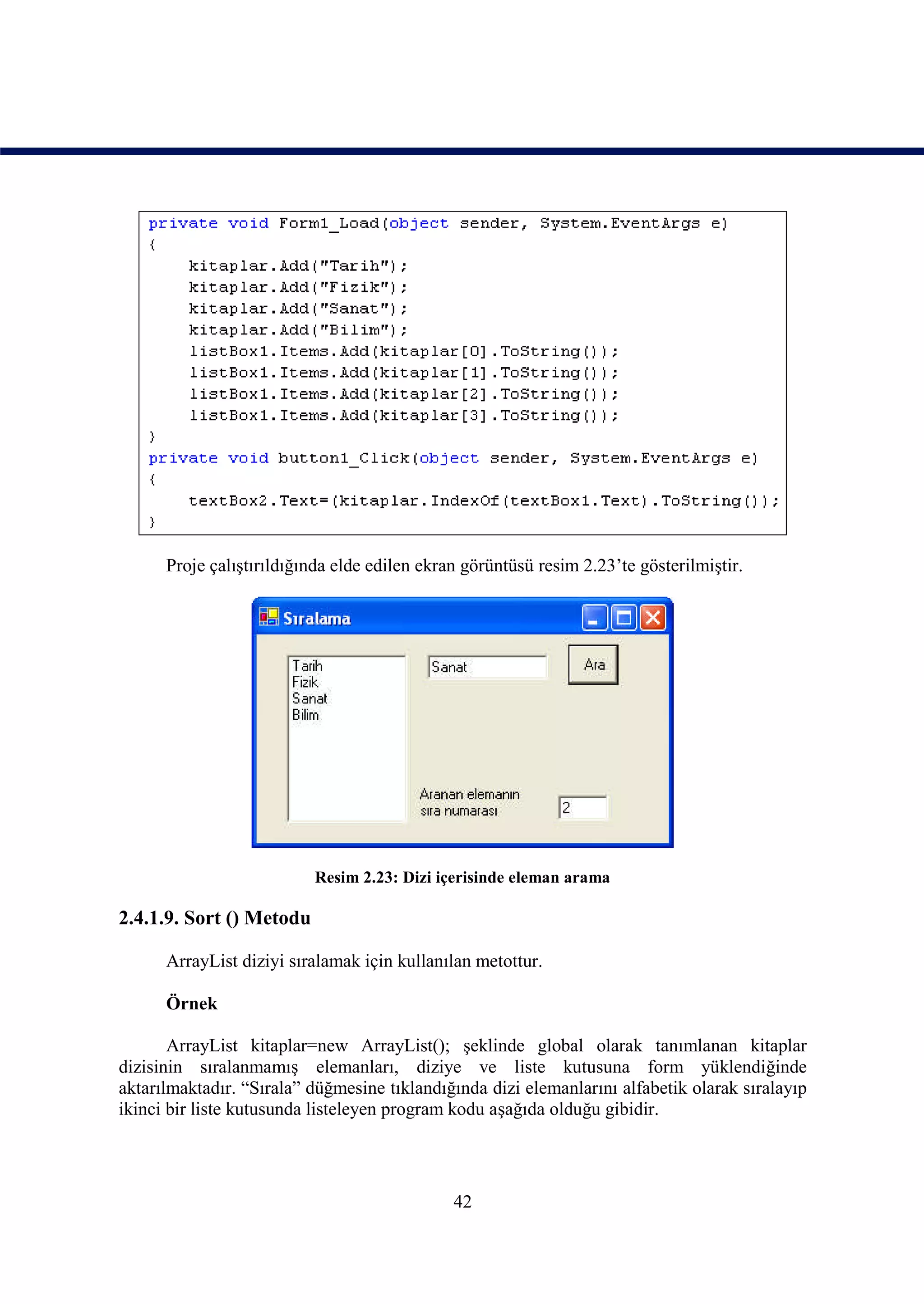Proje çalıştırıldığında elde edilen ekran görüntüsü resim 2.23’te gösterilmiştir.




                          Resim 2.23: Dizi içerisinde eleman arama

2.4.1.9. Sort () Metodu

      ArrayList diziyi sıralamak için kullanılan metottur.

      Örnek

       ArrayList kitaplar=new ArrayList(); şeklinde global olarak tanımlanan kitaplar
dizisinin sıralanmamış elemanları, diziye ve liste kutusuna form yüklendiğinde
aktarılmaktadır. “Sırala” düğmesine tıklandığında dizi elemanlarını alfabetik olarak sıralayıp
ikinci bir liste kutusunda listeleyen program kodu aşağıda olduğu gibidir.




                                              42
 