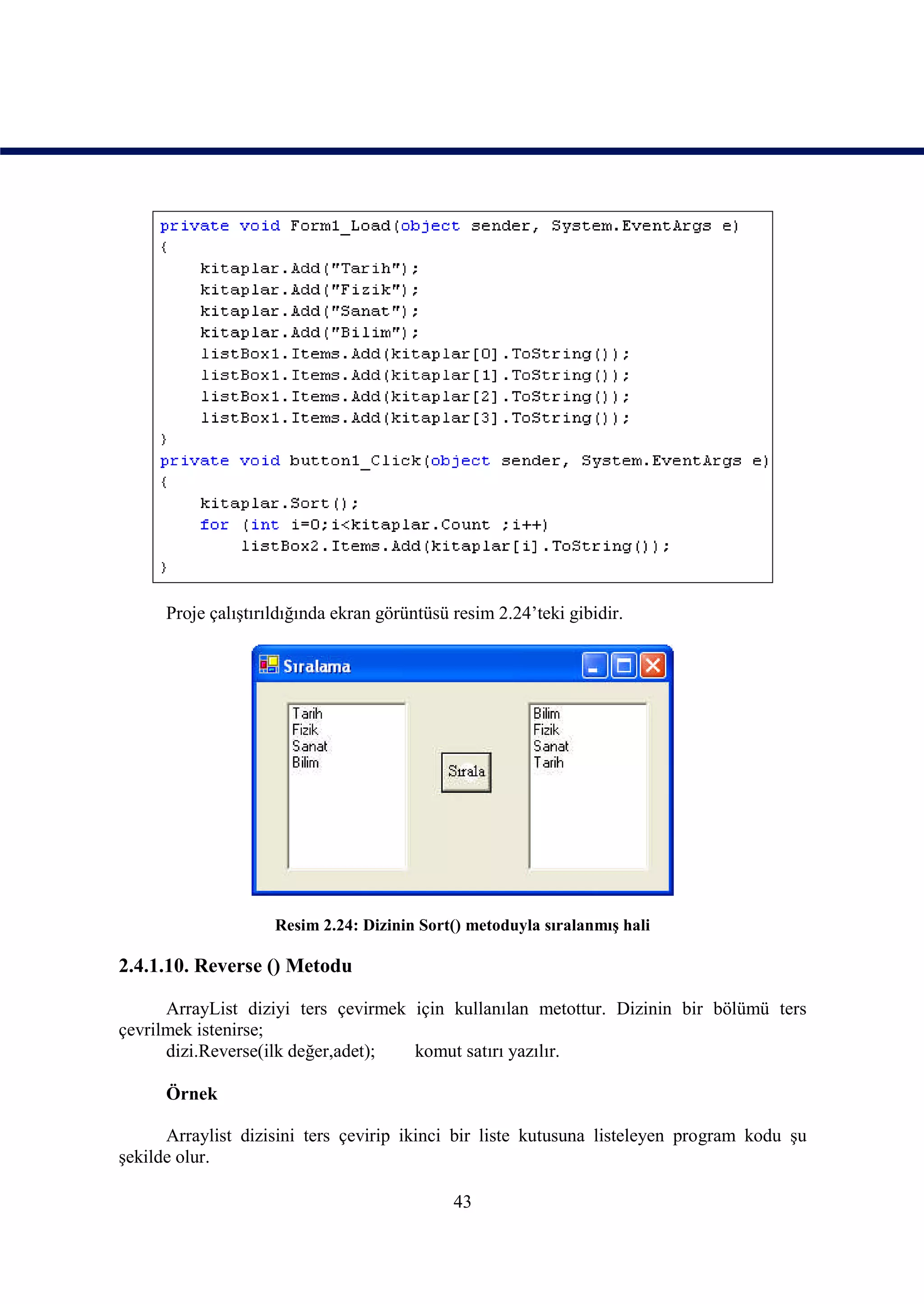 Proje çalıştırıldığında ekran görüntüsü resim 2.24’teki gibidir.




                     Resim 2.24: Dizinin Sort() metoduyla sıralanmış hali

2.4.1.10. Reverse () Metodu

      ArrayList diziyi ters çevirmek için kullanılan metottur. Dizinin bir bölümü ters
çevrilmek istenirse;
      dizi.Reverse(ilk değer,adet);  komut satırı yazılır.

      Örnek

      Arraylist dizisini ters çevirip ikinci bir liste kutusuna listeleyen program kodu şu
şekilde olur.

                                              43
 