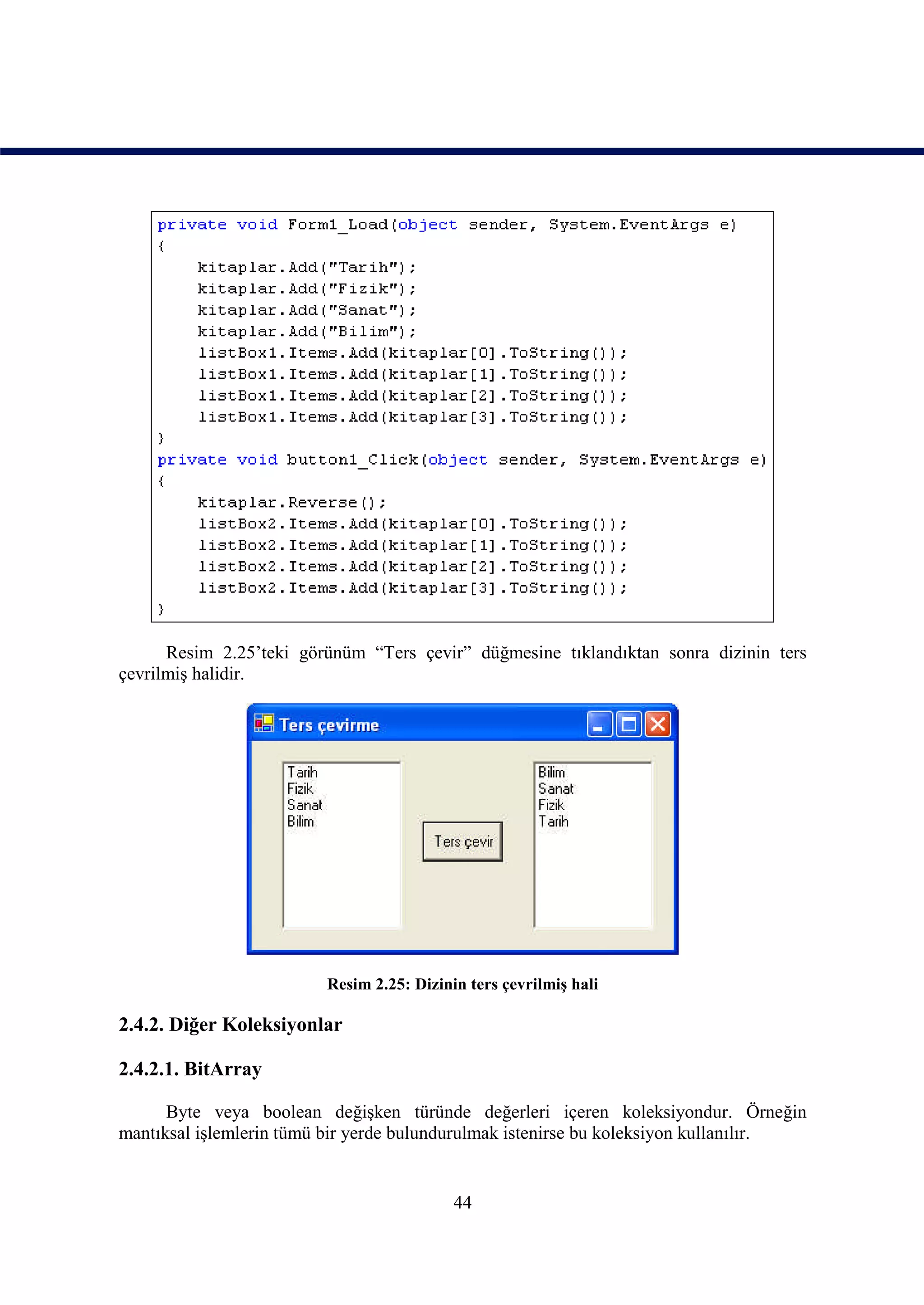 Resim 2.25’teki görünüm “Ters çevir” düğmesine tıklandıktan sonra dizinin ters
çevrilmiş halidir.




                         Resim 2.25: Dizinin ters çevrilmiş hali

2.4.2. Diğer Koleksiyonlar

2.4.2.1. BitArray

      Byte veya boolean değişken türünde değerleri içeren koleksiyondur. Örneğin
mantıksal işlemlerin tümü bir yerde bulundurulmak istenirse bu koleksiyon kullanılır.


                                           44
 