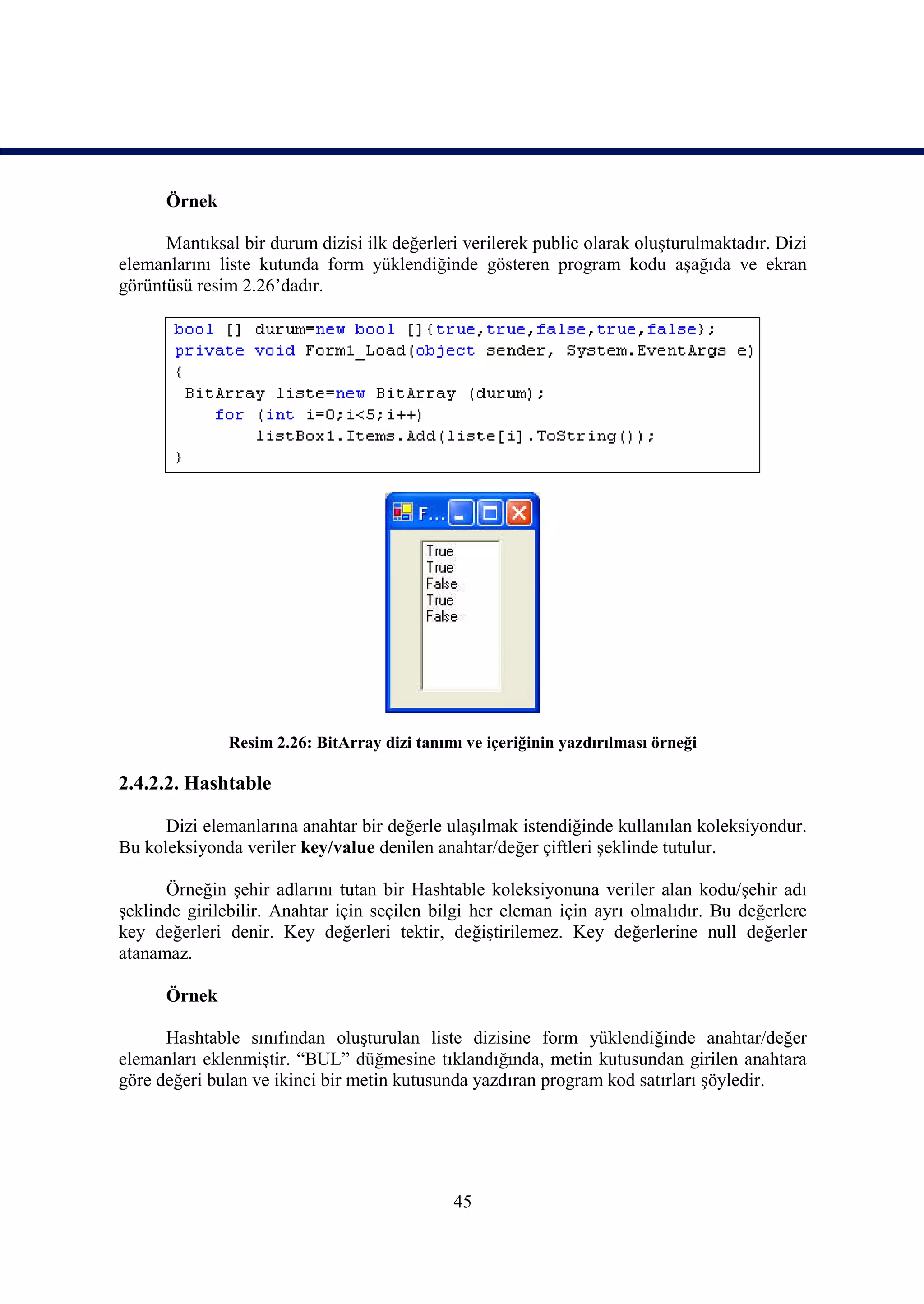Örnek

      Mantıksal bir durum dizisi ilk değerleri verilerek public olarak oluşturulmaktadır. Dizi
elemanlarını liste kutunda form yüklendiğinde gösteren program kodu aşağıda ve ekran
görüntüsü resim 2.26’dadır.




               Resim 2.26: BitArray dizi tanımı ve içeriğinin yazdırılması örneği

2.4.2.2. Hashtable

      Dizi elemanlarına anahtar bir değerle ulaşılmak istendiğinde kullanılan koleksiyondur.
Bu koleksiyonda veriler key/value denilen anahtar/değer çiftleri şeklinde tutulur.

      Örneğin şehir adlarını tutan bir Hashtable koleksiyonuna veriler alan kodu/şehir adı
şeklinde girilebilir. Anahtar için seçilen bilgi her eleman için ayrı olmalıdır. Bu değerlere
key değerleri denir. Key değerleri tektir, değiştirilemez. Key değerlerine null değerler
atanamaz.

      Örnek

      Hashtable sınıfından oluşturulan liste dizisine form yüklendiğinde anahtar/değer
elemanları eklenmiştir. “BUL” düğmesine tıklandığında, metin kutusundan girilen anahtara
göre değeri bulan ve ikinci bir metin kutusunda yazdıran program kod satırları şöyledir.




                                              45
 
