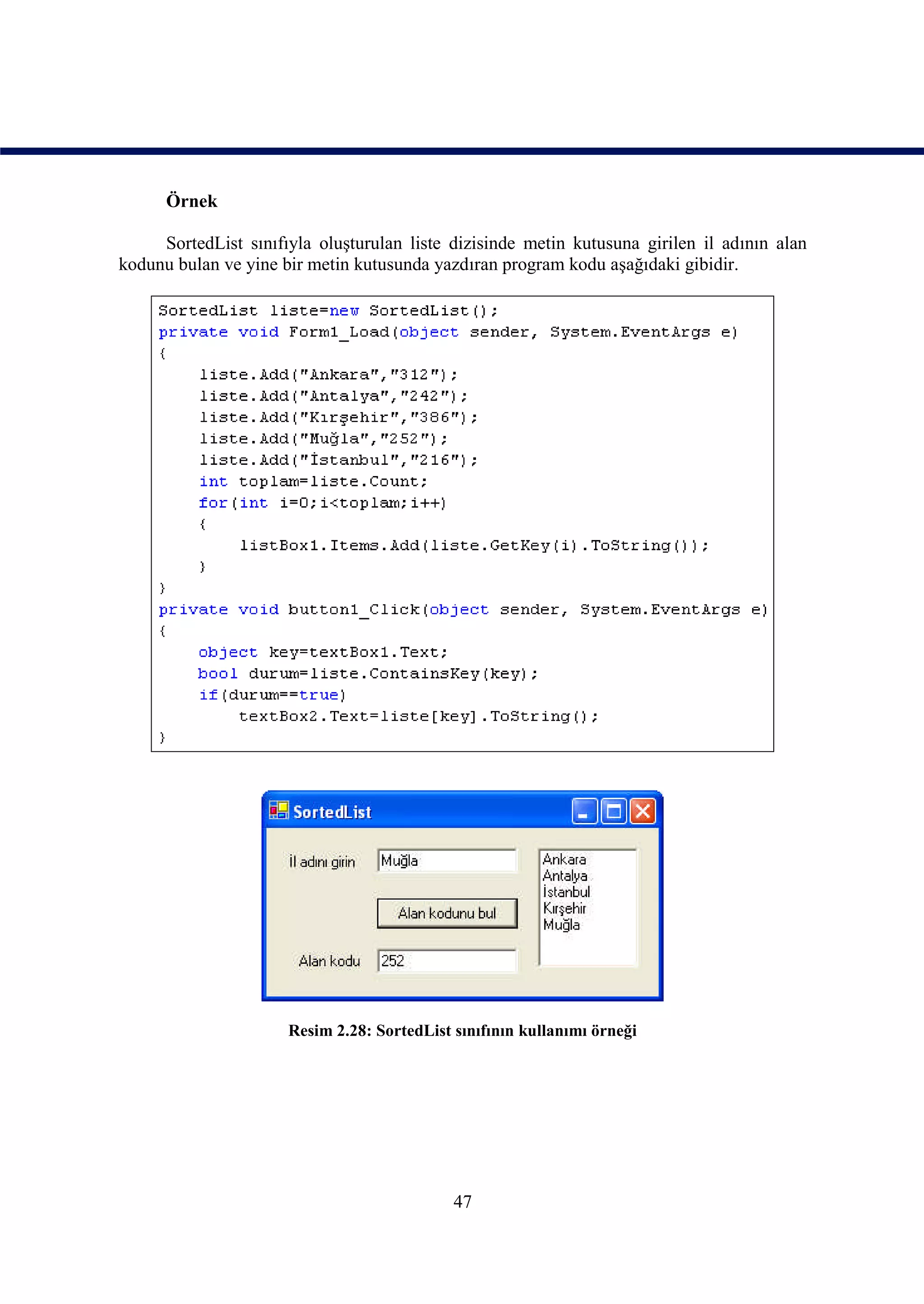 Örnek

     SortedList sınıfıyla oluşturulan liste dizisinde metin kutusuna girilen il adının alan
kodunu bulan ve yine bir metin kutusunda yazdıran program kodu aşağıdaki gibidir.




                      Resim 2.28: SortedList sınıfının kullanımı örneği




                                             47
 