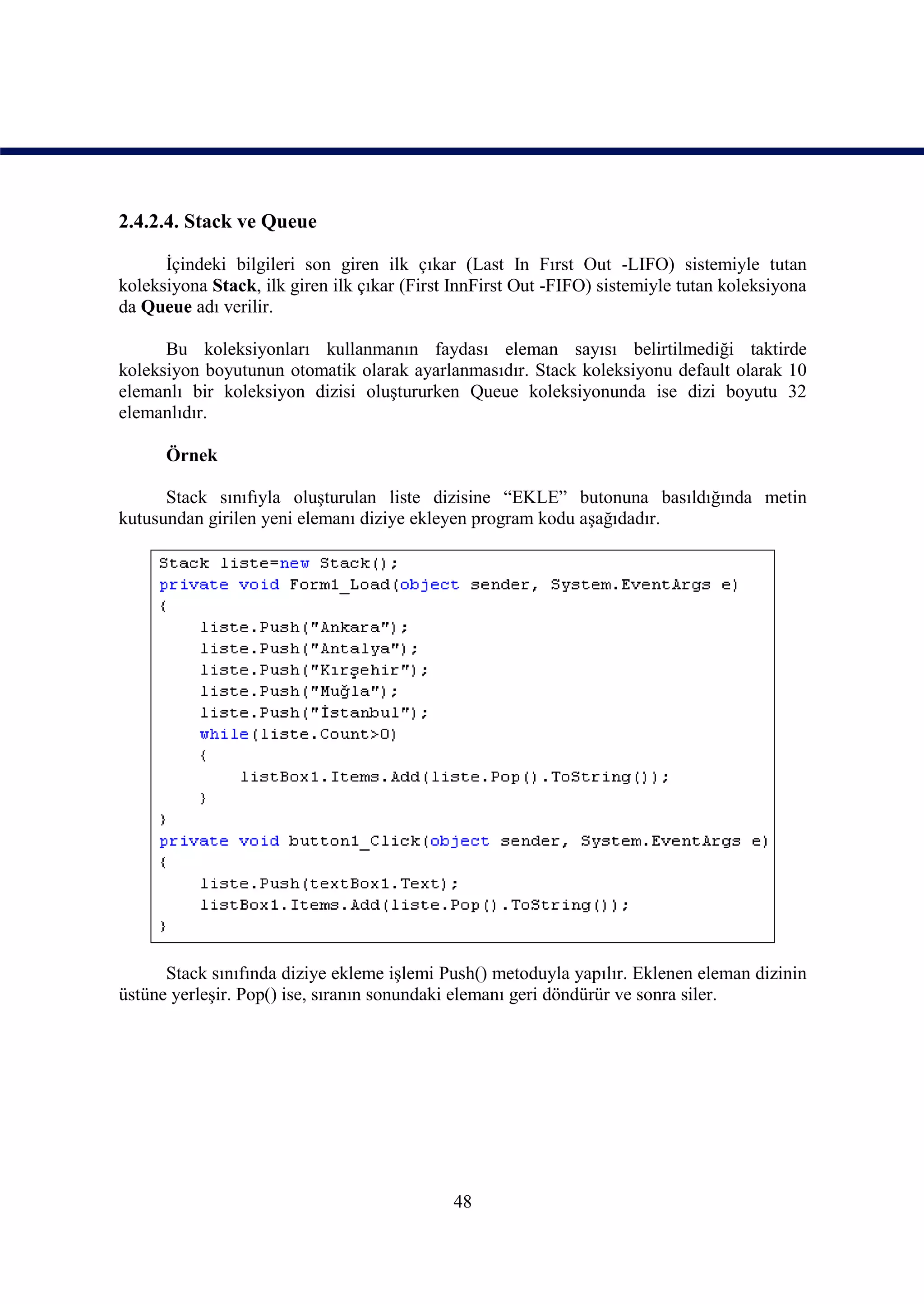 2.4.2.4. Stack ve Queue

      İçindeki bilgileri son giren ilk çıkar (Last In Fırst Out -LIFO) sistemiyle tutan
koleksiyona Stack, ilk giren ilk çıkar (First InnFirst Out -FIFO) sistemiyle tutan koleksiyona
da Queue adı verilir.

      Bu koleksiyonları kullanmanın faydası eleman sayısı belirtilmediği taktirde
koleksiyon boyutunun otomatik olarak ayarlanmasıdır. Stack koleksiyonu default olarak 10
elemanlı bir koleksiyon dizisi oluştururken Queue koleksiyonunda ise dizi boyutu 32
elemanlıdır.

      Örnek

      Stack sınıfıyla oluşturulan liste dizisine “EKLE” butonuna basıldığında metin
kutusundan girilen yeni elemanı diziye ekleyen program kodu aşağıdadır.




      Stack sınıfında diziye ekleme işlemi Push() metoduyla yapılır. Eklenen eleman dizinin
üstüne yerleşir. Pop() ise, sıranın sonundaki elemanı geri döndürür ve sonra siler.




                                             48
 