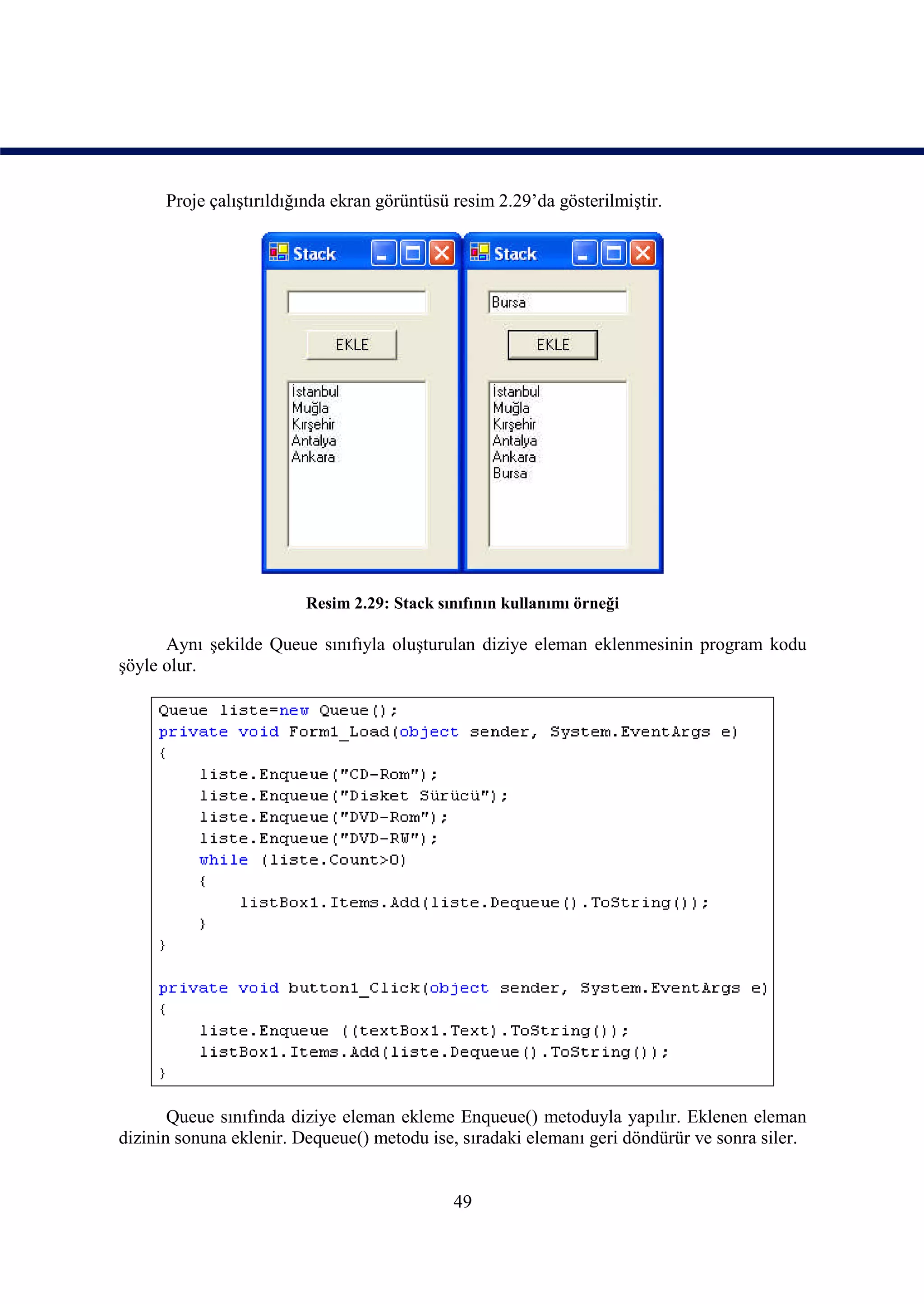Proje çalıştırıldığında ekran görüntüsü resim 2.29’da gösterilmiştir.




                         Resim 2.29: Stack sınıfının kullanımı örneği

      Aynı şekilde Queue sınıfıyla oluşturulan diziye eleman eklenmesinin program kodu
şöyle olur.




       Queue sınıfında diziye eleman ekleme Enqueue() metoduyla yapılır. Eklenen eleman
dizinin sonuna eklenir. Dequeue() metodu ise, sıradaki elemanı geri döndürür ve sonra siler.


                                             49
 