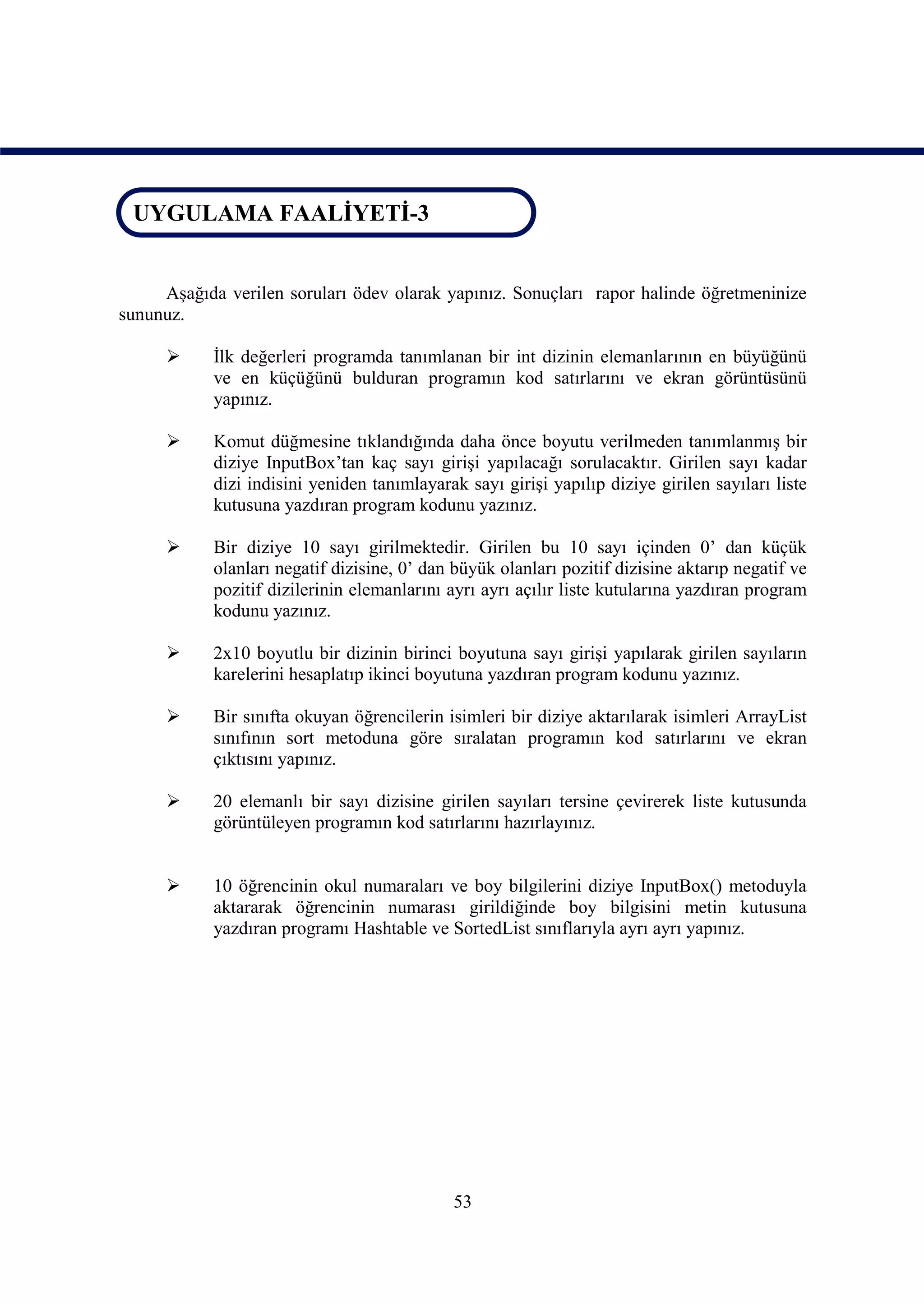 UYGULAMA FAALİYETİ-3
 UYGULAMA FAALİYETİ-3


     Aşağıda verilen soruları ödev olarak yapınız. Sonuçları rapor halinde öğretmeninize
sununuz.

           İlk değerleri programda tanımlanan bir int dizinin elemanlarının en büyüğünü
            ve en küçüğünü bulduran programın kod satırlarını ve ekran görüntüsünü
            yapınız.

           Komut düğmesine tıklandığında daha önce boyutu verilmeden tanımlanmış bir
            diziye InputBox’tan kaç sayı girişi yapılacağı sorulacaktır. Girilen sayı kadar
            dizi indisini yeniden tanımlayarak sayı girişi yapılıp diziye girilen sayıları liste
            kutusuna yazdıran program kodunu yazınız.

           Bir diziye 10 sayı girilmektedir. Girilen bu 10 sayı içinden 0’ dan küçük
            olanları negatif dizisine, 0’ dan büyük olanları pozitif dizisine aktarıp negatif ve
            pozitif dizilerinin elemanlarını ayrı ayrı açılır liste kutularına yazdıran program
            kodunu yazınız.

           2x10 boyutlu bir dizinin birinci boyutuna sayı girişi yapılarak girilen sayıların
            karelerini hesaplatıp ikinci boyutuna yazdıran program kodunu yazınız.

           Bir sınıfta okuyan öğrencilerin isimleri bir diziye aktarılarak isimleri ArrayList
            sınıfının sort metoduna göre sıralatan programın kod satırlarını ve ekran
            çıktısını yapınız.

           20 elemanlı bir sayı dizisine girilen sayıları tersine çevirerek liste kutusunda
            görüntüleyen programın kod satırlarını hazırlayınız.


           10 öğrencinin okul numaraları ve boy bilgilerini diziye InputBox() metoduyla
            aktararak öğrencinin numarası girildiğinde boy bilgisini metin kutusuna
            yazdıran programı Hashtable ve SortedList sınıflarıyla ayrı ayrı yapınız.




                                             53
 