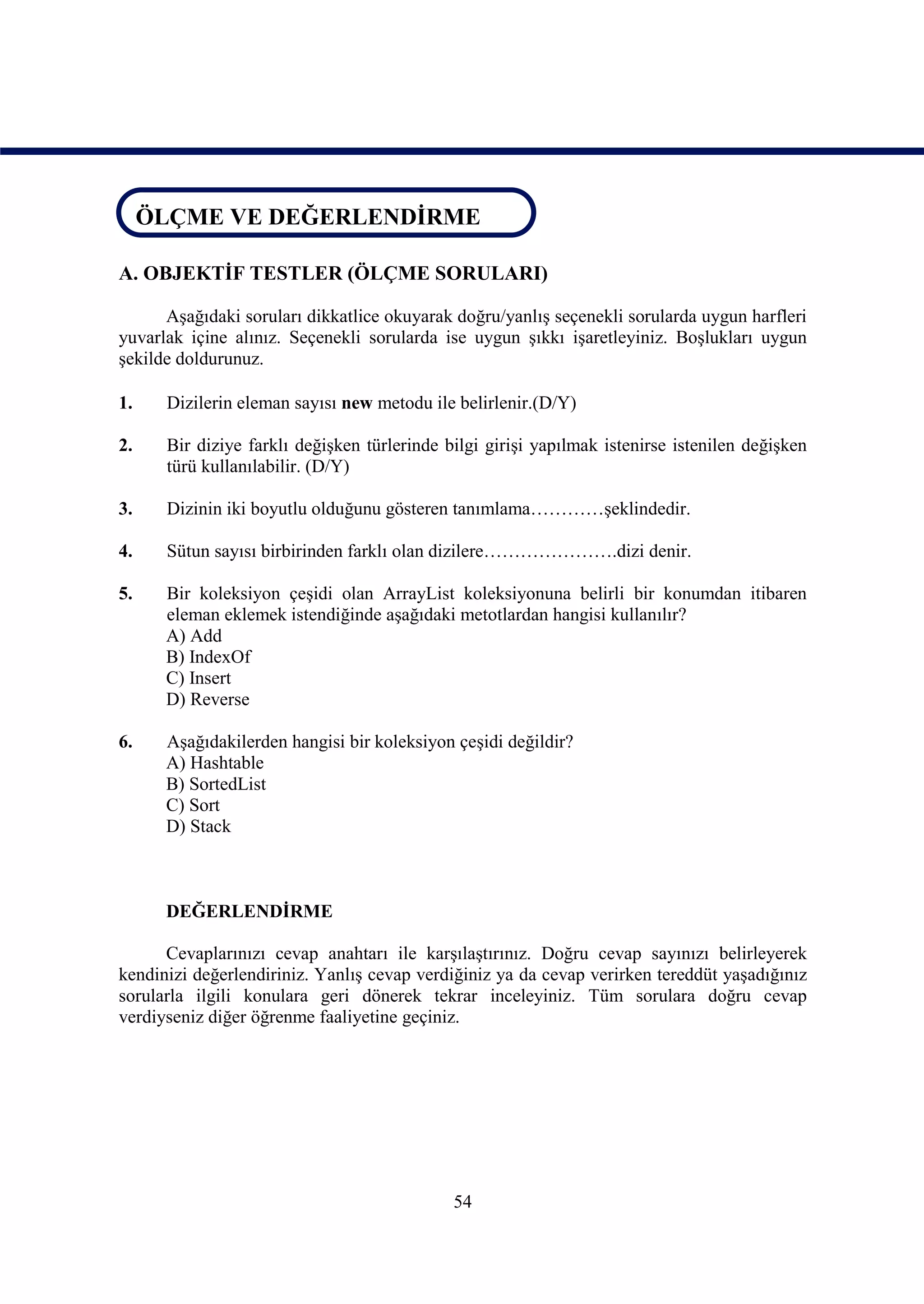 ÖLÇME VE DEĞERLENDİRME
ÖLÇME VE DEĞERLENDİRME

A. OBJEKTİF TESTLER (ÖLÇME SORULARI)

      Aşağıdaki soruları dikkatlice okuyarak doğru/yanlış seçenekli sorularda uygun harfleri
yuvarlak içine alınız. Seçenekli sorularda ise uygun şıkkı işaretleyiniz. Boşlukları uygun
şekilde doldurunuz.

1.    Dizilerin eleman sayısı new metodu ile belirlenir.(D/Y)

2.    Bir diziye farklı değişken türlerinde bilgi girişi yapılmak istenirse istenilen değişken
      türü kullanılabilir. (D/Y)

3.    Dizinin iki boyutlu olduğunu gösteren tanımlama…………şeklindedir.

4.    Sütun sayısı birbirinden farklı olan dizilere………………….dizi denir.

5.    Bir koleksiyon çeşidi olan ArrayList koleksiyonuna belirli bir konumdan itibaren
      eleman eklemek istendiğinde aşağıdaki metotlardan hangisi kullanılır?
      A) Add
      B) IndexOf
      C) Insert
      D) Reverse

6.    Aşağıdakilerden hangisi bir koleksiyon çeşidi değildir?
      A) Hashtable
      B) SortedList
      C) Sort
      D) Stack



      DEĞERLENDİRME

      Cevaplarınızı cevap anahtarı ile karşılaştırınız. Doğru cevap sayınızı belirleyerek
kendinizi değerlendiriniz. Yanlış cevap verdiğiniz ya da cevap verirken tereddüt yaşadığınız
sorularla ilgili konulara geri dönerek tekrar inceleyiniz. Tüm sorulara doğru cevap
verdiyseniz diğer öğrenme faaliyetine geçiniz.




                                             54
 