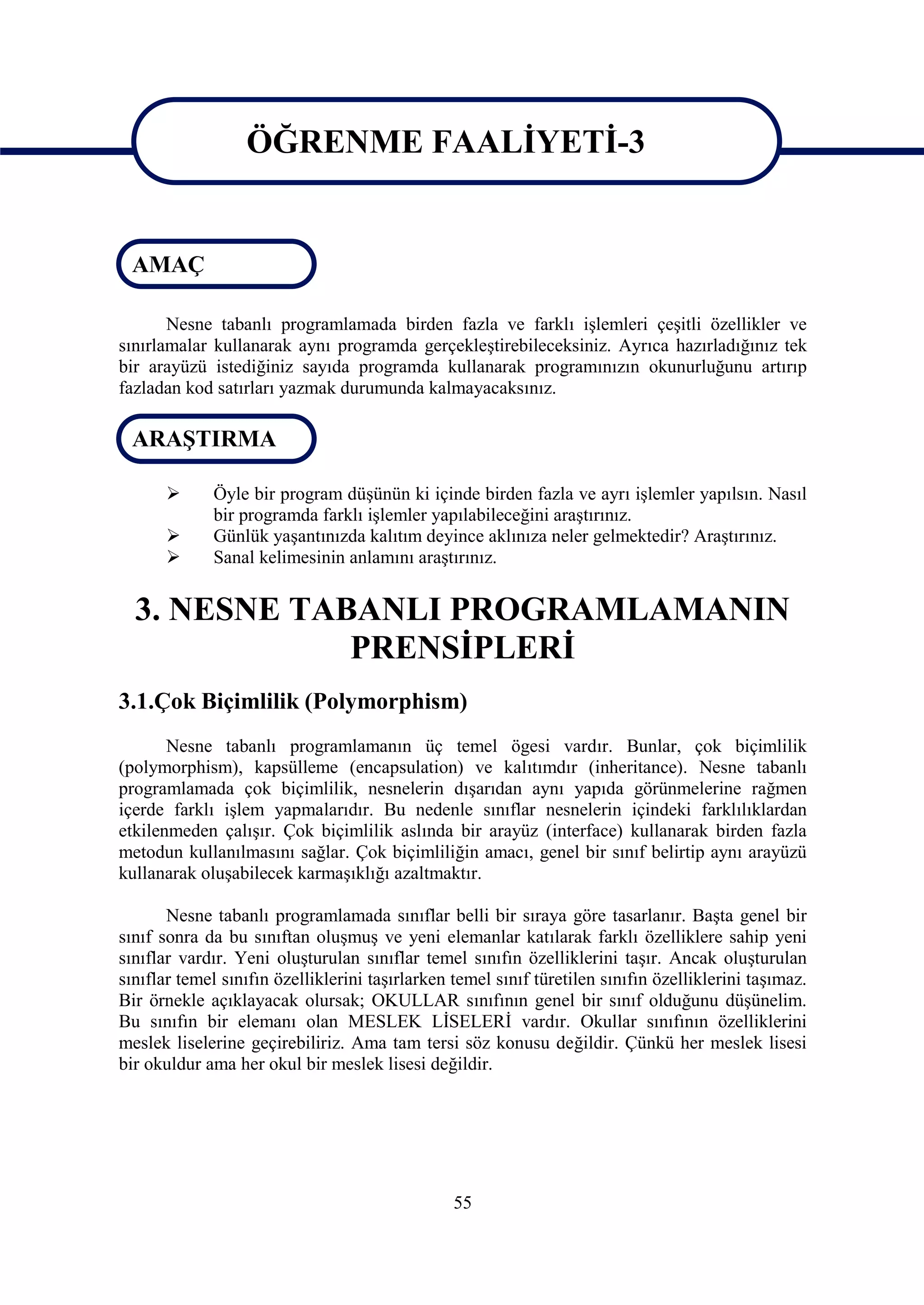 ÖĞRENME FAALİYETİ-3

                     ÖĞRENME FAALİYETİ-3
 AMAÇ

       Nesne tabanlı programlamada birden fazla ve farklı işlemleri çeşitli özellikler ve
sınırlamalar kullanarak aynı programda gerçekleştirebileceksiniz. Ayrıca hazırladığınız tek
bir arayüzü istediğiniz sayıda programda kullanarak programınızın okunurluğunu artırıp
fazladan kod satırları yazmak durumunda kalmayacaksınız.

 ARAŞTIRMA

            Öyle bir program düşünün ki içinde birden fazla ve ayrı işlemler yapılsın. Nasıl
             bir programda farklı işlemler yapılabileceğini araştırınız.
            Günlük yaşantınızda kalıtım deyince aklınıza neler gelmektedir? Araştırınız.
            Sanal kelimesinin anlamını araştırınız.


  3. NESNE TABANLI PROGRAMLAMANIN
              PRENSİPLERİ
3.1.Çok Biçimlilik (Polymorphism)
       Nesne tabanlı programlamanın üç temel ögesi vardır. Bunlar, çok biçimlilik
(polymorphism), kapsülleme (encapsulation) ve kalıtımdır (inheritance). Nesne tabanlı
programlamada çok biçimlilik, nesnelerin dışarıdan aynı yapıda görünmelerine rağmen
içerde farklı işlem yapmalarıdır. Bu nedenle sınıflar nesnelerin içindeki farklılıklardan
etkilenmeden çalışır. Çok biçimlilik aslında bir arayüz (interface) kullanarak birden fazla
metodun kullanılmasını sağlar. Çok biçimliliğin amacı, genel bir sınıf belirtip aynı arayüzü
kullanarak oluşabilecek karmaşıklığı azaltmaktır.

       Nesne tabanlı programlamada sınıflar belli bir sıraya göre tasarlanır. Başta genel bir
sınıf sonra da bu sınıftan oluşmuş ve yeni elemanlar katılarak farklı özelliklere sahip yeni
sınıflar vardır. Yeni oluşturulan sınıflar temel sınıfın özelliklerini taşır. Ancak oluşturulan
sınıflar temel sınıfın özelliklerini taşırlarken temel sınıf türetilen sınıfın özelliklerini taşımaz.
Bir örnekle açıklayacak olursak; OKULLAR sınıfının genel bir sınıf olduğunu düşünelim.
Bu sınıfın bir elemanı olan MESLEK LİSELERİ vardır. Okullar sınıfının özelliklerini
meslek liselerine geçirebiliriz. Ama tam tersi söz konusu değildir. Çünkü her meslek lisesi
bir okuldur ama her okul bir meslek lisesi değildir.




                                                 55
 
