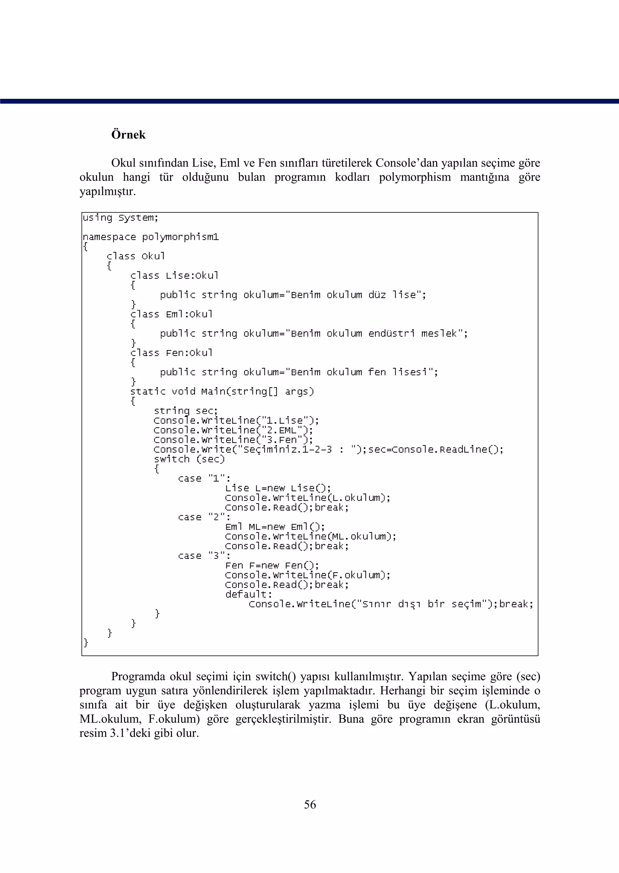 Örnek

      Okul sınıfından Lise, Eml ve Fen sınıfları türetilerek Console’dan yapılan seçime göre
okulun hangi tür olduğunu bulan programın kodları polymorphism mantığına göre
yapılmıştır.




       Programda okul seçimi için switch() yapısı kullanılmıştır. Yapılan seçime göre (sec)
program uygun satıra yönlendirilerek işlem yapılmaktadır. Herhangi bir seçim işleminde o
sınıfa ait bir üye değişken oluşturularak yazma işlemi bu üye değişene (L.okulum,
ML.okulum, F.okulum) göre gerçekleştirilmiştir. Buna göre programın ekran görüntüsü
resim 3.1’deki gibi olur.




                                            56
 