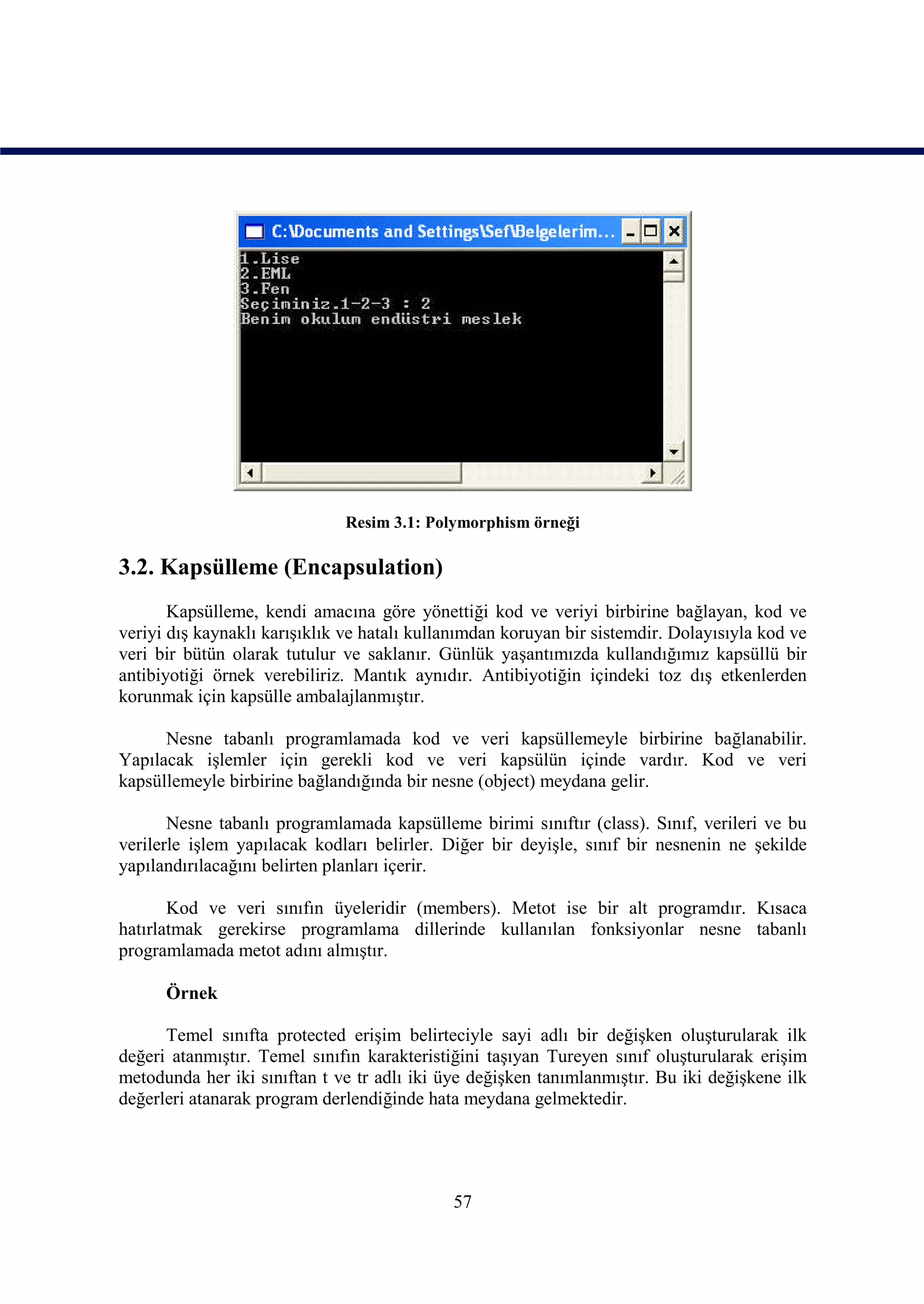Resim 3.1: Polymorphism örneği

3.2. Kapsülleme (Encapsulation)
       Kapsülleme, kendi amacına göre yönettiği kod ve veriyi birbirine bağlayan, kod ve
veriyi dış kaynaklı karışıklık ve hatalı kullanımdan koruyan bir sistemdir. Dolayısıyla kod ve
veri bir bütün olarak tutulur ve saklanır. Günlük yaşantımızda kullandığımız kapsüllü bir
antibiyotiği örnek verebiliriz. Mantık aynıdır. Antibiyotiğin içindeki toz dış etkenlerden
korunmak için kapsülle ambalajlanmıştır.

      Nesne tabanlı programlamada kod ve veri kapsüllemeyle birbirine bağlanabilir.
Yapılacak işlemler için gerekli kod ve veri kapsülün içinde vardır. Kod ve veri
kapsüllemeyle birbirine bağlandığında bir nesne (object) meydana gelir.

       Nesne tabanlı programlamada kapsülleme birimi sınıftır (class). Sınıf, verileri ve bu
verilerle işlem yapılacak kodları belirler. Diğer bir deyişle, sınıf bir nesnenin ne şekilde
yapılandırılacağını belirten planları içerir.

       Kod ve veri sınıfın üyeleridir (members). Metot ise bir alt programdır. Kısaca
hatırlatmak gerekirse programlama dillerinde kullanılan fonksiyonlar nesne tabanlı
programlamada metot adını almıştır.

      Örnek

      Temel sınıfta protected erişim belirteciyle sayi adlı bir değişken oluşturularak ilk
değeri atanmıştır. Temel sınıfın karakteristiğini taşıyan Tureyen sınıf oluşturularak erişim
metodunda her iki sınıftan t ve tr adlı iki üye değişken tanımlanmıştır. Bu iki değişkene ilk
değerleri atanarak program derlendiğinde hata meydana gelmektedir.




                                             57
 