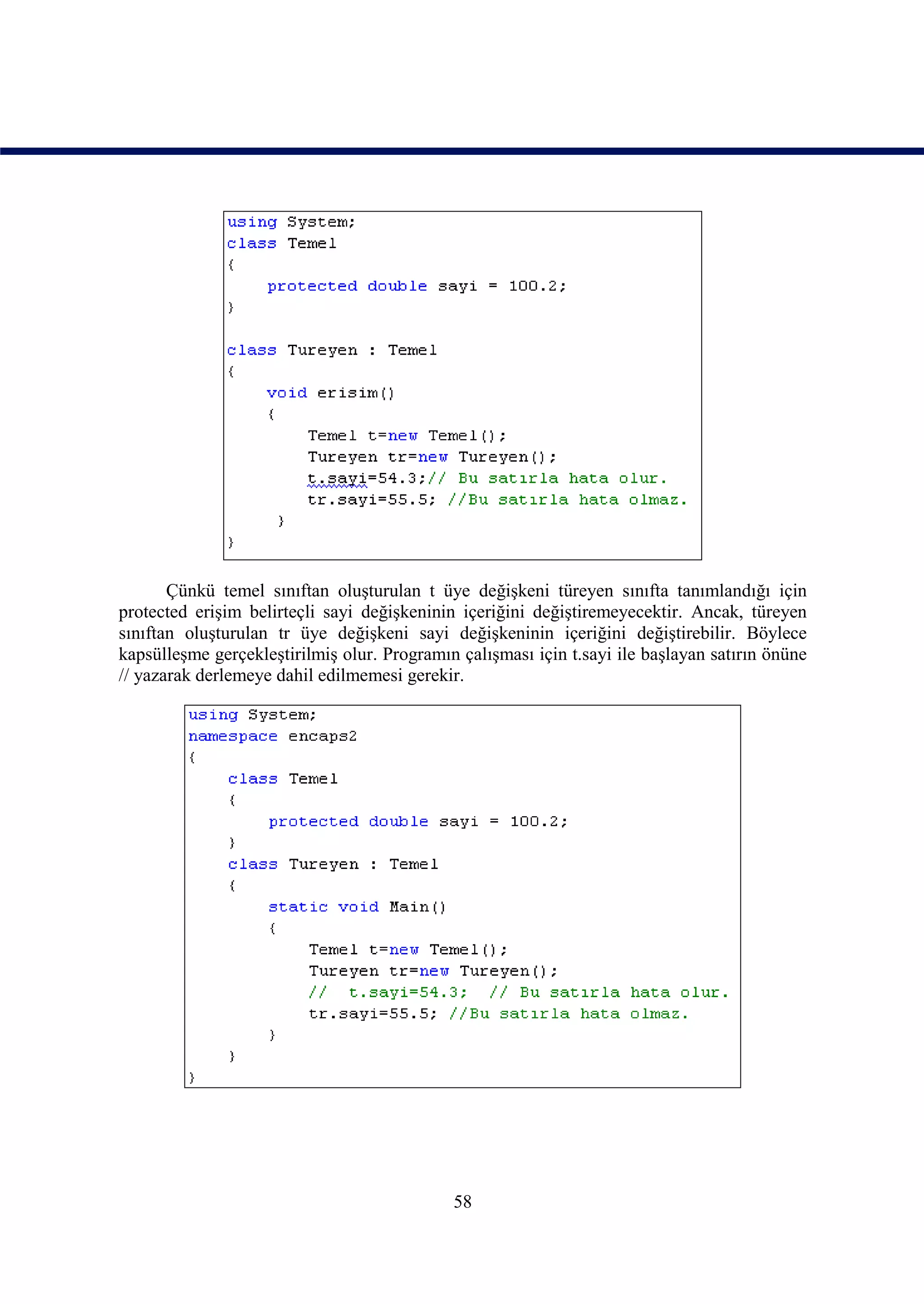 Çünkü temel sınıftan oluşturulan t üye değişkeni türeyen sınıfta tanımlandığı için
protected erişim belirteçli sayi değişkeninin içeriğini değiştiremeyecektir. Ancak, türeyen
sınıftan oluşturulan tr üye değişkeni sayi değişkeninin içeriğini değiştirebilir. Böylece
kapsülleşme gerçekleştirilmiş olur. Programın çalışması için t.sayi ile başlayan satırın önüne
// yazarak derlemeye dahil edilmemesi gerekir.




                                             58
 