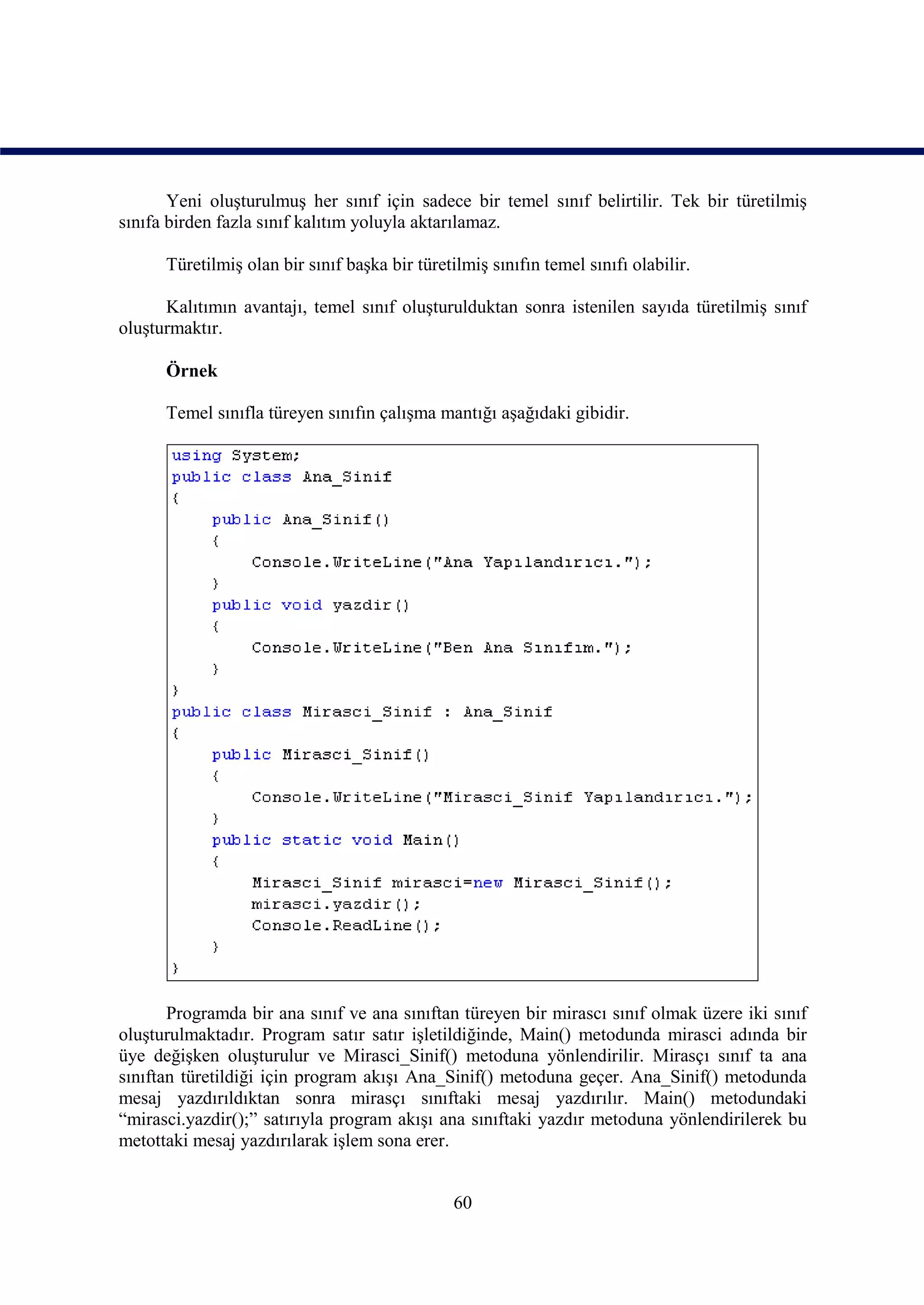 Yeni oluşturulmuş her sınıf için sadece bir temel sınıf belirtilir. Tek bir türetilmiş
sınıfa birden fazla sınıf kalıtım yoluyla aktarılamaz.

      Türetilmiş olan bir sınıf başka bir türetilmiş sınıfın temel sınıfı olabilir.

      Kalıtımın avantajı, temel sınıf oluşturulduktan sonra istenilen sayıda türetilmiş sınıf
oluşturmaktır.

      Örnek

      Temel sınıfla türeyen sınıfın çalışma mantığı aşağıdaki gibidir.




       Programda bir ana sınıf ve ana sınıftan türeyen bir mirascı sınıf olmak üzere iki sınıf
oluşturulmaktadır. Program satır satır işletildiğinde, Main() metodunda mirasci adında bir
üye değişken oluşturulur ve Mirasci_Sinif() metoduna yönlendirilir. Mirasçı sınıf ta ana
sınıftan türetildiği için program akışı Ana_Sinif() metoduna geçer. Ana_Sinif() metodunda
mesaj yazdırıldıktan sonra mirasçı sınıftaki mesaj yazdırılır. Main() metodundaki
“mirasci.yazdir();” satırıyla program akışı ana sınıftaki yazdır metoduna yönlendirilerek bu
metottaki mesaj yazdırılarak işlem sona erer.


                                                60
 