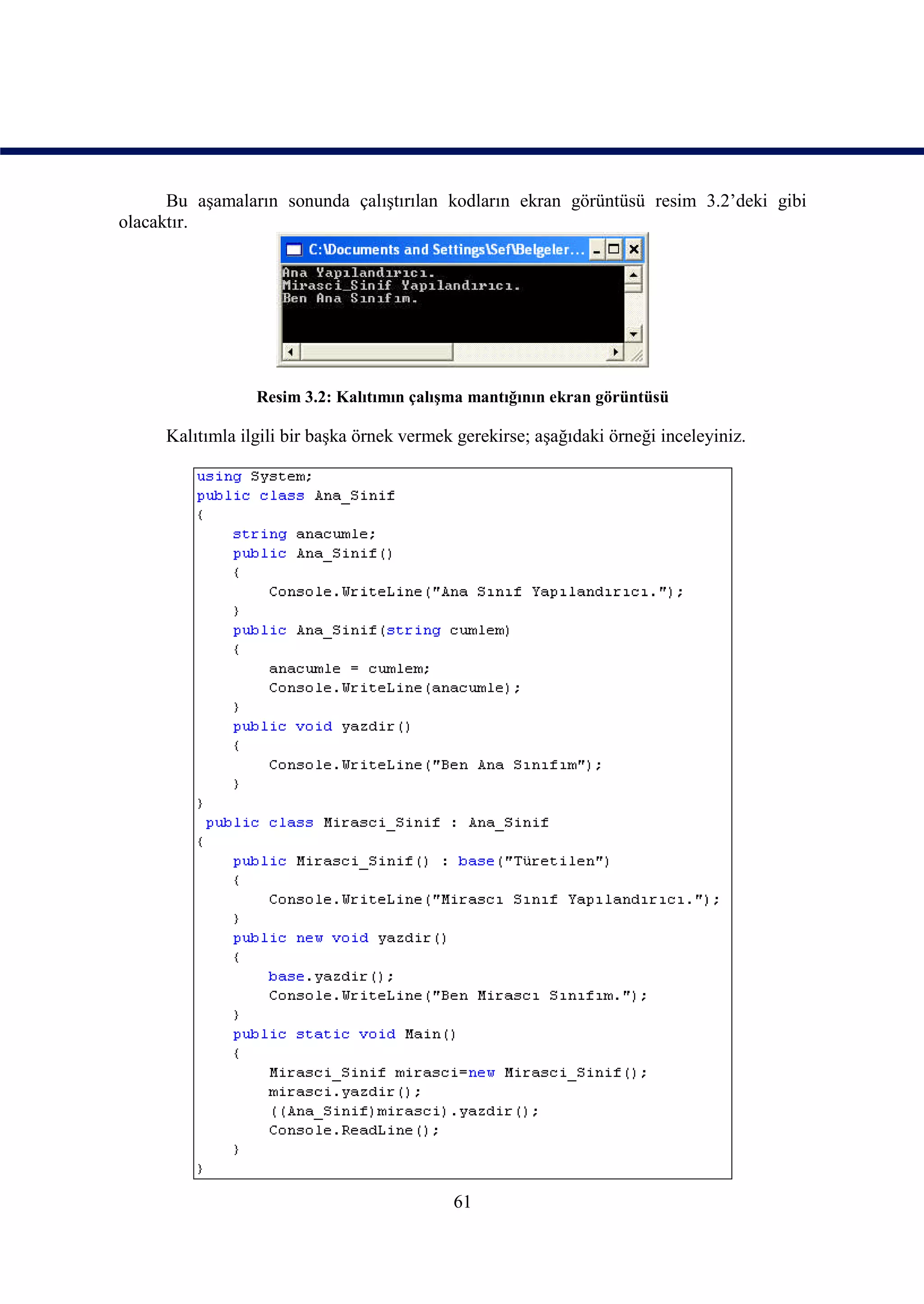 Bu aşamaların sonunda çalıştırılan kodların ekran görüntüsü resim 3.2’deki gibi
olacaktır.




                 Resim 3.2: Kalıtımın çalışma mantığının ekran görüntüsü

     Kalıtımla ilgili bir başka örnek vermek gerekirse; aşağıdaki örneği inceleyiniz.




                                            61
 