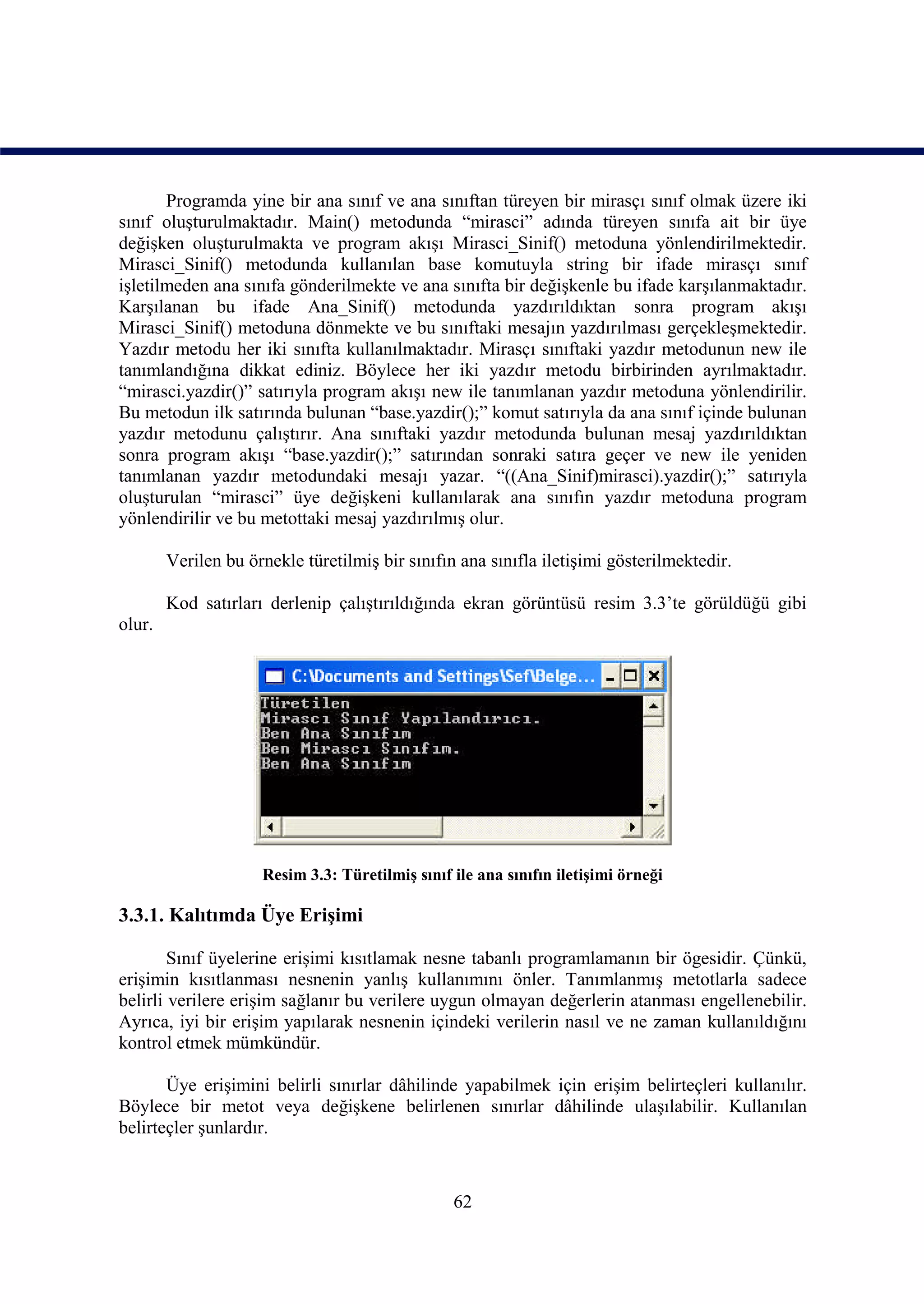 Programda yine bir ana sınıf ve ana sınıftan türeyen bir mirasçı sınıf olmak üzere iki
sınıf oluşturulmaktadır. Main() metodunda “mirasci” adında türeyen sınıfa ait bir üye
değişken oluşturulmakta ve program akışı Mirasci_Sinif() metoduna yönlendirilmektedir.
Mirasci_Sinif() metodunda kullanılan base komutuyla string bir ifade mirasçı sınıf
işletilmeden ana sınıfa gönderilmekte ve ana sınıfta bir değişkenle bu ifade karşılanmaktadır.
Karşılanan bu ifade Ana_Sinif() metodunda yazdırıldıktan sonra program akışı
Mirasci_Sinif() metoduna dönmekte ve bu sınıftaki mesajın yazdırılması gerçekleşmektedir.
Yazdır metodu her iki sınıfta kullanılmaktadır. Mirasçı sınıftaki yazdır metodunun new ile
tanımlandığına dikkat ediniz. Böylece her iki yazdır metodu birbirinden ayrılmaktadır.
“mirasci.yazdir()” satırıyla program akışı new ile tanımlanan yazdır metoduna yönlendirilir.
Bu metodun ilk satırında bulunan “base.yazdir();” komut satırıyla da ana sınıf içinde bulunan
yazdır metodunu çalıştırır. Ana sınıftaki yazdır metodunda bulunan mesaj yazdırıldıktan
sonra program akışı “base.yazdir();” satırından sonraki satıra geçer ve new ile yeniden
tanımlanan yazdır metodundaki mesajı yazar. “((Ana_Sinif)mirasci).yazdir();” satırıyla
oluşturulan “mirasci” üye değişkeni kullanılarak ana sınıfın yazdır metoduna program
yönlendirilir ve bu metottaki mesaj yazdırılmış olur.

        Verilen bu örnekle türetilmiş bir sınıfın ana sınıfla iletişimi gösterilmektedir.

        Kod satırları derlenip çalıştırıldığında ekran görüntüsü resim 3.3’te görüldüğü gibi
olur.




                     Resim 3.3: Türetilmiş sınıf ile ana sınıfın iletişimi örneği

3.3.1. Kalıtımda Üye Erişimi

        Sınıf üyelerine erişimi kısıtlamak nesne tabanlı programlamanın bir ögesidir. Çünkü,
erişimin kısıtlanması nesnenin yanlış kullanımını önler. Tanımlanmış metotlarla sadece
belirli verilere erişim sağlanır bu verilere uygun olmayan değerlerin atanması engellenebilir.
Ayrıca, iyi bir erişim yapılarak nesnenin içindeki verilerin nasıl ve ne zaman kullanıldığını
kontrol etmek mümkündür.

       Üye erişimini belirli sınırlar dâhilinde yapabilmek için erişim belirteçleri kullanılır.
Böylece bir metot veya değişkene belirlenen sınırlar dâhilinde ulaşılabilir. Kullanılan
belirteçler şunlardır.



                                                 62
 