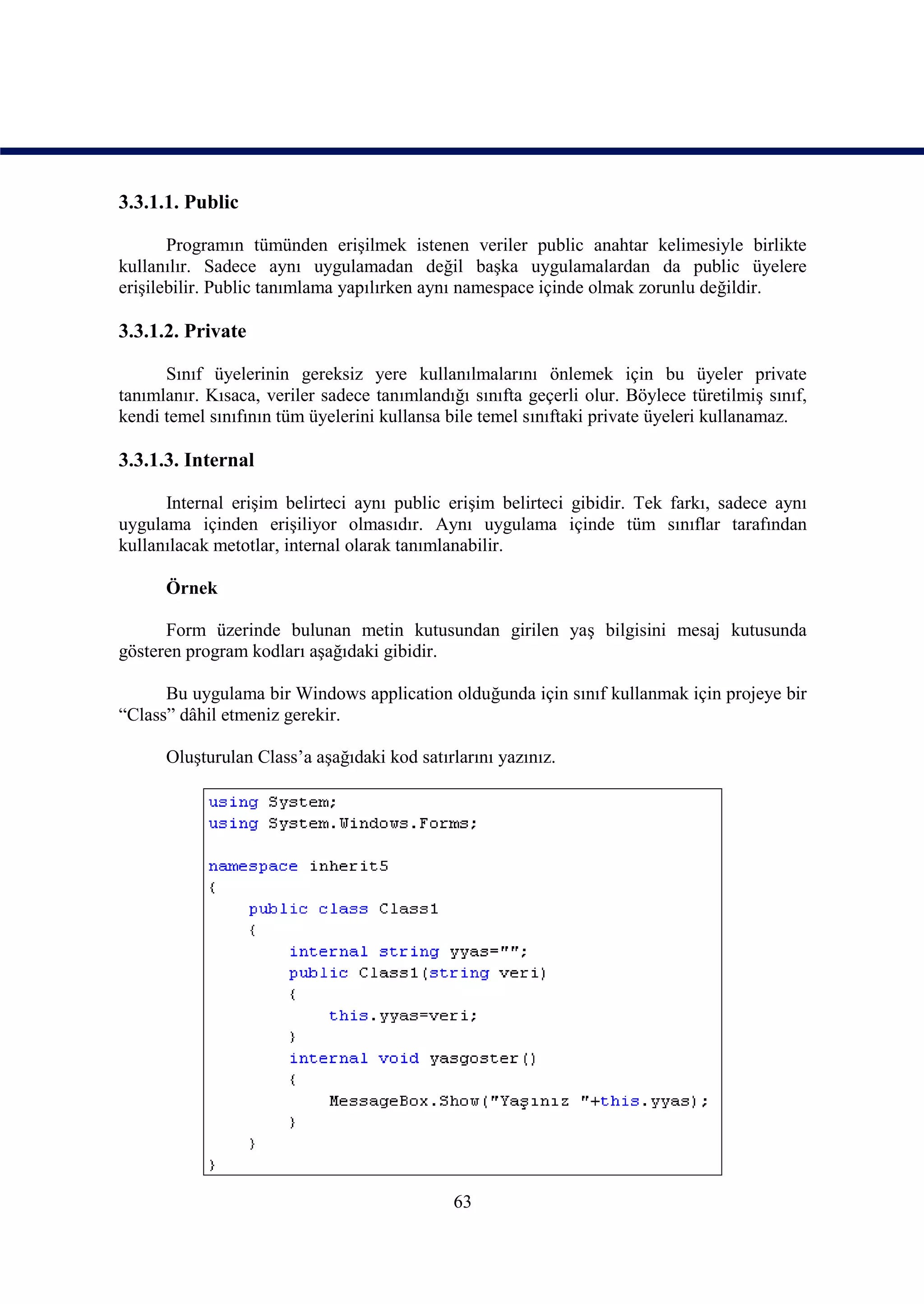 3.3.1.1. Public

       Programın tümünden erişilmek istenen veriler public anahtar kelimesiyle birlikte
kullanılır. Sadece aynı uygulamadan değil başka uygulamalardan da public üyelere
erişilebilir. Public tanımlama yapılırken aynı namespace içinde olmak zorunlu değildir.

3.3.1.2. Private

      Sınıf üyelerinin gereksiz yere kullanılmalarını önlemek için bu üyeler private
tanımlanır. Kısaca, veriler sadece tanımlandığı sınıfta geçerli olur. Böylece türetilmiş sınıf,
kendi temel sınıfının tüm üyelerini kullansa bile temel sınıftaki private üyeleri kullanamaz.

3.3.1.3. Internal

      Internal erişim belirteci aynı public erişim belirteci gibidir. Tek farkı, sadece aynı
uygulama içinden erişiliyor olmasıdır. Aynı uygulama içinde tüm sınıflar tarafından
kullanılacak metotlar, internal olarak tanımlanabilir.

      Örnek

      Form üzerinde bulunan metin kutusundan girilen yaş bilgisini mesaj kutusunda
gösteren program kodları aşağıdaki gibidir.

      Bu uygulama bir Windows application olduğunda için sınıf kullanmak için projeye bir
“Class” dâhil etmeniz gerekir.

      Oluşturulan Class’a aşağıdaki kod satırlarını yazınız.




                                              63
 