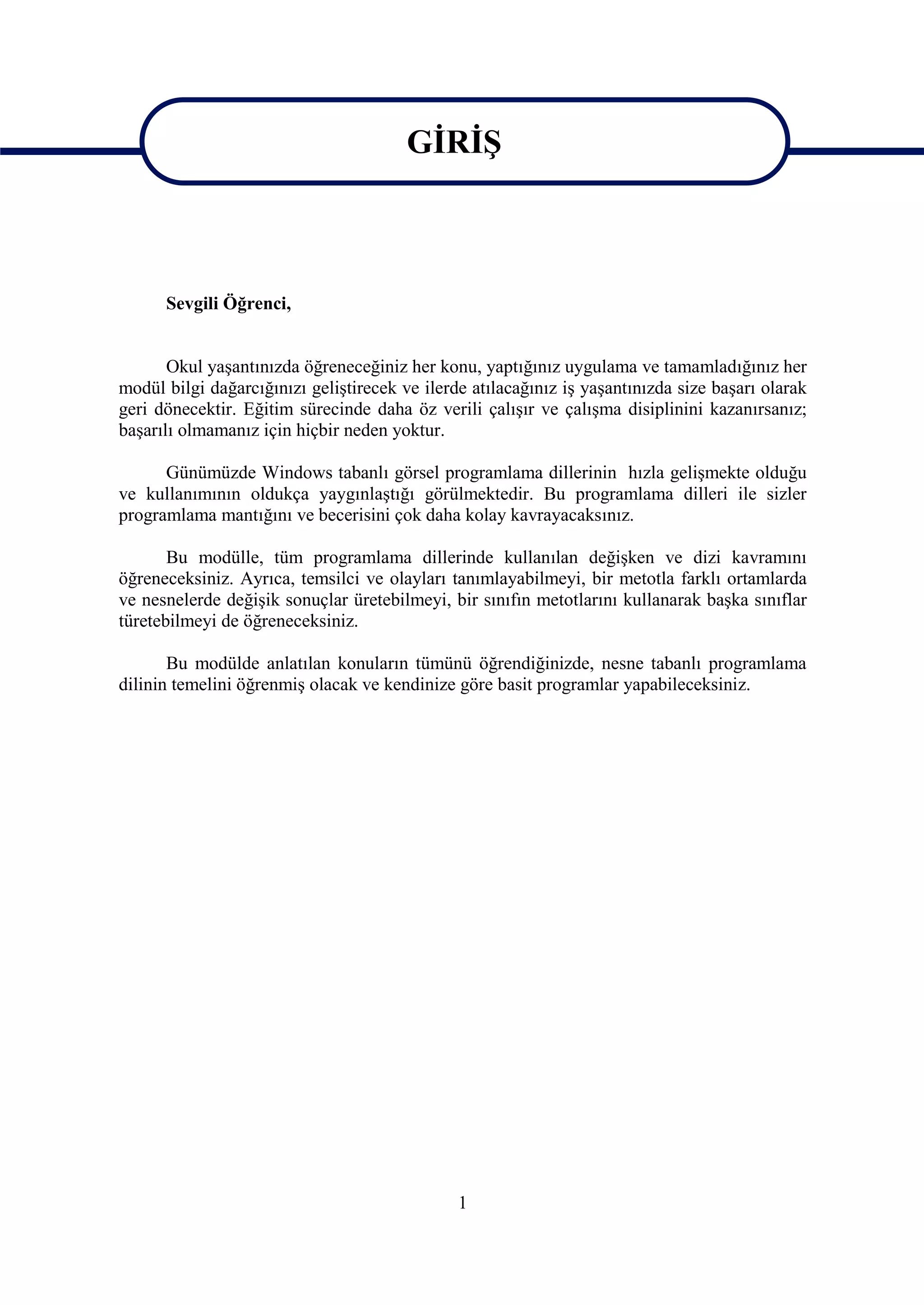 GİRİŞ

                                         GİRİŞ
      Sevgili Öğrenci,


       Okul yaşantınızda öğreneceğiniz her konu, yaptığınız uygulama ve tamamladığınız her
modül bilgi dağarcığınızı geliştirecek ve ilerde atılacağınız iş yaşantınızda size başarı olarak
geri dönecektir. Eğitim sürecinde daha öz verili çalışır ve çalışma disiplinini kazanırsanız;
başarılı olmamanız için hiçbir neden yoktur.

      Günümüzde Windows tabanlı görsel programlama dillerinin hızla gelişmekte olduğu
ve kullanımının oldukça yaygınlaştığı görülmektedir. Bu programlama dilleri ile sizler
programlama mantığını ve becerisini çok daha kolay kavrayacaksınız.

       Bu modülle, tüm programlama dillerinde kullanılan değişken ve dizi kavramını
öğreneceksiniz. Ayrıca, temsilci ve olayları tanımlayabilmeyi, bir metotla farklı ortamlarda
ve nesnelerde değişik sonuçlar üretebilmeyi, bir sınıfın metotlarını kullanarak başka sınıflar
türetebilmeyi de öğreneceksiniz.

       Bu modülde anlatılan konuların tümünü öğrendiğinizde, nesne tabanlı programlama
dilinin temelini öğrenmiş olacak ve kendinize göre basit programlar yapabileceksiniz.




                                               1
 