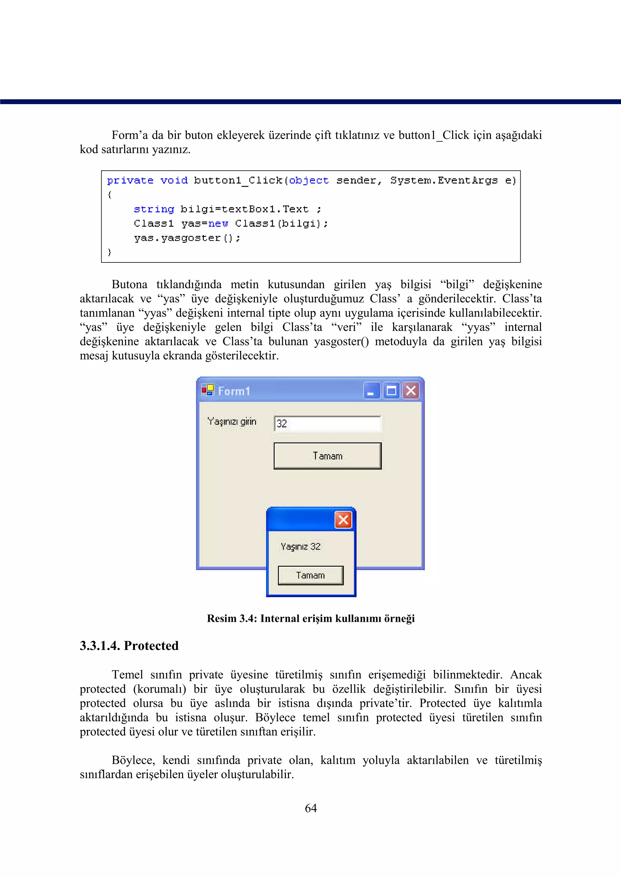 Form’a da bir buton ekleyerek üzerinde çift tıklatınız ve button1_Click için aşağıdaki
kod satırlarını yazınız.




       Butona tıklandığında metin kutusundan girilen yaş bilgisi “bilgi” değişkenine
aktarılacak ve “yas” üye değişkeniyle oluşturduğumuz Class’ a gönderilecektir. Class’ta
tanımlanan “yyas” değişkeni internal tipte olup aynı uygulama içerisinde kullanılabilecektir.
“yas” üye değişkeniyle gelen bilgi Class’ta “veri” ile karşılanarak “yyas” internal
değişkenine aktarılacak ve Class’ta bulunan yasgoster() metoduyla da girilen yaş bilgisi
mesaj kutusuyla ekranda gösterilecektir.




                         Resim 3.4: Internal erişim kullanımı örneği

3.3.1.4. Protected

       Temel sınıfın private üyesine türetilmiş sınıfın erişemediği bilinmektedir. Ancak
protected (korumalı) bir üye oluşturularak bu özellik değiştirilebilir. Sınıfın bir üyesi
protected olursa bu üye aslında bir istisna dışında private’tir. Protected üye kalıtımla
aktarıldığında bu istisna oluşur. Böylece temel sınıfın protected üyesi türetilen sınıfın
protected üyesi olur ve türetilen sınıftan erişilir.

       Böylece, kendi sınıfında private olan, kalıtım yoluyla aktarılabilen ve türetilmiş
sınıflardan erişebilen üyeler oluşturulabilir.

                                             64
 
