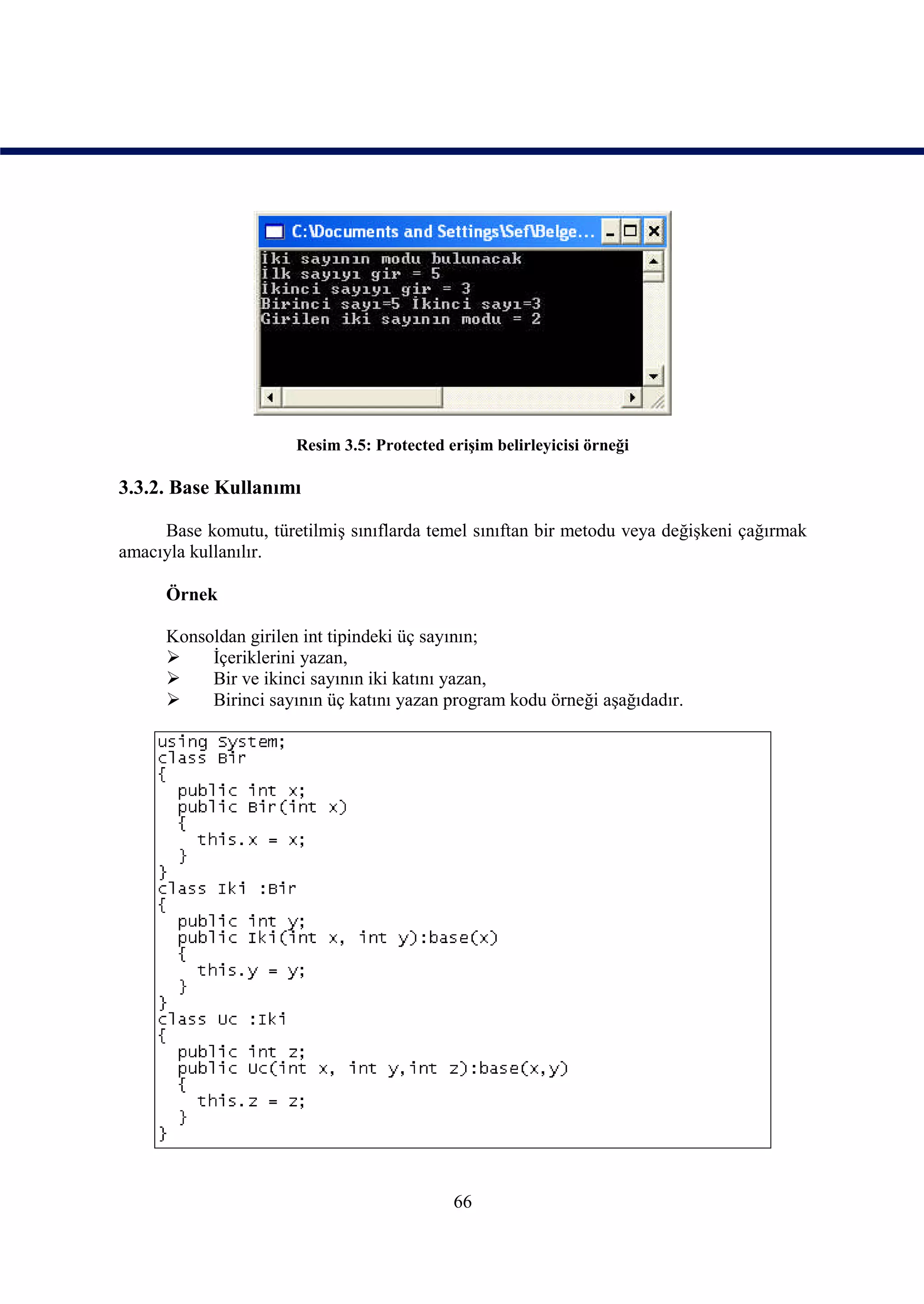 Resim 3.5: Protected erişim belirleyicisi örneği

3.3.2. Base Kullanımı

     Base komutu, türetilmiş sınıflarda temel sınıftan bir metodu veya değişkeni çağırmak
amacıyla kullanılır.

      Örnek

      Konsoldan girilen int tipindeki üç sayının;
          İçeriklerini yazan,
          Bir ve ikinci sayının iki katını yazan,
          Birinci sayının üç katını yazan program kodu örneği aşağıdadır.




                                             66
 