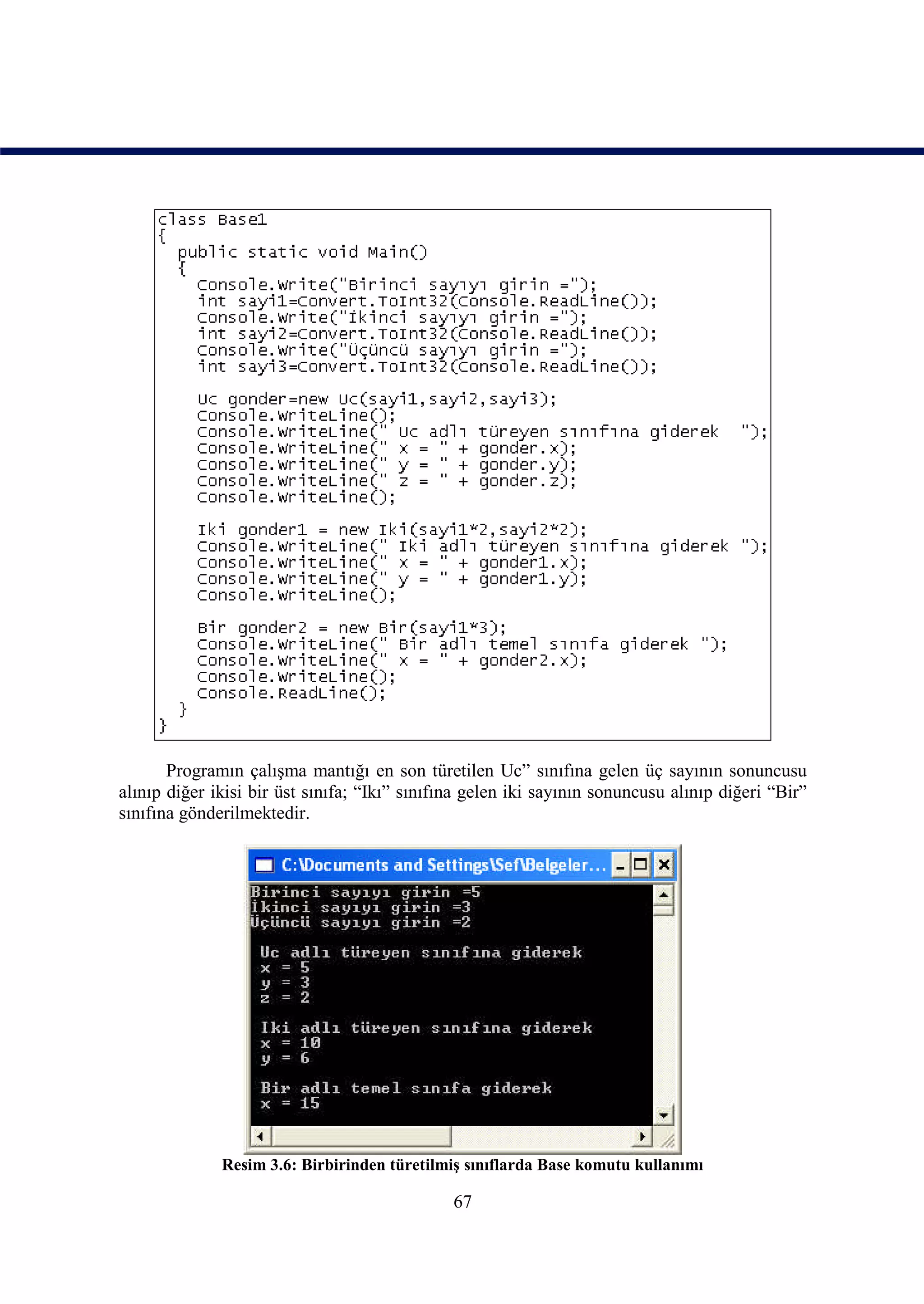 Programın çalışma mantığı en son türetilen Uc” sınıfına gelen üç sayının sonuncusu
alınıp diğer ikisi bir üst sınıfa; “Ikı” sınıfına gelen iki sayının sonuncusu alınıp diğeri “Bir”
sınıfına gönderilmektedir.




              Resim 3.6: Birbirinden türetilmiş sınıflarda Base komutu kullanımı

                                               67
 